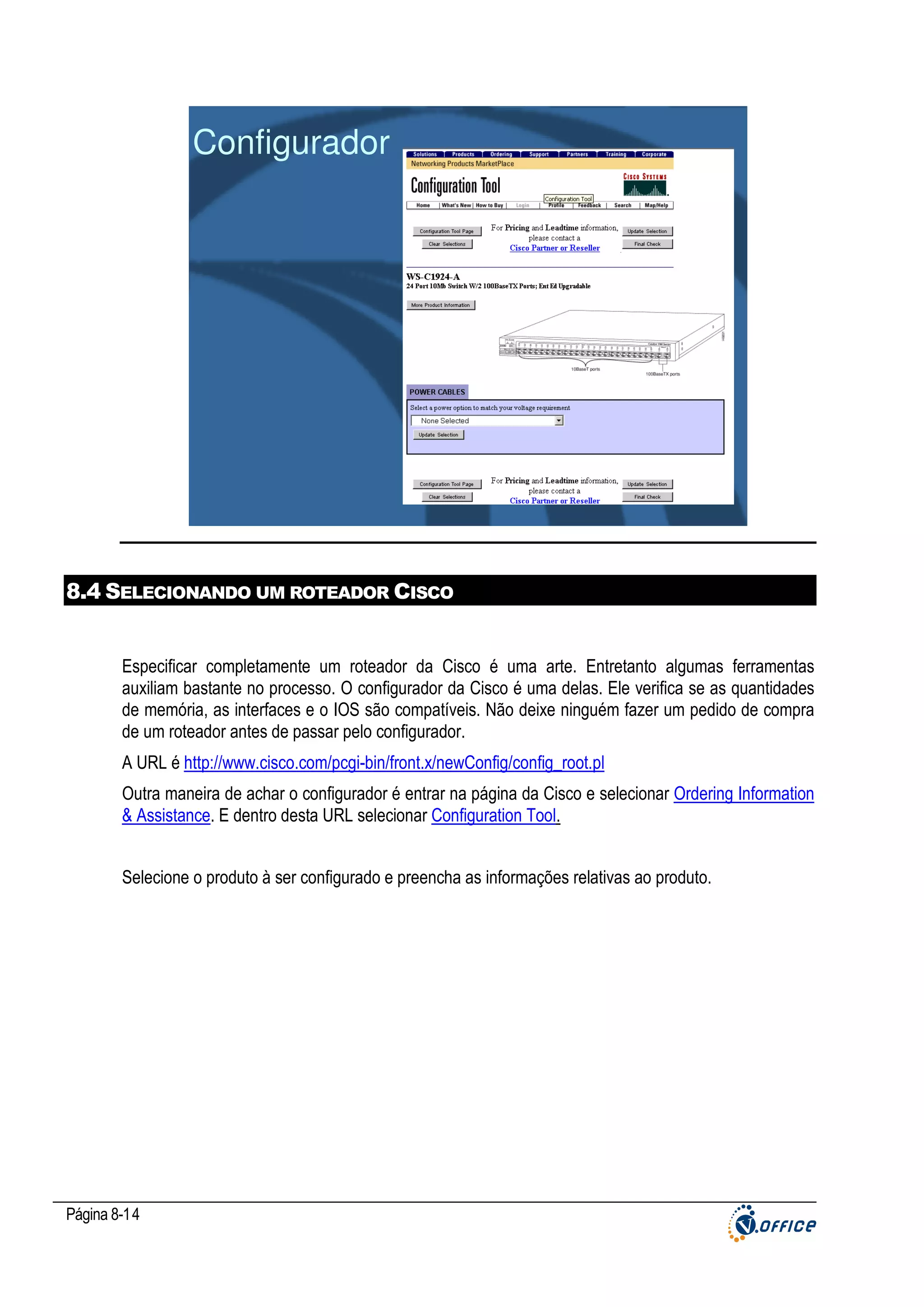 Configurador

8.4 SELECIONANDO UM ROTEADOR CISCO

Especificar completamente um roteador da Cisco é uma arte. Entretanto algumas ferramentas
auxiliam bastante no processo. O configurador da Cisco é uma delas. Ele verifica se as quantidades
de memória, as interfaces e o IOS são compatíveis. Não deixe ninguém fazer um pedido de compra
de um roteador antes de passar pelo configurador.
A URL é http://www.cisco.com/pcgi-bin/front.x/newConfig/config_root.pl
Outra maneira de achar o configurador é entrar na página da Cisco e selecionar Ordering Information
& Assistance. E dentro desta URL selecionar Configuration Tool.
Selecione o produto à ser configurado e preencha as informações relativas ao produto.

Página 8-14

 
