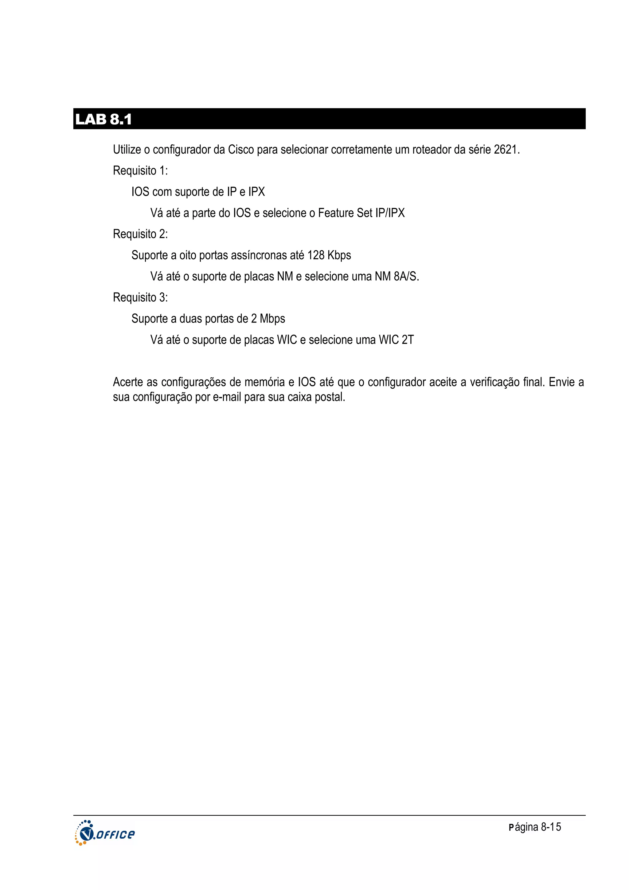 LAB 8.1
Utilize o configurador da Cisco para selecionar corretamente um roteador da série 2621.
Requisito 1:
IOS com suporte de IP e IPX
Vá até a parte do IOS e selecione o Feature Set IP/IPX
Requisito 2:
Suporte a oito portas assíncronas até 128 Kbps
Vá até o suporte de placas NM e selecione uma NM 8A/S.
Requisito 3:
Suporte a duas portas de 2 Mbps
Vá até o suporte de placas WIC e selecione uma WIC 2T
Acerte as configurações de memória e IOS até que o configurador aceite a verificação final. Envie a
sua configuração por e-mail para sua caixa postal.

P ágina 8-15

 