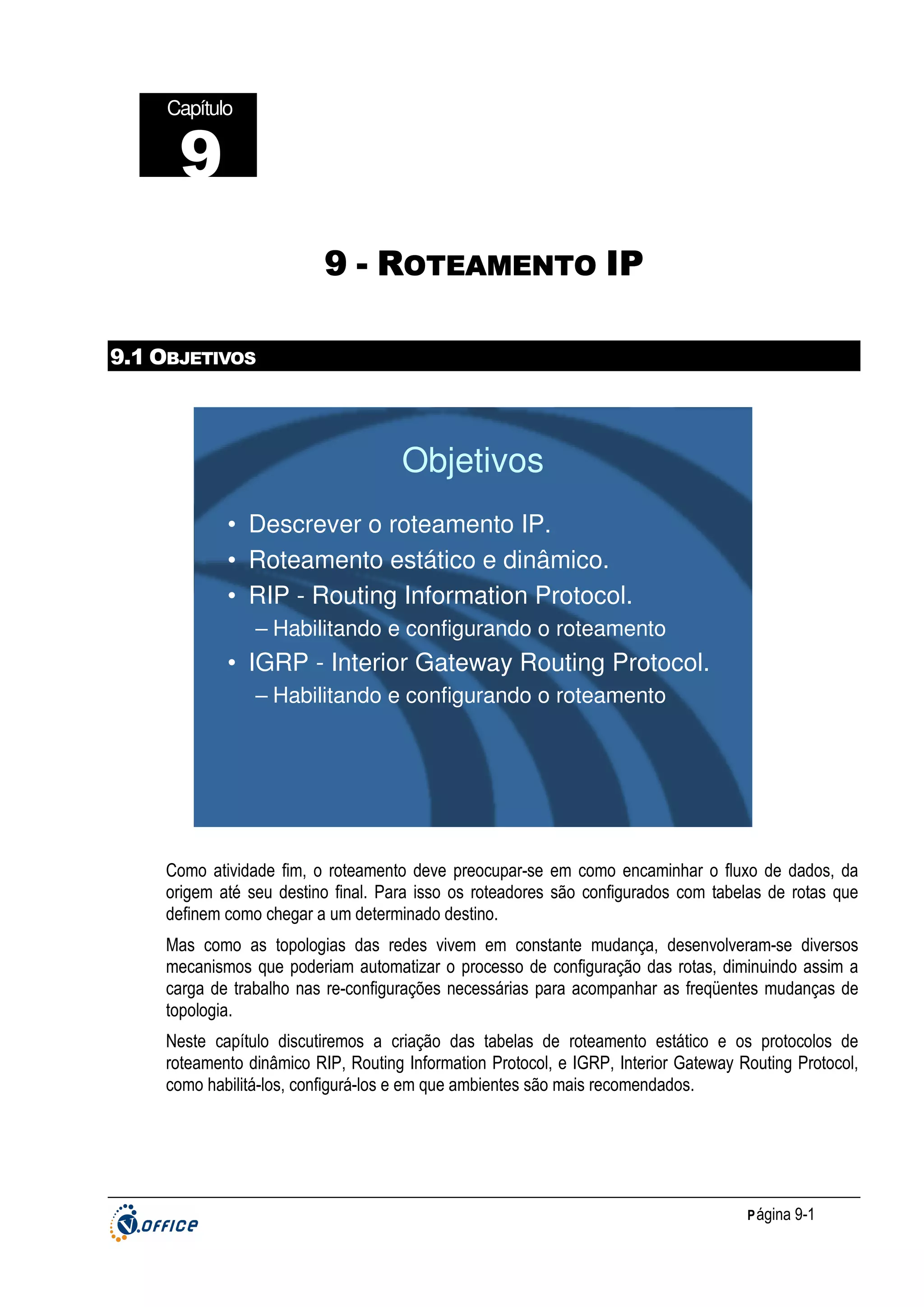 Capítulo

9
9 - ROTEAMENTO IP
9.1 OBJETIVOS

Objetivos
• Descrever o roteamento IP.
• Roteamento estático e dinâmico.
• RIP - Routing Information Protocol.
– Habilitando e configurando o roteamento

• IGRP - Interior Gateway Routing Protocol.
– Habilitando e configurando o roteamento

Como atividade fim, o roteamento deve preocupar-se em como encaminhar o fluxo de dados, da
origem até seu destino final. Para isso os roteadores são configurados com tabelas de rotas que
definem como chegar a um determinado destino.
Mas como as topologias das redes vivem em constante mudança, desenvolveram-se diversos
mecanismos que poderiam automatizar o processo de configuração das rotas, diminuindo assim a
carga de trabalho nas re-configurações necessárias para acompanhar as freqüentes mudanças de
topologia.
Neste capítulo discutiremos a criação das tabelas de roteamento estático e os protocolos de
roteamento dinâmico RIP, Routing Information Protocol, e IGRP, Interior Gateway Routing Protocol,
como habilitá-los, configurá-los e em que ambientes são mais recomendados.

P ágina 9-1

 
