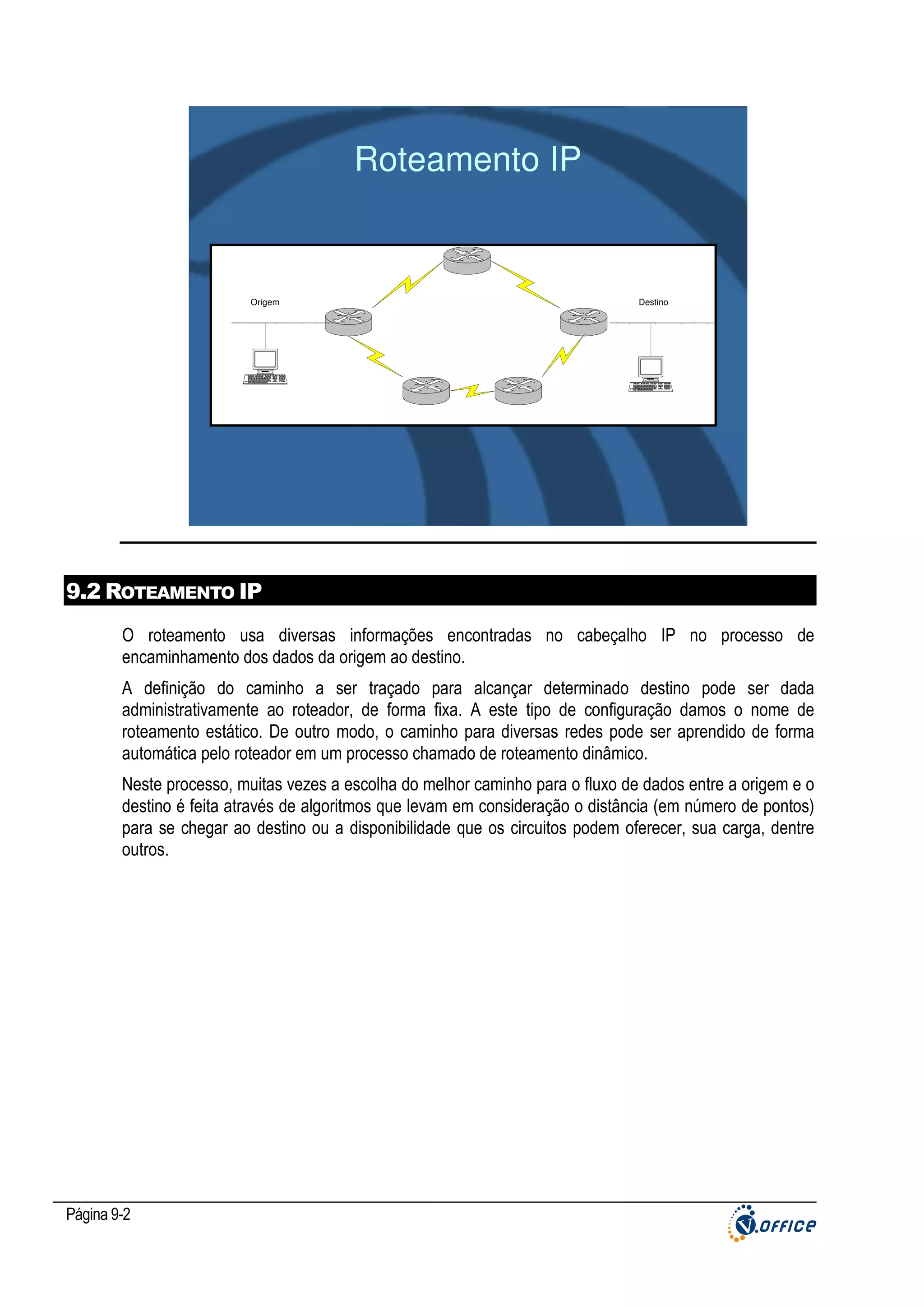 Roteamento IP

Origem

Destino

9.2 ROTEAMENTO IP
O roteamento usa diversas informações encontradas no cabeçalho IP no processo de
encaminhamento dos dados da origem ao destino.
A definição do caminho a ser traçado para alcançar determinado destino pode ser dada
administrativamente ao roteador, de forma fixa. A este tipo de configuração damos o nome de
roteamento estático. De outro modo, o caminho para diversas redes pode ser aprendido de forma
automática pelo roteador em um processo chamado de roteamento dinâmico.
Neste processo, muitas vezes a escolha do melhor caminho para o fluxo de dados entre a origem e o
destino é feita através de algoritmos que levam em consideração o distância (em número de pontos)
para se chegar ao destino ou a disponibilidade que os circuitos podem oferecer, sua carga, dentre
outros.

Página 9-2

 