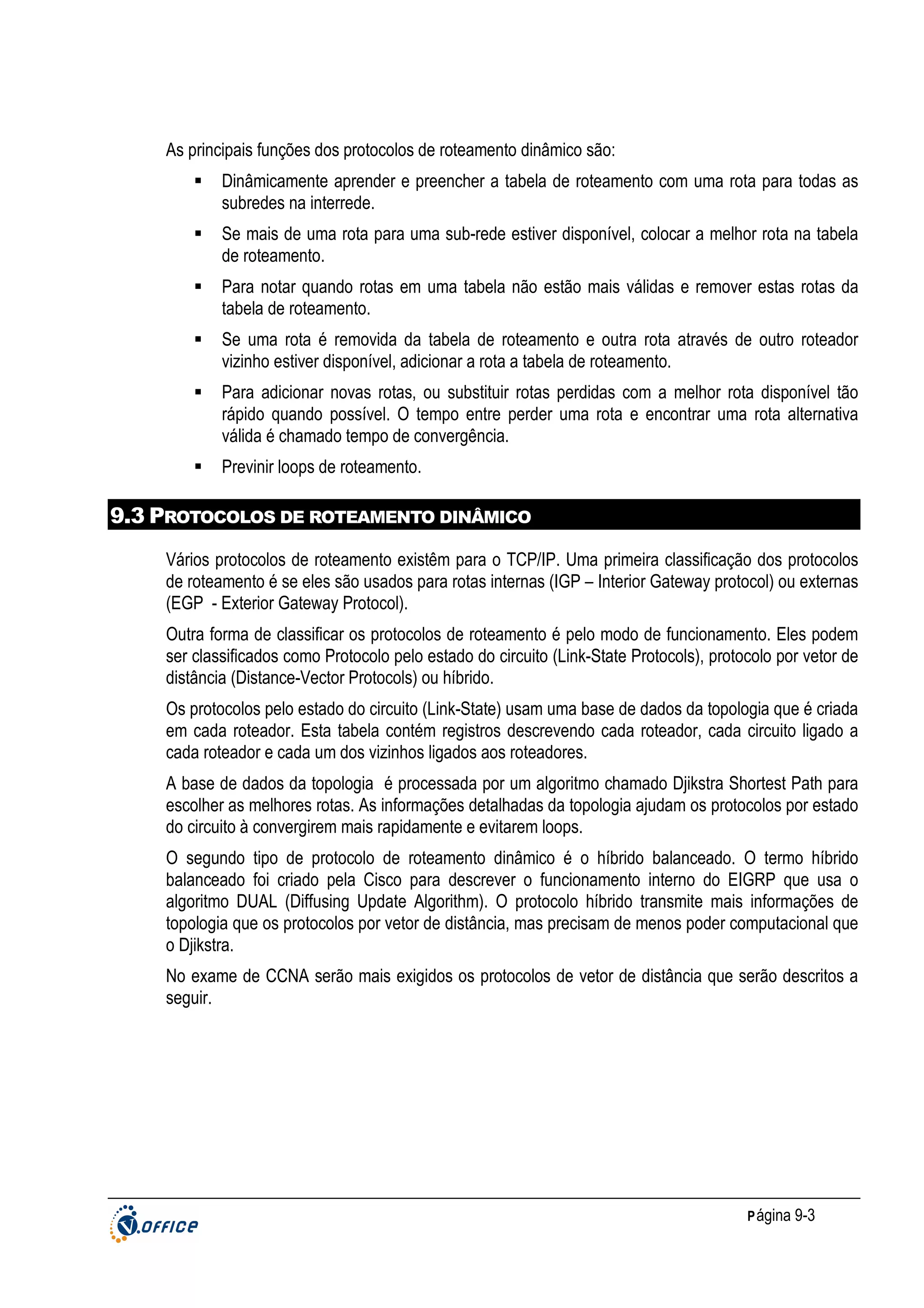 As principais funções dos protocolos de roteamento dinâmico são:
Dinâmicamente aprender e preencher a tabela de roteamento com uma rota para todas as
subredes na interrede.
Se mais de uma rota para uma sub-rede estiver disponível, colocar a melhor rota na tabela
de roteamento.
Para notar quando rotas em uma tabela não estão mais válidas e remover estas rotas da
tabela de roteamento.
Se uma rota é removida da tabela de roteamento e outra rota através de outro roteador
vizinho estiver disponível, adicionar a rota a tabela de roteamento.
Para adicionar novas rotas, ou substituir rotas perdidas com a melhor rota disponível tão
rápido quando possível. O tempo entre perder uma rota e encontrar uma rota alternativa
válida é chamado tempo de convergência.
Previnir loops de roteamento.

9.3 PROTOCOLOS DE ROTEAMENTO DINÂMICO
Vários protocolos de roteamento existêm para o TCP/IP. Uma primeira classificação dos protocolos
de roteamento é se eles são usados para rotas internas (IGP – Interior Gateway protocol) ou externas
(EGP - Exterior Gateway Protocol).
Outra forma de classificar os protocolos de roteamento é pelo modo de funcionamento. Eles podem
ser classificados como Protocolo pelo estado do circuito (Link-State Protocols), protocolo por vetor de
distância (Distance-Vector Protocols) ou híbrido.
Os protocolos pelo estado do circuito (Link-State) usam uma base de dados da topologia que é criada
em cada roteador. Esta tabela contém registros descrevendo cada roteador, cada circuito ligado a
cada roteador e cada um dos vizinhos ligados aos roteadores.
A base de dados da topologia é processada por um algoritmo chamado Djikstra Shortest Path para
escolher as melhores rotas. As informações detalhadas da topologia ajudam os protocolos por estado
do circuito à convergirem mais rapidamente e evitarem loops.
O segundo tipo de protocolo de roteamento dinâmico é o híbrido balanceado. O termo híbrido
balanceado foi criado pela Cisco para descrever o funcionamento interno do EIGRP que usa o
algoritmo DUAL (Diffusing Update Algorithm). O protocolo híbrido transmite mais informações de
topologia que os protocolos por vetor de distância, mas precisam de menos poder computacional que
o Djikstra.
No exame de CCNA serão mais exigidos os protocolos de vetor de distância que serão descritos a
seguir.

P ágina 9-3

 