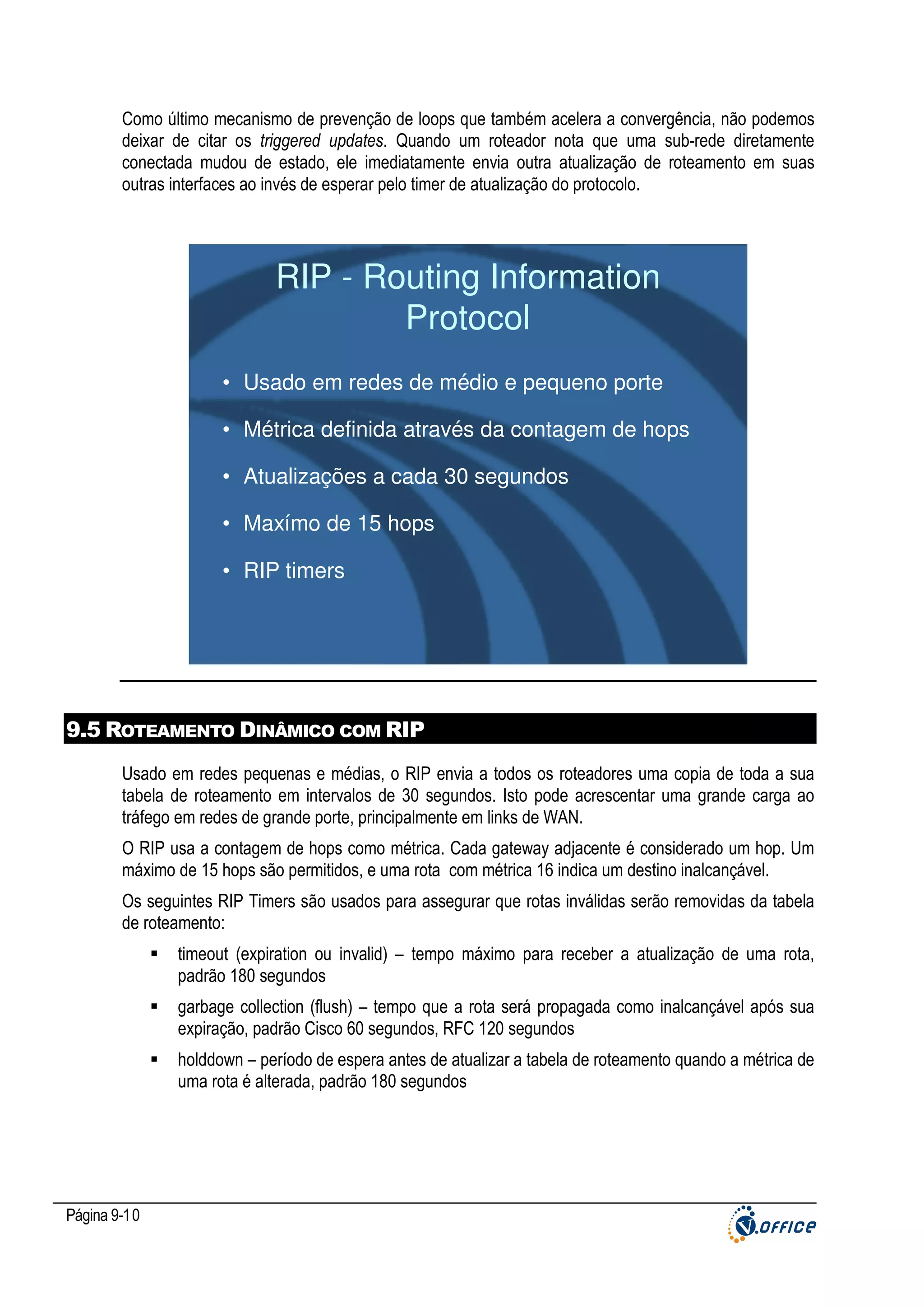 Como último mecanismo de prevenção de loops que também acelera a convergência, não podemos
deixar de citar os triggered updates. Quando um roteador nota que uma sub-rede diretamente
conectada mudou de estado, ele imediatamente envia outra atualização de roteamento em suas
outras interfaces ao invés de esperar pelo timer de atualização do protocolo.

RIP - Routing Information
Protocol
• Usado em redes de médio e pequeno porte
• Métrica definida através da contagem de hops
• Atualizações a cada 30 segundos
• Maxímo de 15 hops
• RIP timers

9.5 ROTEAMENTO DINÂMICO COM RIP
Usado em redes pequenas e médias, o RIP envia a todos os roteadores uma copia de toda a sua
tabela de roteamento em intervalos de 30 segundos. Isto pode acrescentar uma grande carga ao
tráfego em redes de grande porte, principalmente em links de WAN.
O RIP usa a contagem de hops como métrica. Cada gateway adjacente é considerado um hop. Um
máximo de 15 hops são permitidos, e uma rota com métrica 16 indica um destino inalcançável.
Os seguintes RIP Timers são usados para assegurar que rotas inválidas serão removidas da tabela
de roteamento:
timeout (expiration ou invalid) – tempo máximo para receber a atualização de uma rota,
padrão 180 segundos
garbage collection (flush) – tempo que a rota será propagada como inalcançável após sua
expiração, padrão Cisco 60 segundos, RFC 120 segundos
holddown – período de espera antes de atualizar a tabela de roteamento quando a métrica de
uma rota é alterada, padrão 180 segundos

Página 9-10

 