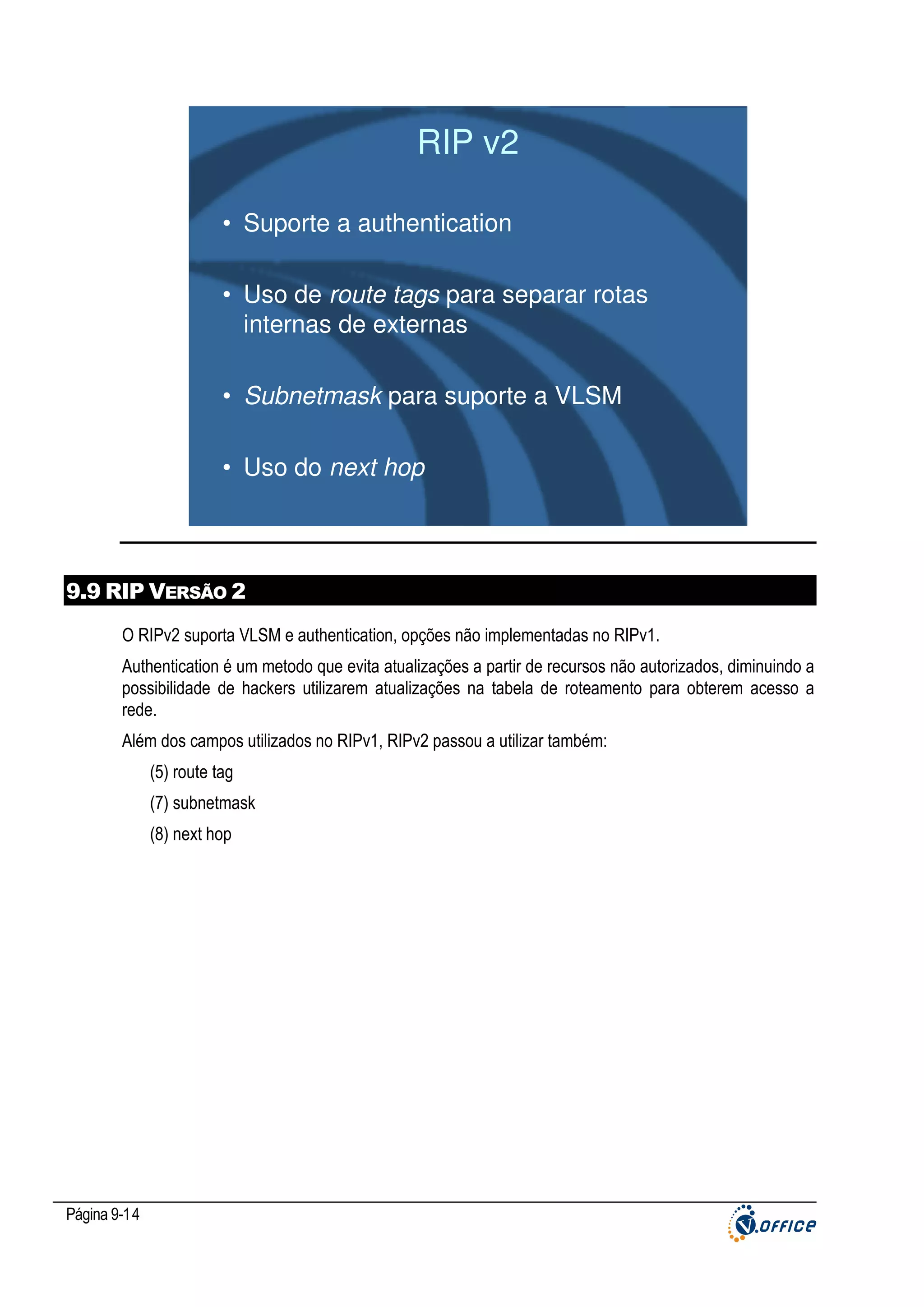 RIP v2
• Suporte a authentication
• Uso de route tags para separar rotas
internas de externas
• Subnetmask para suporte a VLSM
• Uso do next hop

9.9 RIP VERSÃO 2
O RIPv2 suporta VLSM e authentication, opções não implementadas no RIPv1.
Authentication é um metodo que evita atualizações a partir de recursos não autorizados, diminuindo a
possibilidade de hackers utilizarem atualizações na tabela de roteamento para obterem acesso a
rede.
Além dos campos utilizados no RIPv1, RIPv2 passou a utilizar também:
(5) route tag
(7) subnetmask
(8) next hop

Página 9-14

 