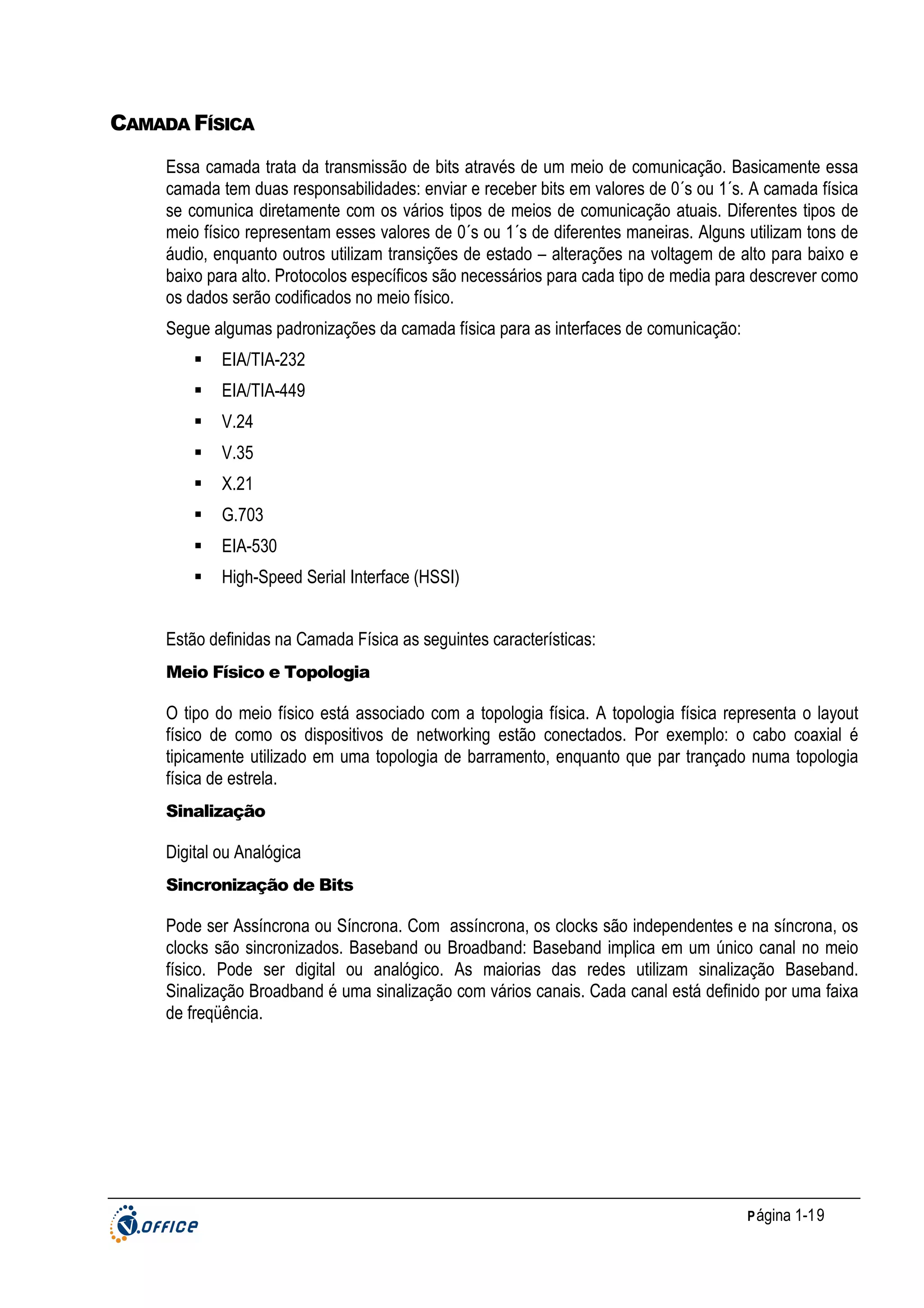 CAMADA FÍSICA
Essa camada trata da transmissão de bits através de um meio de comunicação. Basicamente essa
camada tem duas responsabilidades: enviar e receber bits em valores de 0´s ou 1´s. A camada física
se comunica diretamente com os vários tipos de meios de comunicação atuais. Diferentes tipos de
meio físico representam esses valores de 0´s ou 1´s de diferentes maneiras. Alguns utilizam tons de
áudio, enquanto outros utilizam transições de estado – alterações na voltagem de alto para baixo e
baixo para alto. Protocolos específicos são necessários para cada tipo de media para descrever como
os dados serão codificados no meio físico.
Segue algumas padronizações da camada física para as interfaces de comunicação:
EIA/TIA-232
EIA/TIA-449
V.24
V.35
X.21
G.703
EIA-530
High-Speed Serial Interface (HSSI)
Estão definidas na Camada Física as seguintes características:
Meio Físico e Topologia

O tipo do meio físico está associado com a topologia física. A topologia física representa o layout
físico de como os dispositivos de networking estão conectados. Por exemplo: o cabo coaxial é
tipicamente utilizado em uma topologia de barramento, enquanto que par trançado numa topologia
física de estrela.
Sinalização

Digital ou Analógica
Sincronização de Bits

Pode ser Assíncrona ou Síncrona. Com assíncrona, os clocks são independentes e na síncrona, os
clocks são sincronizados. Baseband ou Broadband: Baseband implica em um único canal no meio
físico. Pode ser digital ou analógico. As maiorias das redes utilizam sinalização Baseband.
Sinalização Broadband é uma sinalização com vários canais. Cada canal está definido por uma faixa
de freqüência.

P ágina 1-19

 