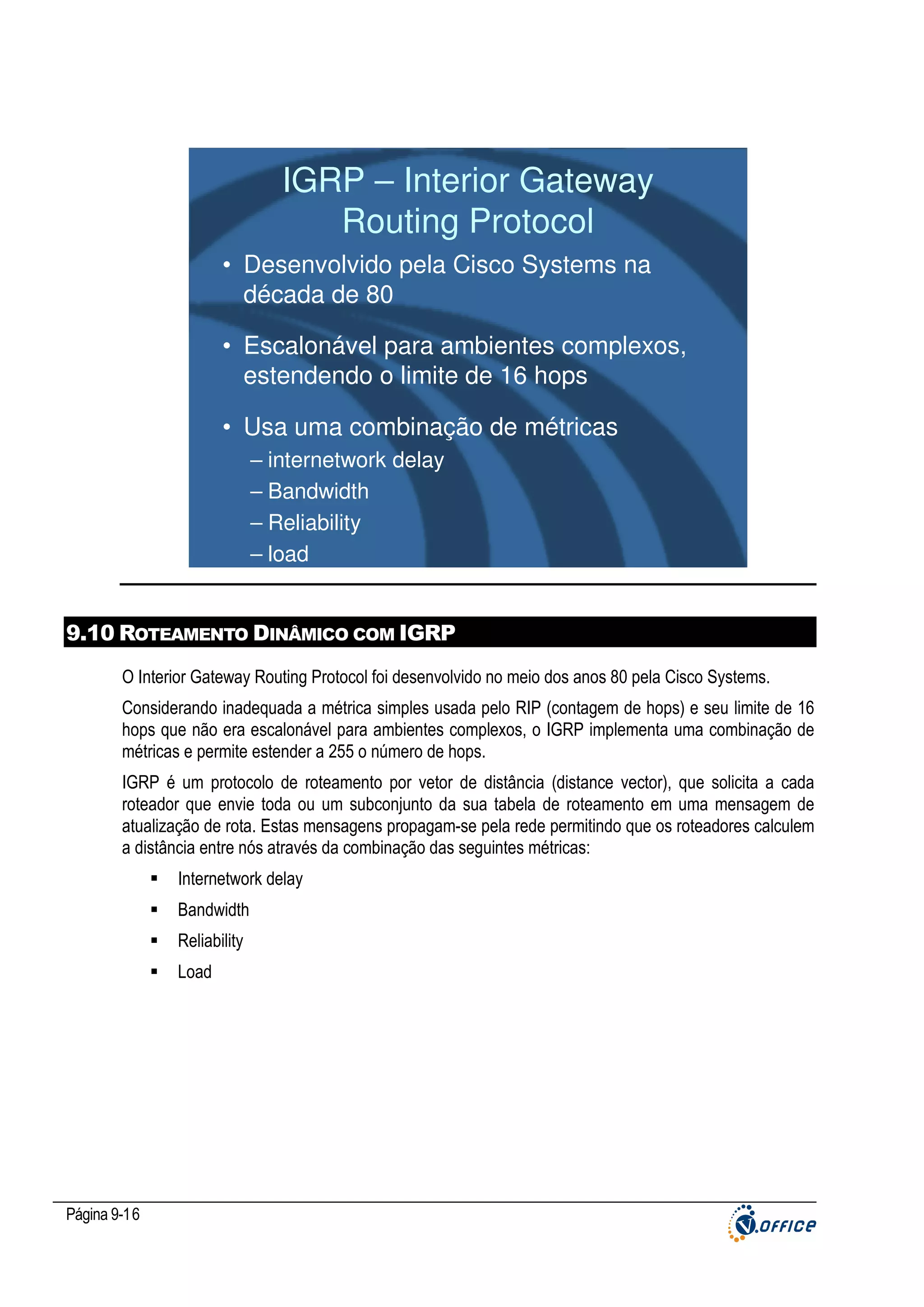 IGRP – Interior Gateway
Routing Protocol
• Desenvolvido pela Cisco Systems na
década de 80
• Escalonável para ambientes complexos,
estendendo o limite de 16 hops
• Usa uma combinação de métricas
– internetwork delay
– Bandwidth
– Reliability
– load

9.10 ROTEAMENTO DINÂMICO COM IGRP
O Interior Gateway Routing Protocol foi desenvolvido no meio dos anos 80 pela Cisco Systems.
Considerando inadequada a métrica simples usada pelo RIP (contagem de hops) e seu limite de 16
hops que não era escalonável para ambientes complexos, o IGRP implementa uma combinação de
métricas e permite estender a 255 o número de hops.
IGRP é um protocolo de roteamento por vetor de distância (distance vector), que solicita a cada
roteador que envie toda ou um subconjunto da sua tabela de roteamento em uma mensagem de
atualização de rota. Estas mensagens propagam-se pela rede permitindo que os roteadores calculem
a distância entre nós através da combinação das seguintes métricas:
Internetwork delay
Bandwidth
Reliability
Load

Página 9-16

 