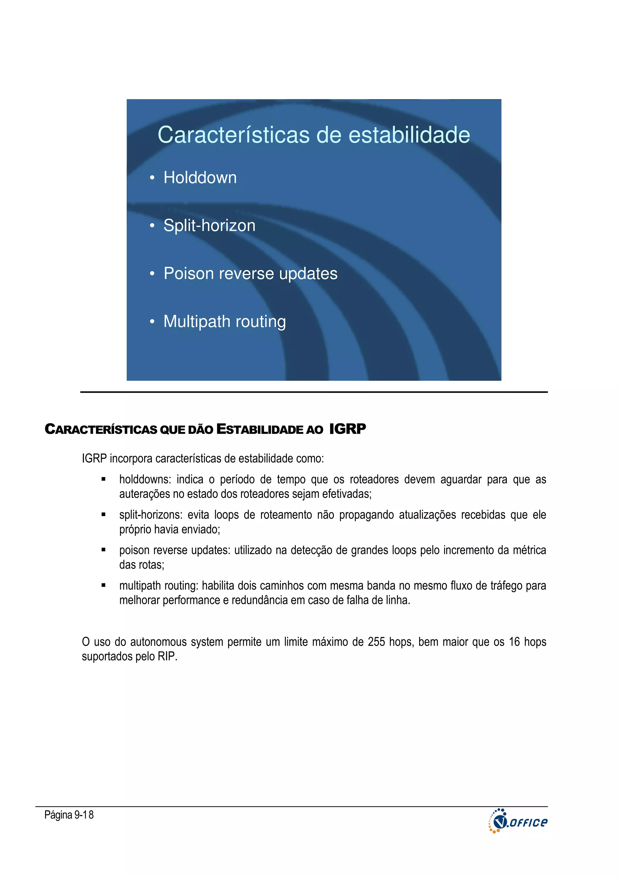 Características de estabilidade
• Holddown
• Split-horizon
• Poison reverse updates
• Multipath routing

CARACTERÍSTICAS QUE DÃO ESTABILIDADE AO IGRP
IGRP incorpora características de estabilidade como:
holddowns: indica o período de tempo que os roteadores devem aguardar para que as
auterações no estado dos roteadores sejam efetivadas;
split-horizons: evita loops de roteamento não propagando atualizações recebidas que ele
próprio havia enviado;
poison reverse updates: utilizado na detecção de grandes loops pelo incremento da métrica
das rotas;
multipath routing: habilita dois caminhos com mesma banda no mesmo fluxo de tráfego para
melhorar performance e redundância em caso de falha de linha.
O uso do autonomous system permite um limite máximo de 255 hops, bem maior que os 16 hops
suportados pelo RIP.

Página 9-18

 