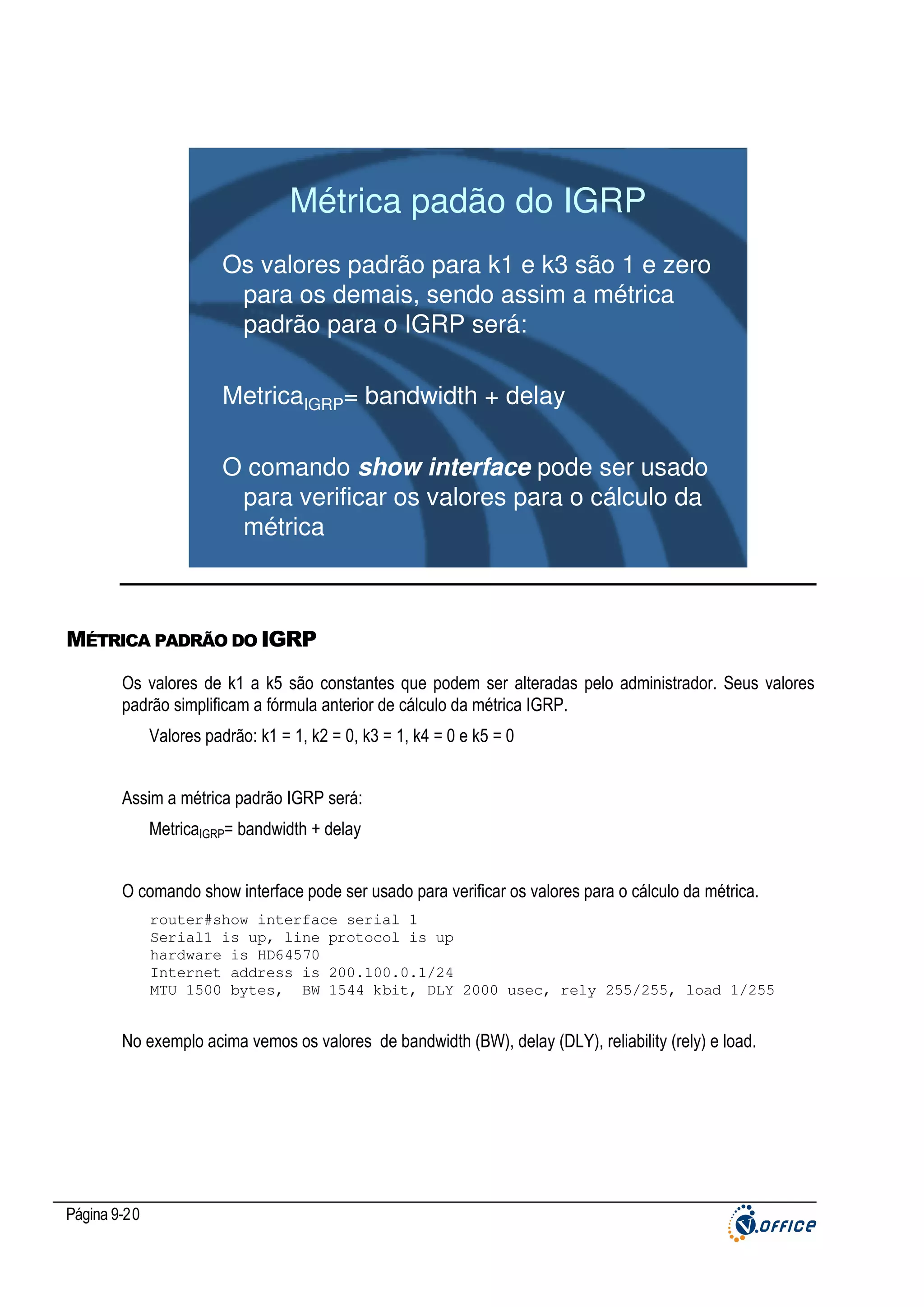 Métrica padão do IGRP
Os valores padrão para k1 e k3 são 1 e zero
para os demais, sendo assim a métrica
padrão para o IGRP será:
MetricaIGRP= bandwidth + delay
O comando show interface pode ser usado
para verificar os valores para o cálculo da
métrica

MÉTRICA PADRÃO DO IGRP
Os valores de k1 a k5 são constantes que podem ser alteradas pelo administrador. Seus valores
padrão simplificam a fórmula anterior de cálculo da métrica IGRP.
Valores padrão: k1 = 1, k2 = 0, k3 = 1, k4 = 0 e k5 = 0
Assim a métrica padrão IGRP será:
MetricaIGRP= bandwidth + delay
O comando show interface pode ser usado para verificar os valores para o cálculo da métrica.
router#show interface serial 1
Serial1 is up, line protocol is up
hardware is HD64570
Internet address is 200.100.0.1/24
MTU 1500 bytes, BW 1544 kbit, DLY 2000 usec, rely 255/255, load 1/255

No exemplo acima vemos os valores de bandwidth (BW), delay (DLY), reliability (rely) e load.

Página 9-20

 