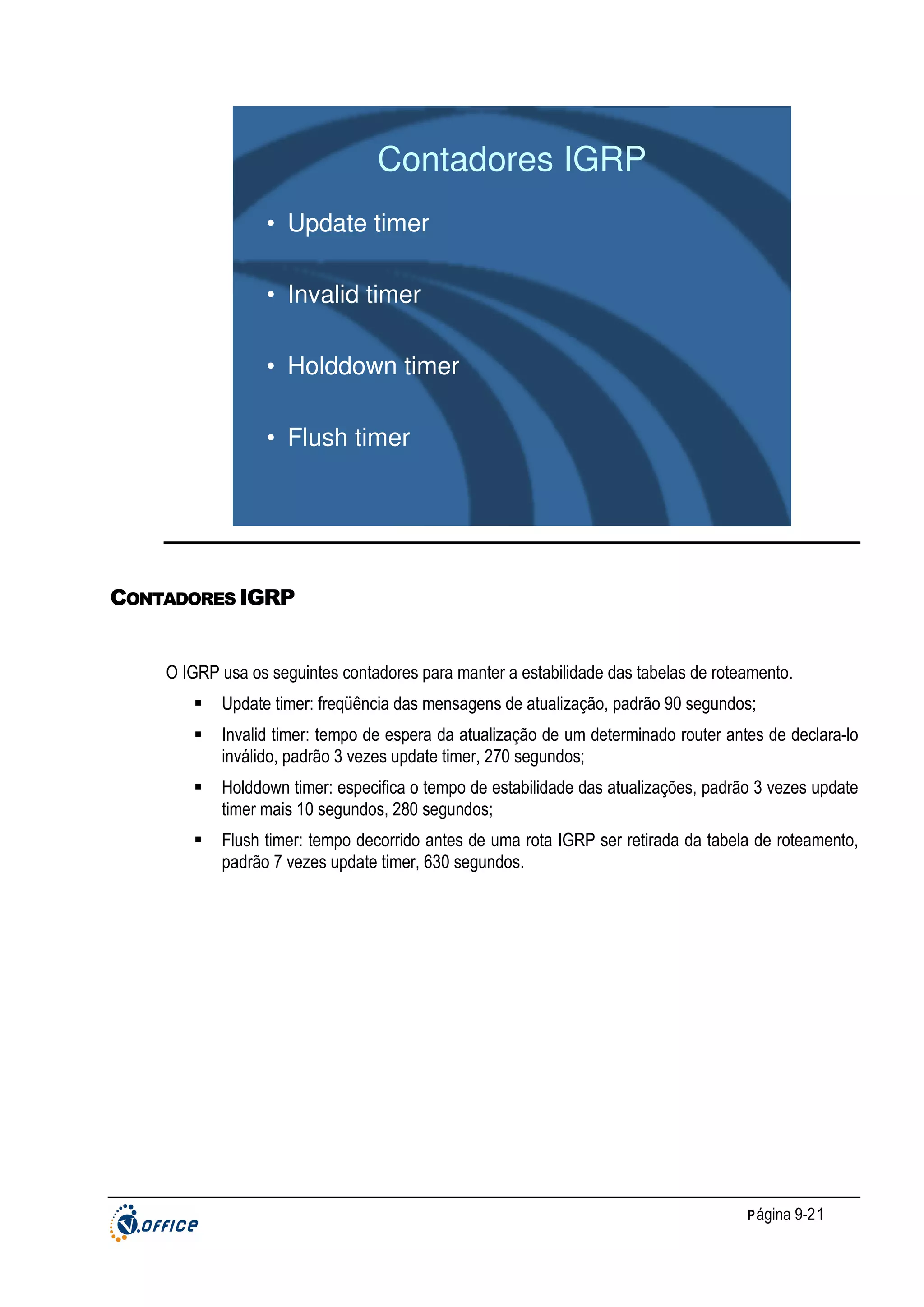 Contadores IGRP
• Update timer
• Invalid timer
• Holddown timer
• Flush timer

CONTADORES IGRP

O IGRP usa os seguintes contadores para manter a estabilidade das tabelas de roteamento.
Update timer: freqüência das mensagens de atualização, padrão 90 segundos;
Invalid timer: tempo de espera da atualização de um determinado router antes de declara-lo
inválido, padrão 3 vezes update timer, 270 segundos;
Holddown timer: especifica o tempo de estabilidade das atualizações, padrão 3 vezes update
timer mais 10 segundos, 280 segundos;
Flush timer: tempo decorrido antes de uma rota IGRP ser retirada da tabela de roteamento,
padrão 7 vezes update timer, 630 segundos.

P ágina 9-21

 