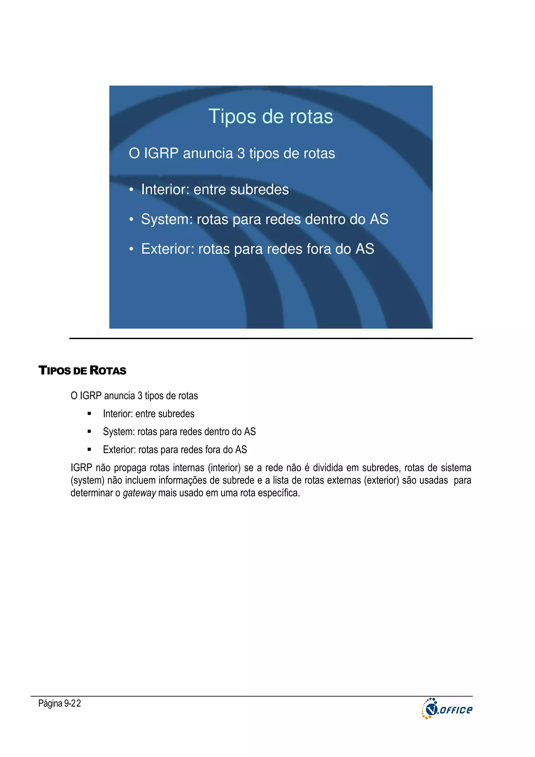Tipos de rotas
O IGRP anuncia 3 tipos de rotas
• Interior: entre subredes
• System: rotas para redes dentro do AS
• Exterior: rotas para redes fora do AS

TIPOS DE ROTAS
O IGRP anuncia 3 tipos de rotas
Interior: entre subredes
System: rotas para redes dentro do AS
Exterior: rotas para redes fora do AS
IGRP não propaga rotas internas (interior) se a rede não é dividida em subredes, rotas de sistema
(system) não incluem informações de subrede e a lista de rotas externas (exterior) são usadas para
determinar o gateway mais usado em uma rota específica.

Página 9-22

 