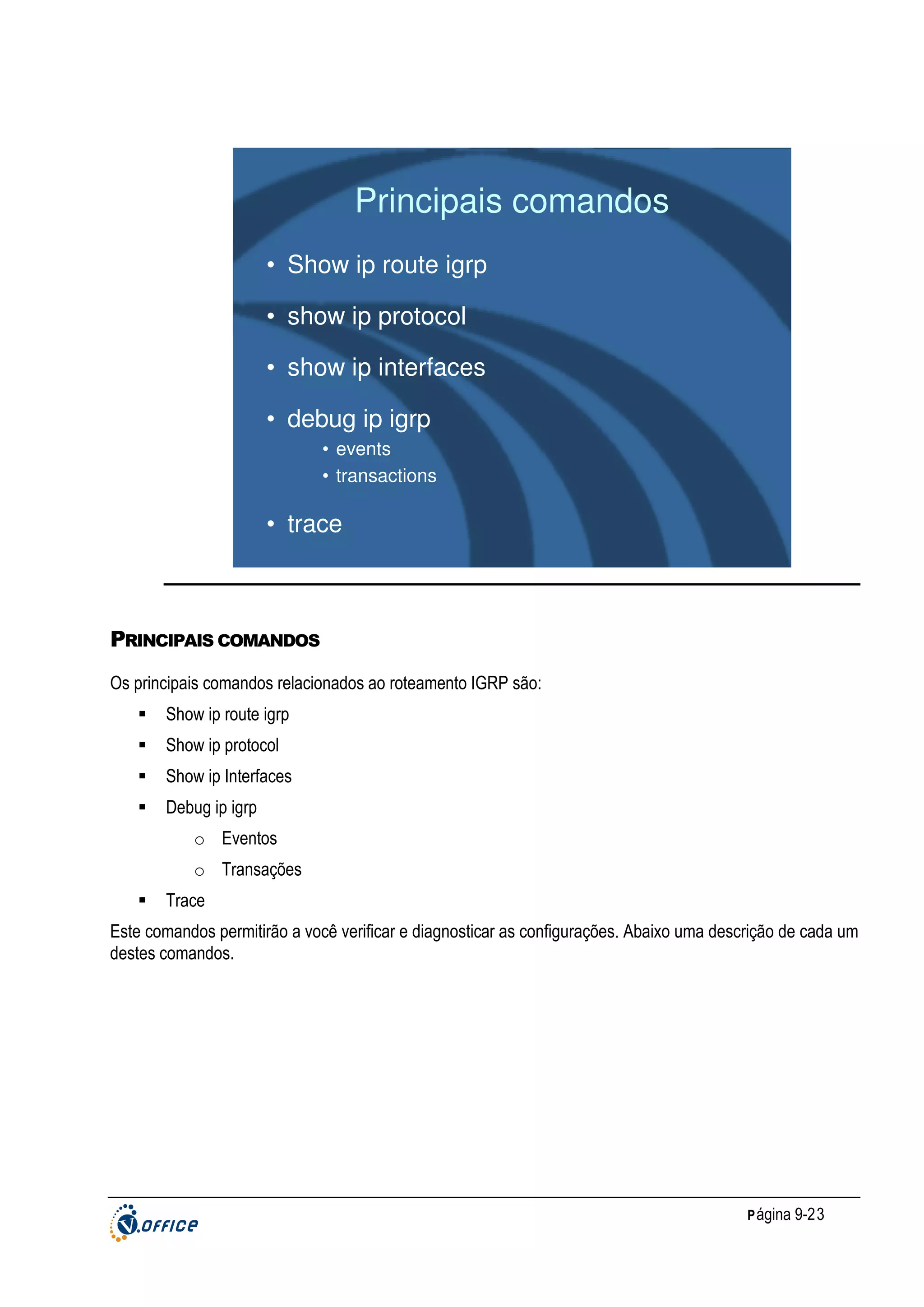 Principais comandos
• Show ip route igrp
• show ip protocol
• show ip interfaces
• debug ip igrp
• events
• transactions

• trace

PRINCIPAIS COMANDOS
Os principais comandos relacionados ao roteamento IGRP são:
Show ip route igrp
Show ip protocol
Show ip Interfaces
Debug ip igrp
o Eventos
o Transações
Trace
Este comandos permitirão a você verificar e diagnosticar as configurações. Abaixo uma descrição de cada um
destes comandos.

P ágina 9-23

 