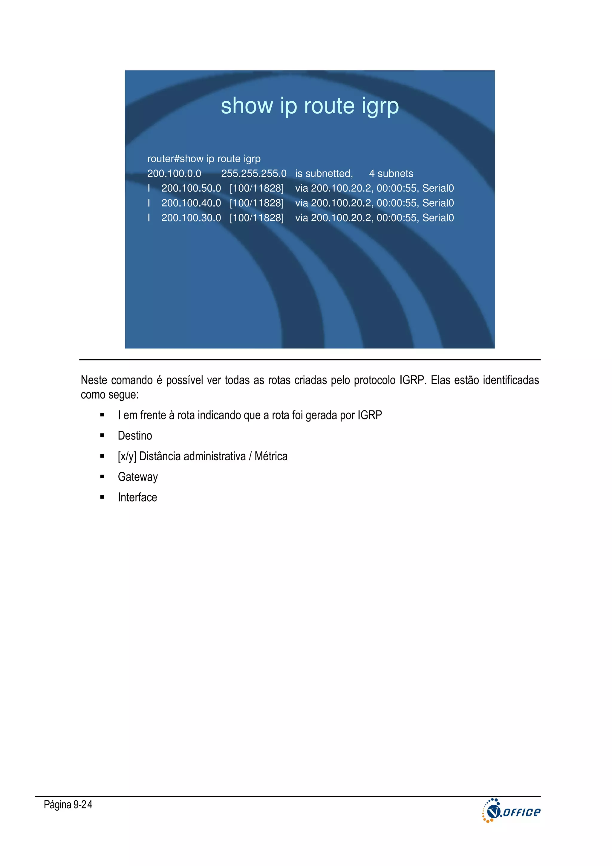 show ip route igrp
router#show ip route igrp
200.100.0.0
255.255.255.0
I 200.100.50.0 [100/11828]
I 200.100.40.0 [100/11828]
I 200.100.30.0 [100/11828]

is subnetted,
4 subnets
via 200.100.20.2, 00:00:55, Serial0
via 200.100.20.2, 00:00:55, Serial0
via 200.100.20.2, 00:00:55, Serial0

Neste comando é possível ver todas as rotas criadas pelo protocolo IGRP. Elas estão identificadas
como segue:
I em frente à rota indicando que a rota foi gerada por IGRP
Destino
[x/y] Distância administrativa / Métrica
Gateway
Interface

Página 9-24

 