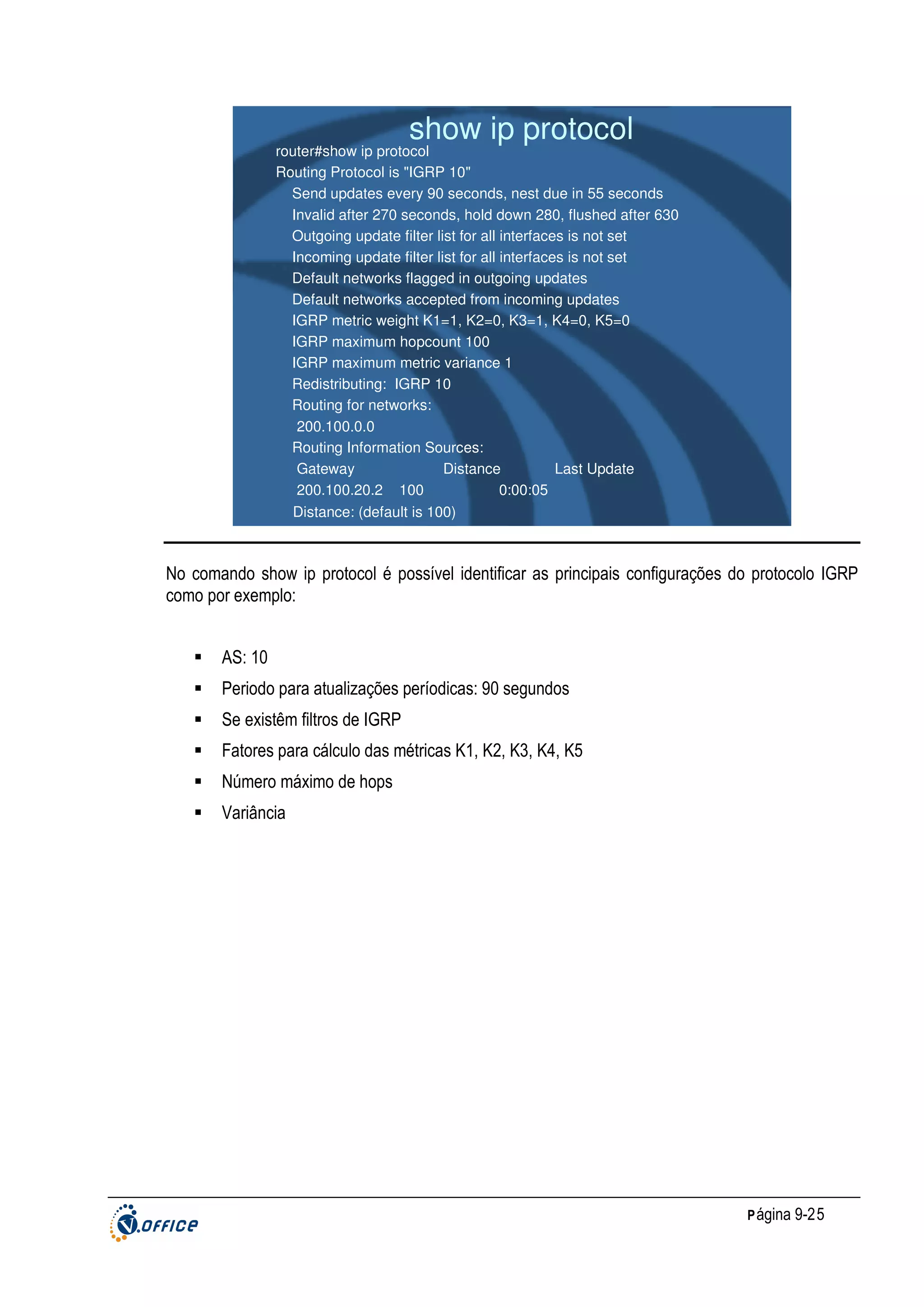show ip protocol

router#show ip protocol
Routing Protocol is "IGRP 10"
Send updates every 90 seconds, nest due in 55 seconds
Invalid after 270 seconds, hold down 280, flushed after 630
Outgoing update filter list for all interfaces is not set
Incoming update filter list for all interfaces is not set
Default networks flagged in outgoing updates
Default networks accepted from incoming updates
IGRP metric weight K1=1, K2=0, K3=1, K4=0, K5=0
IGRP maximum hopcount 100
IGRP maximum metric variance 1
Redistributing: IGRP 10
Routing for networks:
200.100.0.0
Routing Information Sources:
Gateway
Distance
Last Update
200.100.20.2 100
0:00:05
Distance: (default is 100)

No comando show ip protocol é possível identificar as principais configurações do protocolo IGRP
como por exemplo:
AS: 10
Periodo para atualizações períodicas: 90 segundos
Se existêm filtros de IGRP
Fatores para cálculo das métricas K1, K2, K3, K4, K5
Número máximo de hops
Variância

P ágina 9-25

 