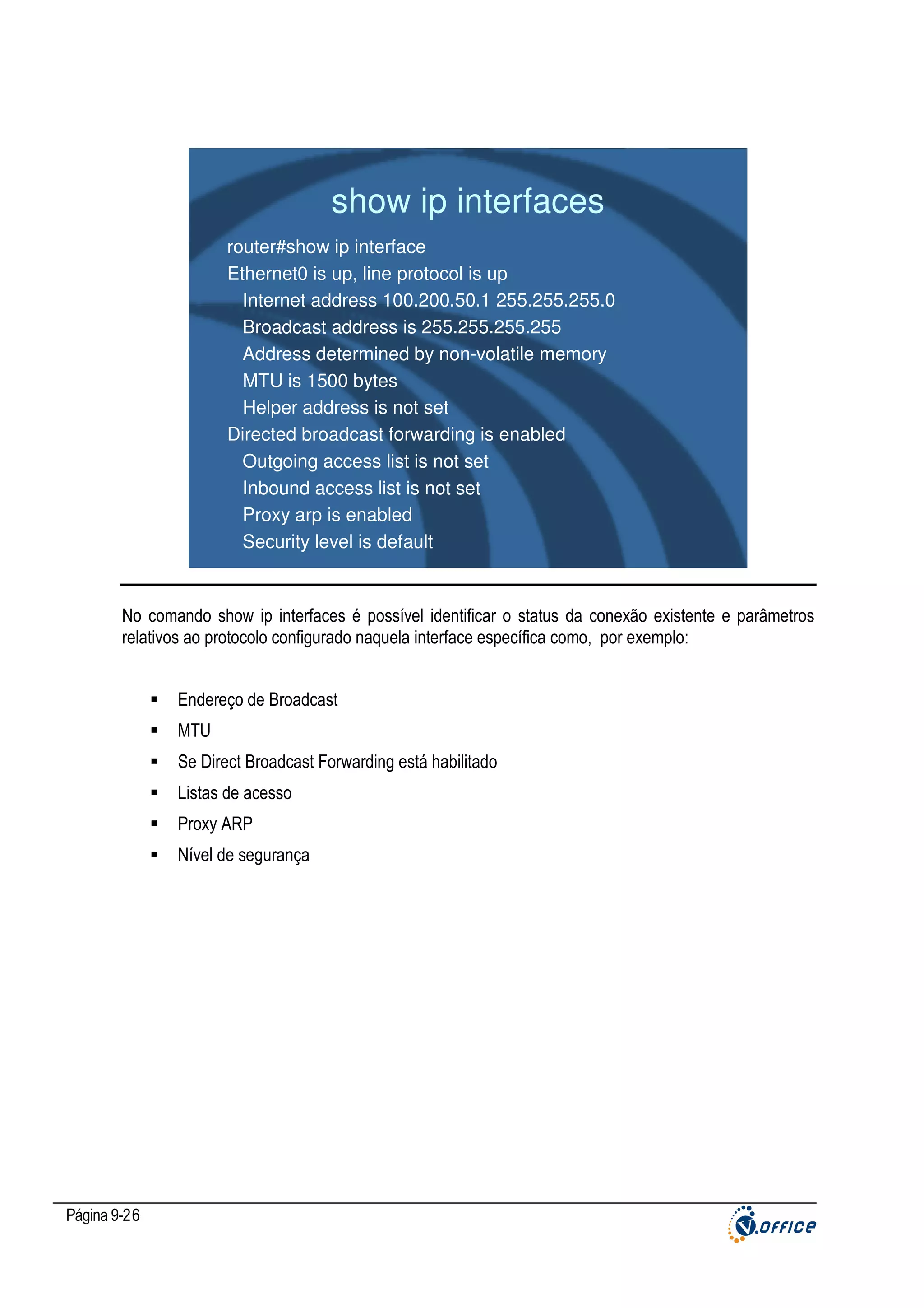 show ip interfaces
router#show ip interface
Ethernet0 is up, line protocol is up
Internet address 100.200.50.1 255.255.255.0
Broadcast address is 255.255.255.255
Address determined by non-volatile memory
MTU is 1500 bytes
Helper address is not set
Directed broadcast forwarding is enabled
Outgoing access list is not set
Inbound access list is not set
Proxy arp is enabled
Security level is default

No comando show ip interfaces é possível identificar o status da conexão existente e parâmetros
relativos ao protocolo configurado naquela interface específica como, por exemplo:
Endereço de Broadcast
MTU
Se Direct Broadcast Forwarding está habilitado
Listas de acesso
Proxy ARP
Nível de segurança

Página 9-26

 
