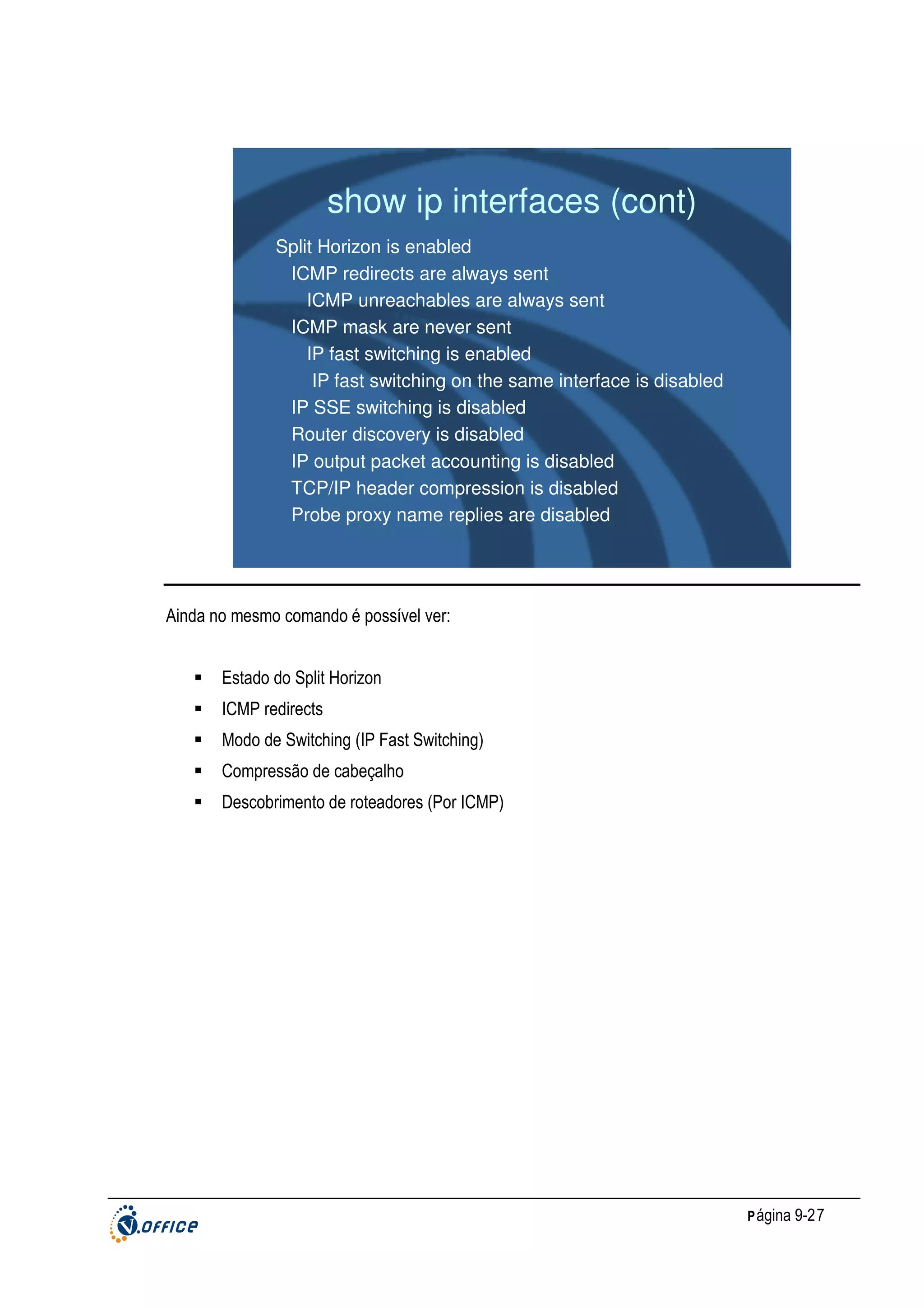 show ip interfaces (cont)
Split Horizon is enabled
ICMP redirects are always sent
ICMP unreachables are always sent
ICMP mask are never sent
IP fast switching is enabled
IP fast switching on the same interface is disabled
IP SSE switching is disabled
Router discovery is disabled
IP output packet accounting is disabled
TCP/IP header compression is disabled
Probe proxy name replies are disabled

Ainda no mesmo comando é possível ver:
Estado do Split Horizon
ICMP redirects
Modo de Switching (IP Fast Switching)
Compressão de cabeçalho
Descobrimento de roteadores (Por ICMP)

P ágina 9-27

 