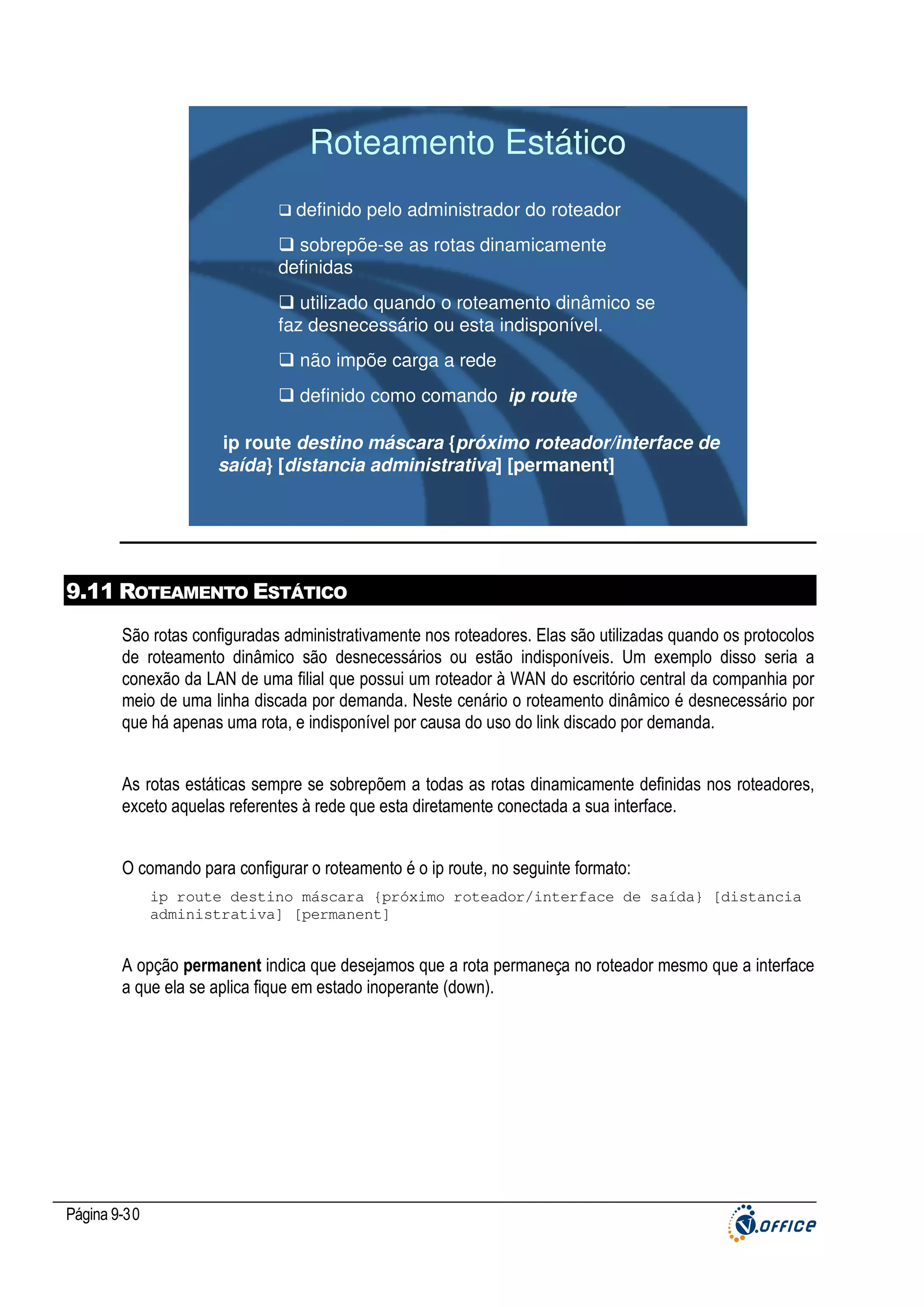 Roteamento Estático
definido pelo administrador do roteador
sobrepõe-se as rotas dinamicamente
definidas
utilizado quando o roteamento dinâmico se
faz desnecessário ou esta indisponível.
não impõe carga a rede
definido como comando ip route

ip route destino máscara {próximo roteador/interface de
saída} [distancia administrativa] [permanent]

9.11 ROTEAMENTO ESTÁTICO
São rotas configuradas administrativamente nos roteadores. Elas são utilizadas quando os protocolos
de roteamento dinâmico são desnecessários ou estão indisponíveis. Um exemplo disso seria a
conexão da LAN de uma filial que possui um roteador à WAN do escritório central da companhia por
meio de uma linha discada por demanda. Neste cenário o roteamento dinâmico é desnecessário por
que há apenas uma rota, e indisponível por causa do uso do link discado por demanda.
As rotas estáticas sempre se sobrepõem a todas as rotas dinamicamente definidas nos roteadores,
exceto aquelas referentes à rede que esta diretamente conectada a sua interface.
O comando para configurar o roteamento é o ip route, no seguinte formato:
ip route destino máscara {próximo roteador/interface de saída} [distancia
administrativa] [permanent]

A opção permanent indica que desejamos que a rota permaneça no roteador mesmo que a interface
a que ela se aplica fique em estado inoperante (down).

Página 9-30

 