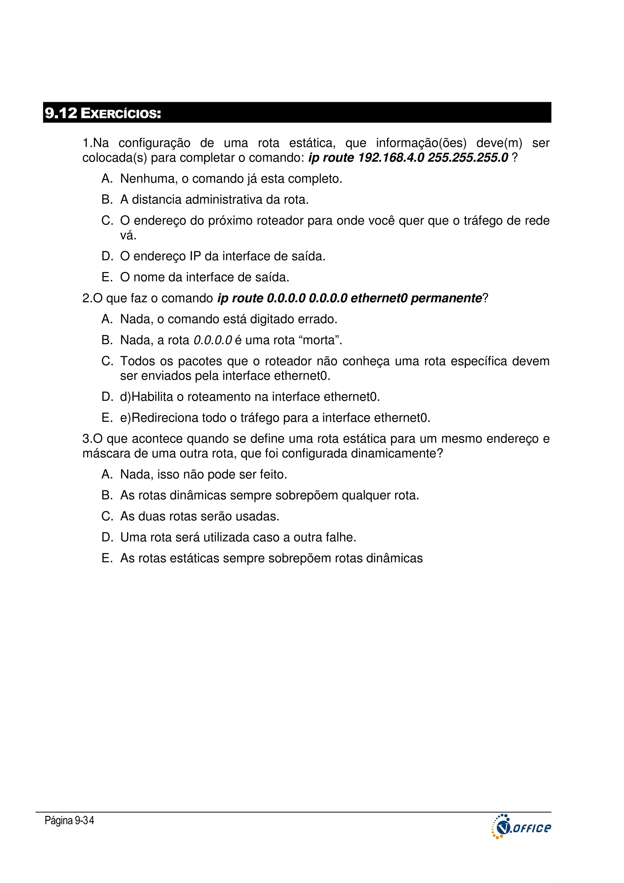 9.12 EXERCÍCIOS:
1.Na configuração de uma rota estática, que informação(ões) deve(m) ser
colocada(s) para completar o comando: ip route 192.168.4.0 255.255.255.0 ?
A. Nenhuma, o comando já esta completo.
B. A distancia administrativa da rota.
C. O endereço do próximo roteador para onde você quer que o tráfego de rede
vá.
D. O endereço IP da interface de saída.
E. O nome da interface de saída.
2.O que faz o comando ip route 0.0.0.0 0.0.0.0 ethernet0 permanente?
A. Nada, o comando está digitado errado.
B. Nada, a rota 0.0.0.0 é uma rota “morta”.
C. Todos os pacotes que o roteador não conheça uma rota específica devem
ser enviados pela interface ethernet0.
D. d)Habilita o roteamento na interface ethernet0.
E. e)Redireciona todo o tráfego para a interface ethernet0.
3.O que acontece quando se define uma rota estática para um mesmo endereço e
máscara de uma outra rota, que foi configurada dinamicamente?
A. Nada, isso não pode ser feito.
B. As rotas dinâmicas sempre sobrepõem qualquer rota.
C. As duas rotas serão usadas.
D. Uma rota será utilizada caso a outra falhe.
E. As rotas estáticas sempre sobrepõem rotas dinâmicas

Página 9-34

 