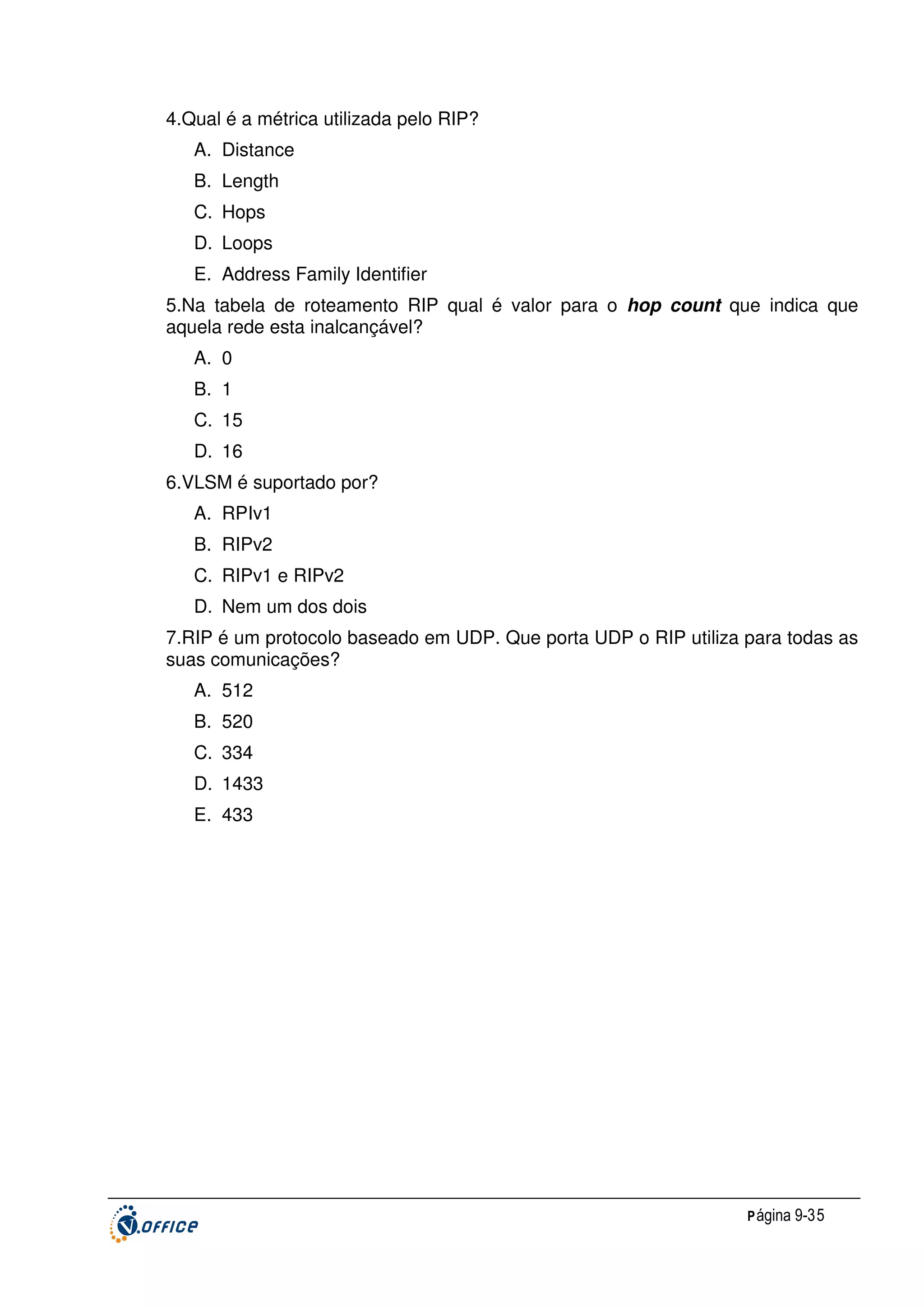 4.Qual é a métrica utilizada pelo RIP?
A. Distance
B. Length
C. Hops
D. Loops
E. Address Family Identifier
5.Na tabela de roteamento RIP qual é valor para o hop count que indica que
aquela rede esta inalcançável?
A. 0
B. 1
C. 15
D. 16
6.VLSM é suportado por?
A. RPIv1
B. RIPv2
C. RIPv1 e RIPv2
D. Nem um dos dois
7.RIP é um protocolo baseado em UDP. Que porta UDP o RIP utiliza para todas as
suas comunicações?
A. 512
B. 520
C. 334
D. 1433
E. 433

P ágina 9-35

 
