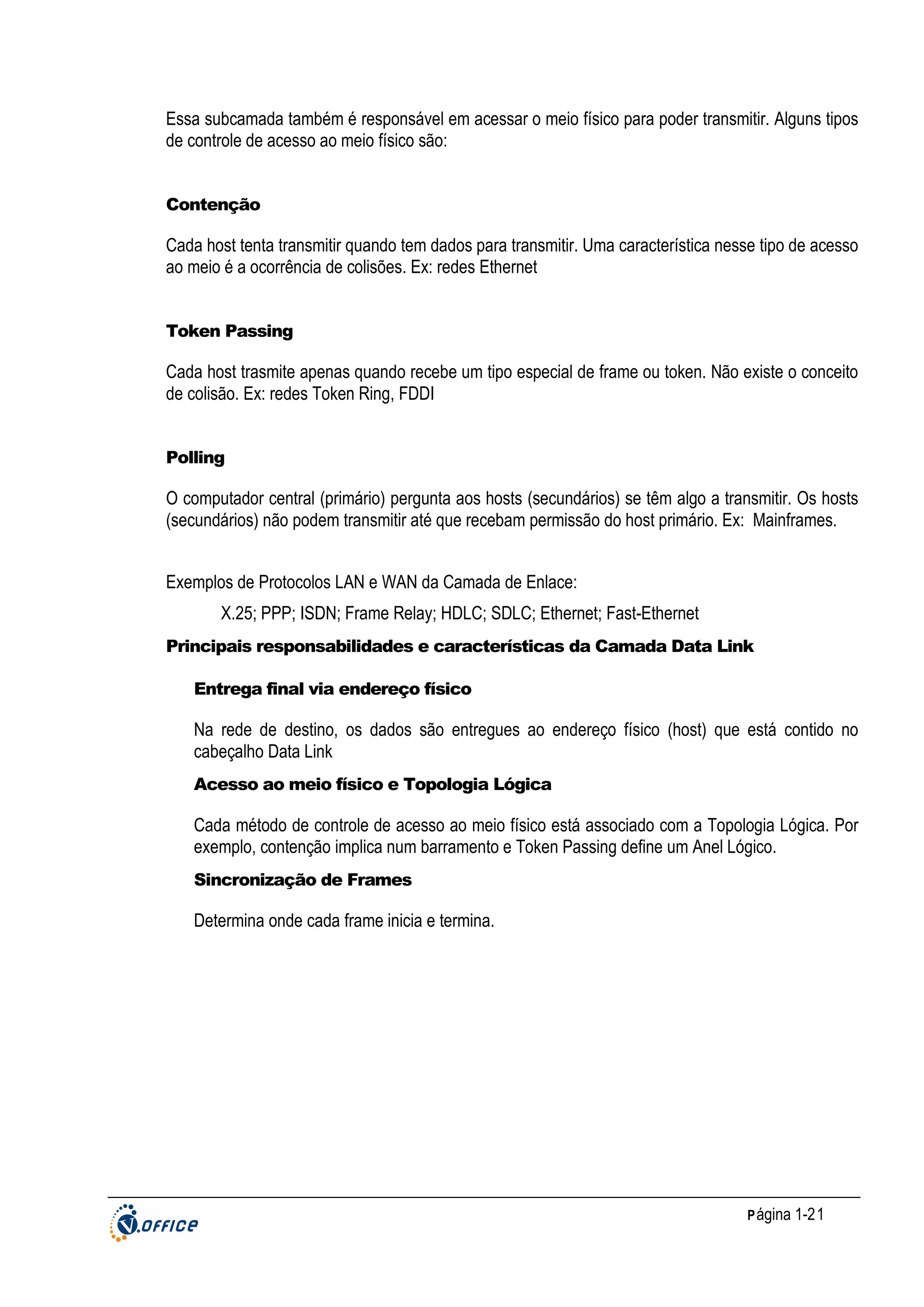Essa subcamada também é responsável em acessar o meio físico para poder transmitir. Alguns tipos
de controle de acesso ao meio físico são:

Contenção

Cada host tenta transmitir quando tem dados para transmitir. Uma característica nesse tipo de acesso
ao meio é a ocorrência de colisões. Ex: redes Ethernet

Token Passing

Cada host trasmite apenas quando recebe um tipo especial de frame ou token. Não existe o conceito
de colisão. Ex: redes Token Ring, FDDI

Polling

O computador central (primário) pergunta aos hosts (secundários) se têm algo a transmitir. Os hosts
(secundários) não podem transmitir até que recebam permissão do host primário. Ex: Mainframes.
Exemplos de Protocolos LAN e WAN da Camada de Enlace:
X.25; PPP; ISDN; Frame Relay; HDLC; SDLC; Ethernet; Fast-Ethernet
Principais responsabilidades e características da Camada Data Link
Entrega final via endereço físico

Na rede de destino, os dados são entregues ao endereço físico (host) que está contido no
cabeçalho Data Link
Acesso ao meio físico e Topologia Lógica

Cada método de controle de acesso ao meio físico está associado com a Topologia Lógica. Por
exemplo, contenção implica num barramento e Token Passing define um Anel Lógico.
Sincronização de Frames

Determina onde cada frame inicia e termina.

P ágina 1-21

 