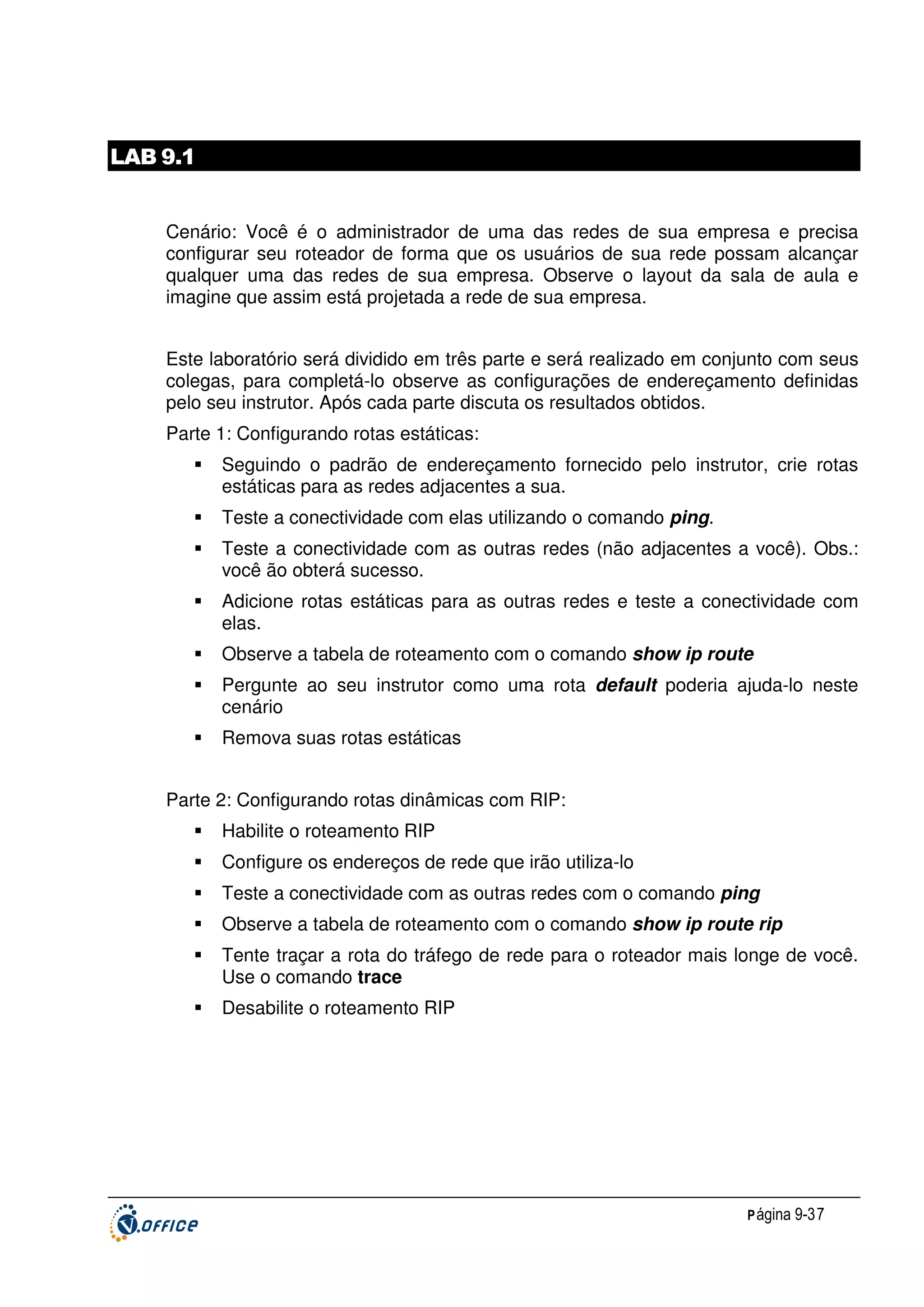LAB 9.1
Cenário: Você é o administrador de uma das redes de sua empresa e precisa
configurar seu roteador de forma que os usuários de sua rede possam alcançar
qualquer uma das redes de sua empresa. Observe o layout da sala de aula e
imagine que assim está projetada a rede de sua empresa.
Este laboratório será dividido em três parte e será realizado em conjunto com seus
colegas, para completá-lo observe as configurações de endereçamento definidas
pelo seu instrutor. Após cada parte discuta os resultados obtidos.
Parte 1: Configurando rotas estáticas:
Seguindo o padrão de endereçamento fornecido pelo instrutor, crie rotas
estáticas para as redes adjacentes a sua.
Teste a conectividade com elas utilizando o comando ping.
Teste a conectividade com as outras redes (não adjacentes a você). Obs.:
você ão obterá sucesso.
Adicione rotas estáticas para as outras redes e teste a conectividade com
elas.
Observe a tabela de roteamento com o comando show ip route
Pergunte ao seu instrutor como uma rota default poderia ajuda-lo neste
cenário
Remova suas rotas estáticas
Parte 2: Configurando rotas dinâmicas com RIP:
Habilite o roteamento RIP
Configure os endereços de rede que irão utiliza-lo
Teste a conectividade com as outras redes com o comando ping
Observe a tabela de roteamento com o comando show ip route rip
Tente traçar a rota do tráfego de rede para o roteador mais longe de você.
Use o comando trace
Desabilite o roteamento RIP

P ágina 9-37

 