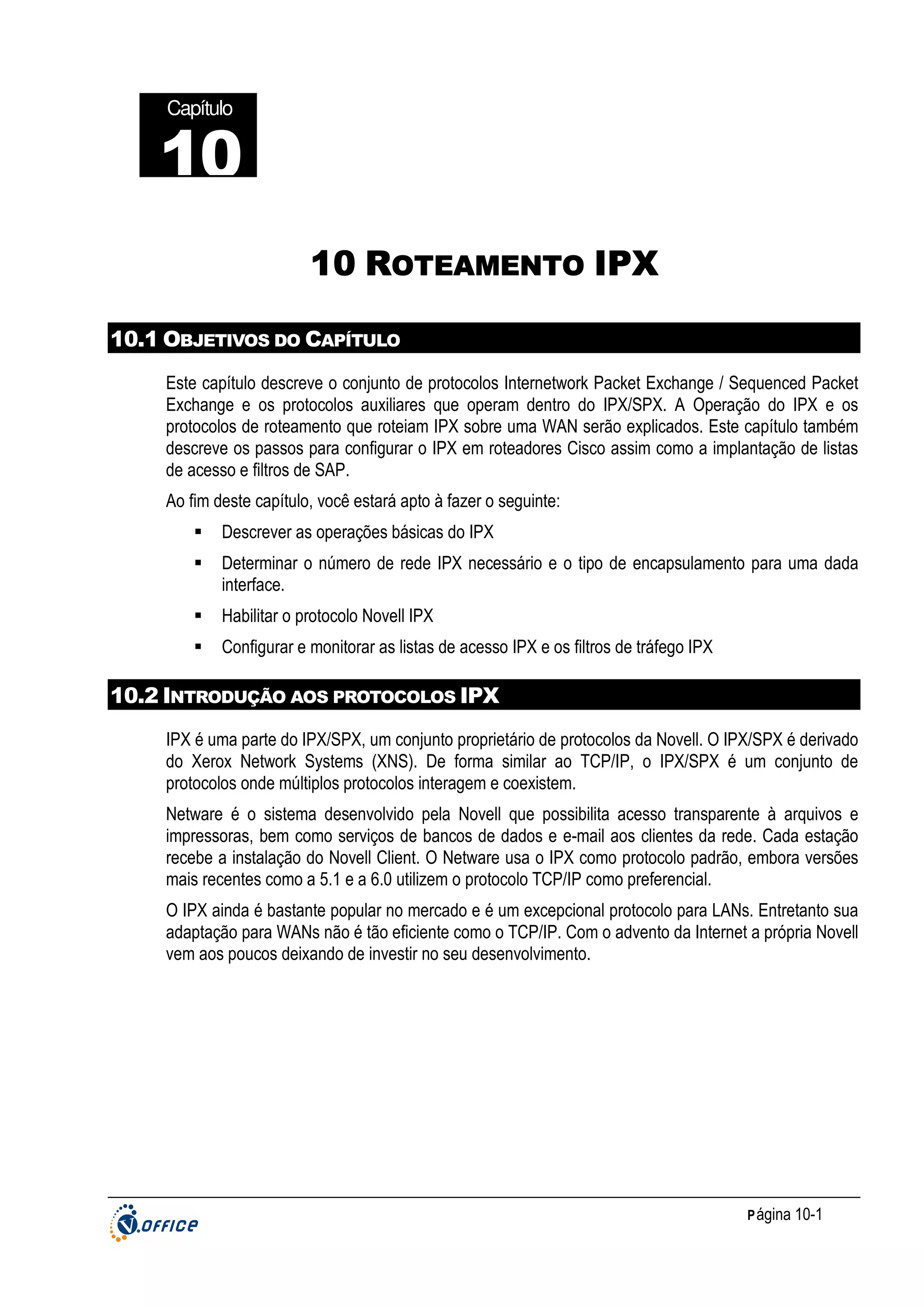 Capítulo

10
22
10 ROTEAMENTO IPX
10.1 OBJETIVOS DO CAPÍTULO
Este capítulo descreve o conjunto de protocolos Internetwork Packet Exchange / Sequenced Packet
Exchange e os protocolos auxiliares que operam dentro do IPX/SPX. A Operação do IPX e os
protocolos de roteamento que roteiam IPX sobre uma WAN serão explicados. Este capítulo também
descreve os passos para configurar o IPX em roteadores Cisco assim como a implantação de listas
de acesso e filtros de SAP.
Ao fim deste capítulo, você estará apto à fazer o seguinte:
Descrever as operações básicas do IPX
Determinar o número de rede IPX necessário e o tipo de encapsulamento para uma dada
interface.
Habilitar o protocolo Novell IPX
Configurar e monitorar as listas de acesso IPX e os filtros de tráfego IPX

10.2 INTRODUÇÃO AOS PROTOCOLOS IPX
IPX é uma parte do IPX/SPX, um conjunto proprietário de protocolos da Novell. O IPX/SPX é derivado
do Xerox Network Systems (XNS). De forma similar ao TCP/IP, o IPX/SPX é um conjunto de
protocolos onde múltiplos protocolos interagem e coexistem.
Netware é o sistema desenvolvido pela Novell que possibilita acesso transparente à arquivos e
impressoras, bem como serviços de bancos de dados e e-mail aos clientes da rede. Cada estação
recebe a instalação do Novell Client. O Netware usa o IPX como protocolo padrão, embora versões
mais recentes como a 5.1 e a 6.0 utilizem o protocolo TCP/IP como preferencial.
O IPX ainda é bastante popular no mercado e é um excepcional protocolo para LANs. Entretanto sua
adaptação para WANs não é tão eficiente como o TCP/IP. Com o advento da Internet a própria Novell
vem aos poucos deixando de investir no seu desenvolvimento.

P ágina 10-1

 