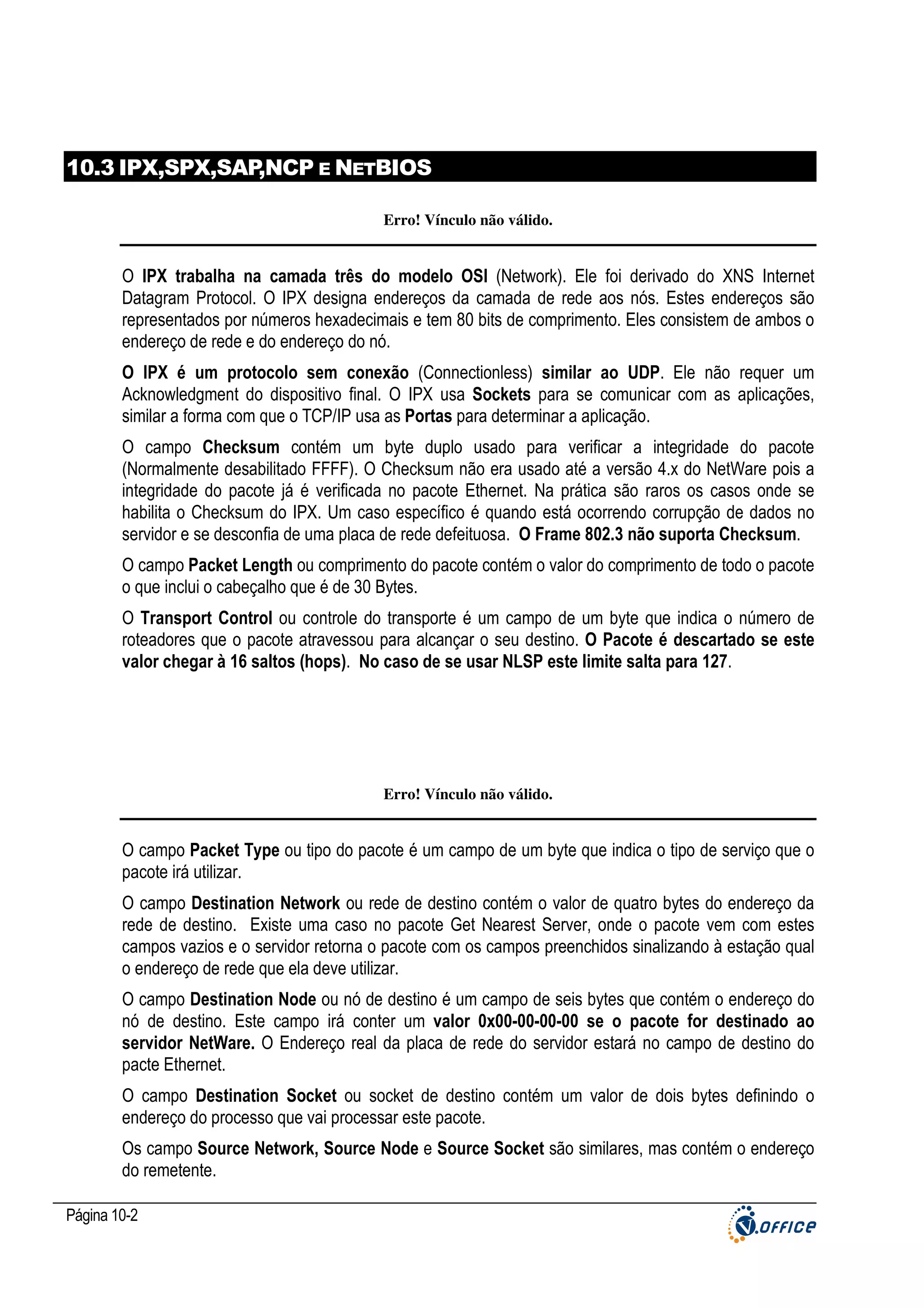 10.3 IPX,SPX,SAP
,NCP E NETBIOS
Erro! Vínculo não válido.

O IPX trabalha na camada três do modelo OSI (Network). Ele foi derivado do XNS Internet
Datagram Protocol. O IPX designa endereços da camada de rede aos nós. Estes endereços são
representados por números hexadecimais e tem 80 bits de comprimento. Eles consistem de ambos o
endereço de rede e do endereço do nó.
O IPX é um protocolo sem conexão (Connectionless) similar ao UDP. Ele não requer um
Acknowledgment do dispositivo final. O IPX usa Sockets para se comunicar com as aplicações,
similar a forma com que o TCP/IP usa as Portas para determinar a aplicação.
O campo Checksum contém um byte duplo usado para verificar a integridade do pacote
(Normalmente desabilitado FFFF). O Checksum não era usado até a versão 4.x do NetWare pois a
integridade do pacote já é verificada no pacote Ethernet. Na prática são raros os casos onde se
habilita o Checksum do IPX. Um caso específico é quando está ocorrendo corrupção de dados no
servidor e se desconfia de uma placa de rede defeituosa. O Frame 802.3 não suporta Checksum.
O campo Packet Length ou comprimento do pacote contém o valor do comprimento de todo o pacote
o que inclui o cabeçalho que é de 30 Bytes.
O Transport Control ou controle do transporte é um campo de um byte que indica o número de
roteadores que o pacote atravessou para alcançar o seu destino. O Pacote é descartado se este
valor chegar à 16 saltos (hops). No caso de se usar NLSP este limite salta para 127.

Erro! Vínculo não válido.

O campo Packet Type ou tipo do pacote é um campo de um byte que indica o tipo de serviço que o
pacote irá utilizar.
O campo Destination Network ou rede de destino contém o valor de quatro bytes do endereço da
rede de destino. Existe uma caso no pacote Get Nearest Server, onde o pacote vem com estes
campos vazios e o servidor retorna o pacote com os campos preenchidos sinalizando à estação qual
o endereço de rede que ela deve utilizar.
O campo Destination Node ou nó de destino é um campo de seis bytes que contém o endereço do
nó de destino. Este campo irá conter um valor 0x00-00-00-00 se o pacote for destinado ao
servidor NetWare. O Endereço real da placa de rede do servidor estará no campo de destino do
pacte Ethernet.
O campo Destination Socket ou socket de destino contém um valor de dois bytes definindo o
endereço do processo que vai processar este pacote.
Os campo Source Network, Source Node e Source Socket são similares, mas contém o endereço
do remetente.
Página 10-2

 