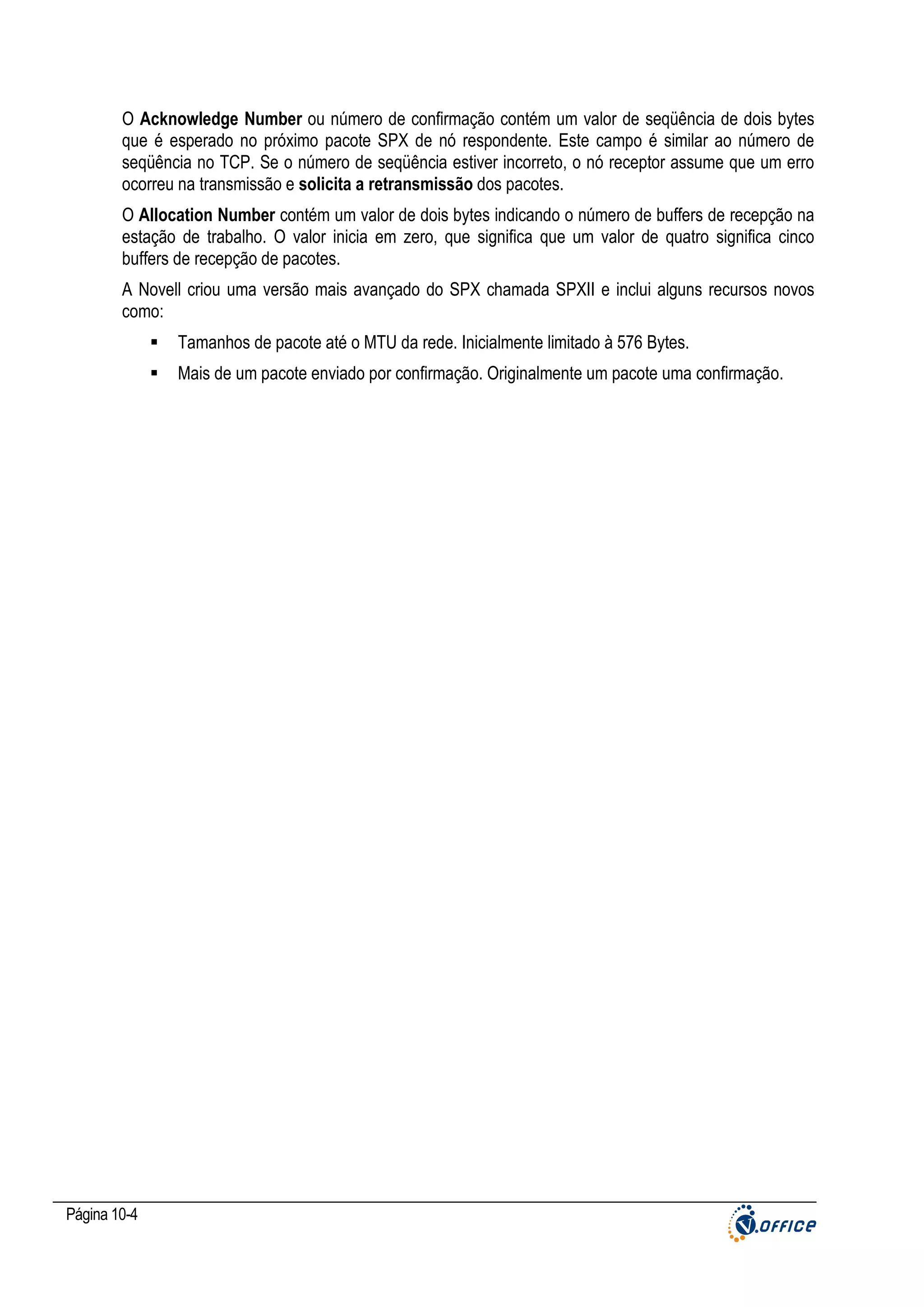 O Acknowledge Number ou número de confirmação contém um valor de seqüência de dois bytes
que é esperado no próximo pacote SPX de nó respondente. Este campo é similar ao número de
seqüência no TCP. Se o número de seqüência estiver incorreto, o nó receptor assume que um erro
ocorreu na transmissão e solicita a retransmissão dos pacotes.
O Allocation Number contém um valor de dois bytes indicando o número de buffers de recepção na
estação de trabalho. O valor inicia em zero, que significa que um valor de quatro significa cinco
buffers de recepção de pacotes.
A Novell criou uma versão mais avançado do SPX chamada SPXII e inclui alguns recursos novos
como:
Tamanhos de pacote até o MTU da rede. Inicialmente limitado à 576 Bytes.
Mais de um pacote enviado por confirmação. Originalmente um pacote uma confirmação.

Página 10-4

 
