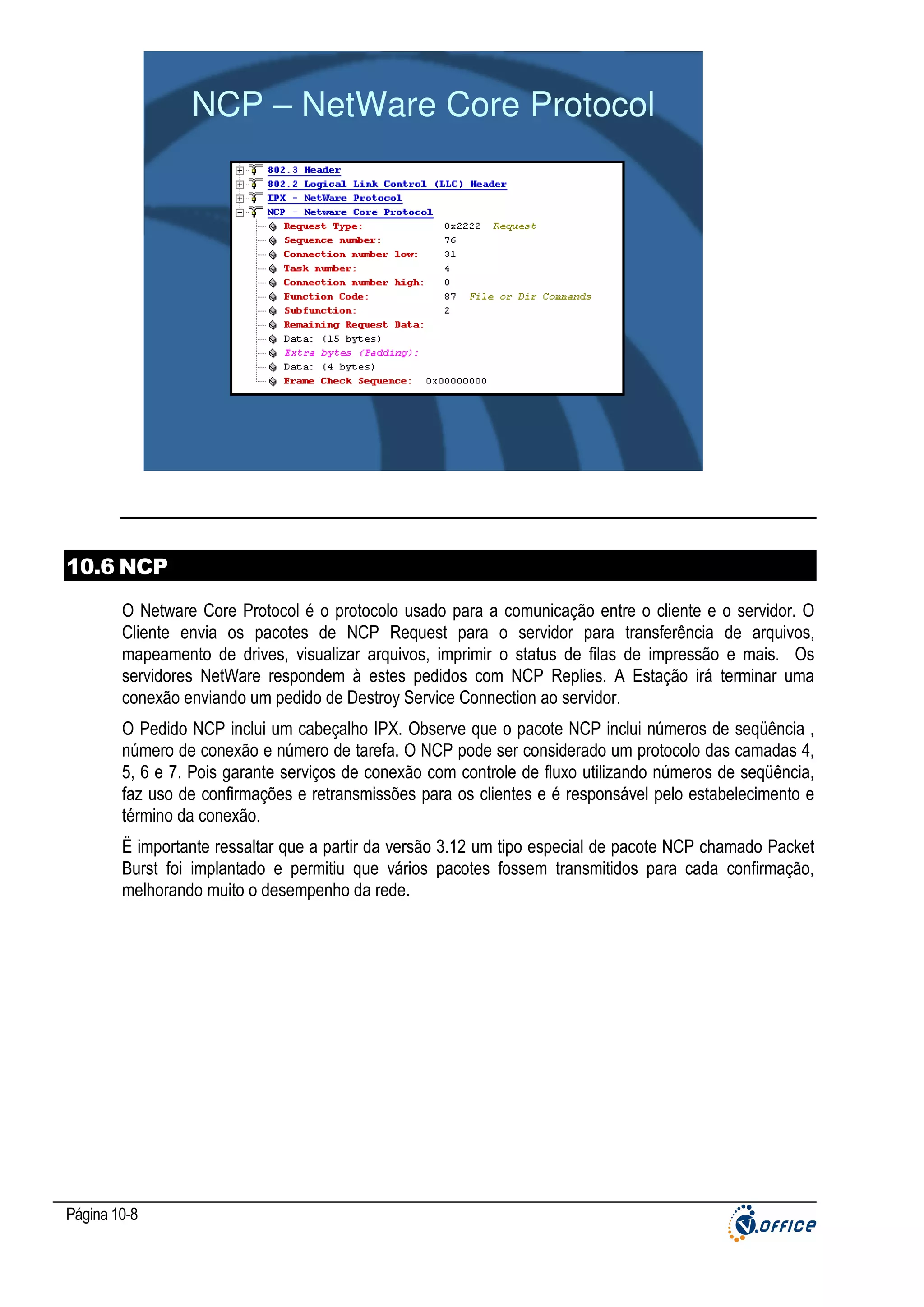NCP – NetWare Core Protocol

10.6 NCP
O Netware Core Protocol é o protocolo usado para a comunicação entre o cliente e o servidor. O
Cliente envia os pacotes de NCP Request para o servidor para transferência de arquivos,
mapeamento de drives, visualizar arquivos, imprimir o status de filas de impressão e mais. Os
servidores NetWare respondem à estes pedidos com NCP Replies. A Estação irá terminar uma
conexão enviando um pedido de Destroy Service Connection ao servidor.
O Pedido NCP inclui um cabeçalho IPX. Observe que o pacote NCP inclui números de seqüência ,
número de conexão e número de tarefa. O NCP pode ser considerado um protocolo das camadas 4,
5, 6 e 7. Pois garante serviços de conexão com controle de fluxo utilizando números de seqüência,
faz uso de confirmações e retransmissões para os clientes e é responsável pelo estabelecimento e
término da conexão.
Ë importante ressaltar que a partir da versão 3.12 um tipo especial de pacote NCP chamado Packet
Burst foi implantado e permitiu que vários pacotes fossem transmitidos para cada confirmação,
melhorando muito o desempenho da rede.

Página 10-8

 