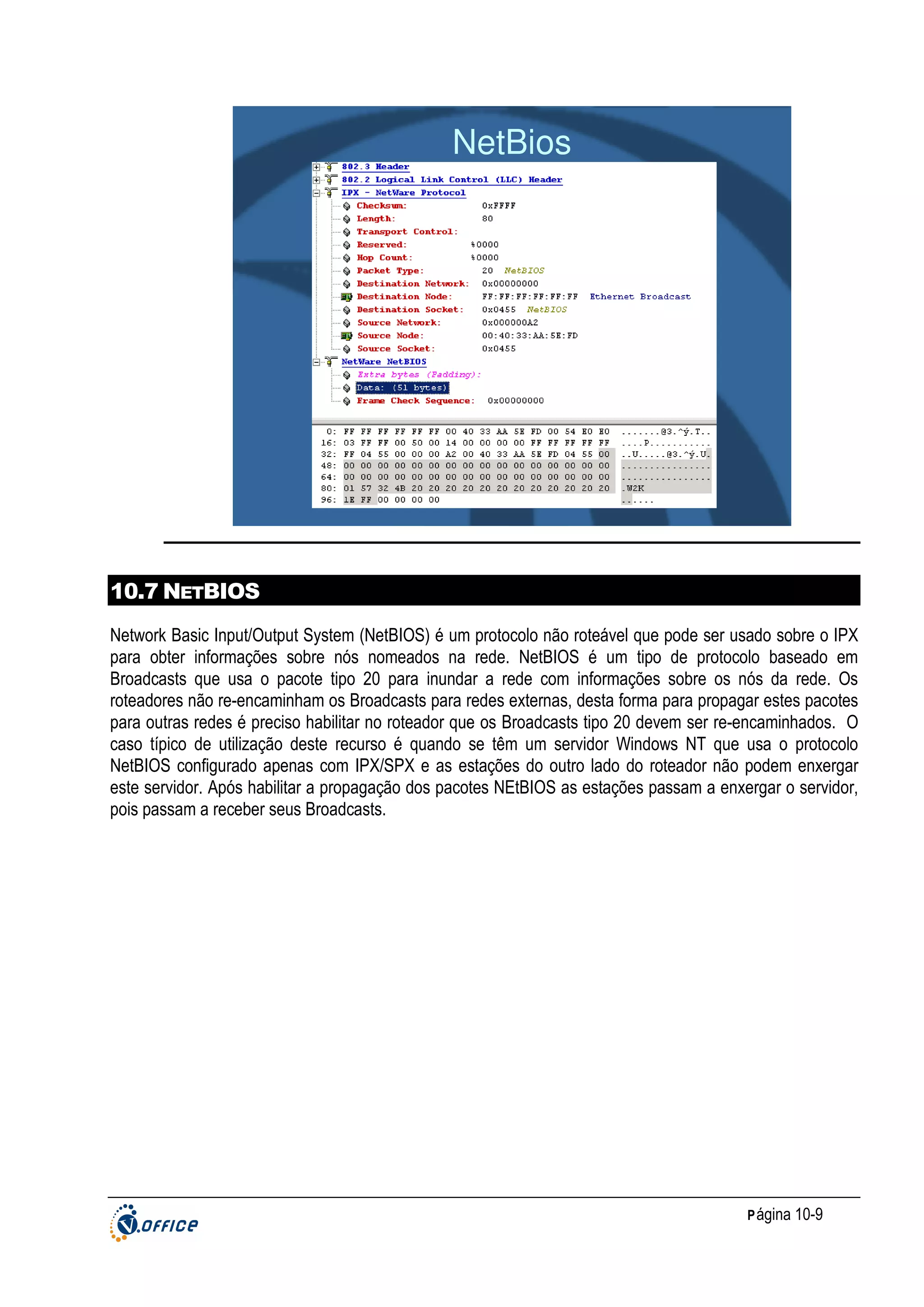 NetBios

10.7 NETBIOS
Network Basic Input/Output System (NetBIOS) é um protocolo não roteável que pode ser usado sobre o IPX
para obter informações sobre nós nomeados na rede. NetBIOS é um tipo de protocolo baseado em
Broadcasts que usa o pacote tipo 20 para inundar a rede com informações sobre os nós da rede. Os
roteadores não re-encaminham os Broadcasts para redes externas, desta forma para propagar estes pacotes
para outras redes é preciso habilitar no roteador que os Broadcasts tipo 20 devem ser re-encaminhados. O
caso típico de utilização deste recurso é quando se têm um servidor Windows NT que usa o protocolo
NetBIOS configurado apenas com IPX/SPX e as estações do outro lado do roteador não podem enxergar
este servidor. Após habilitar a propagação dos pacotes NEtBIOS as estações passam a enxergar o servidor,
pois passam a receber seus Broadcasts.

P ágina 10-9

 