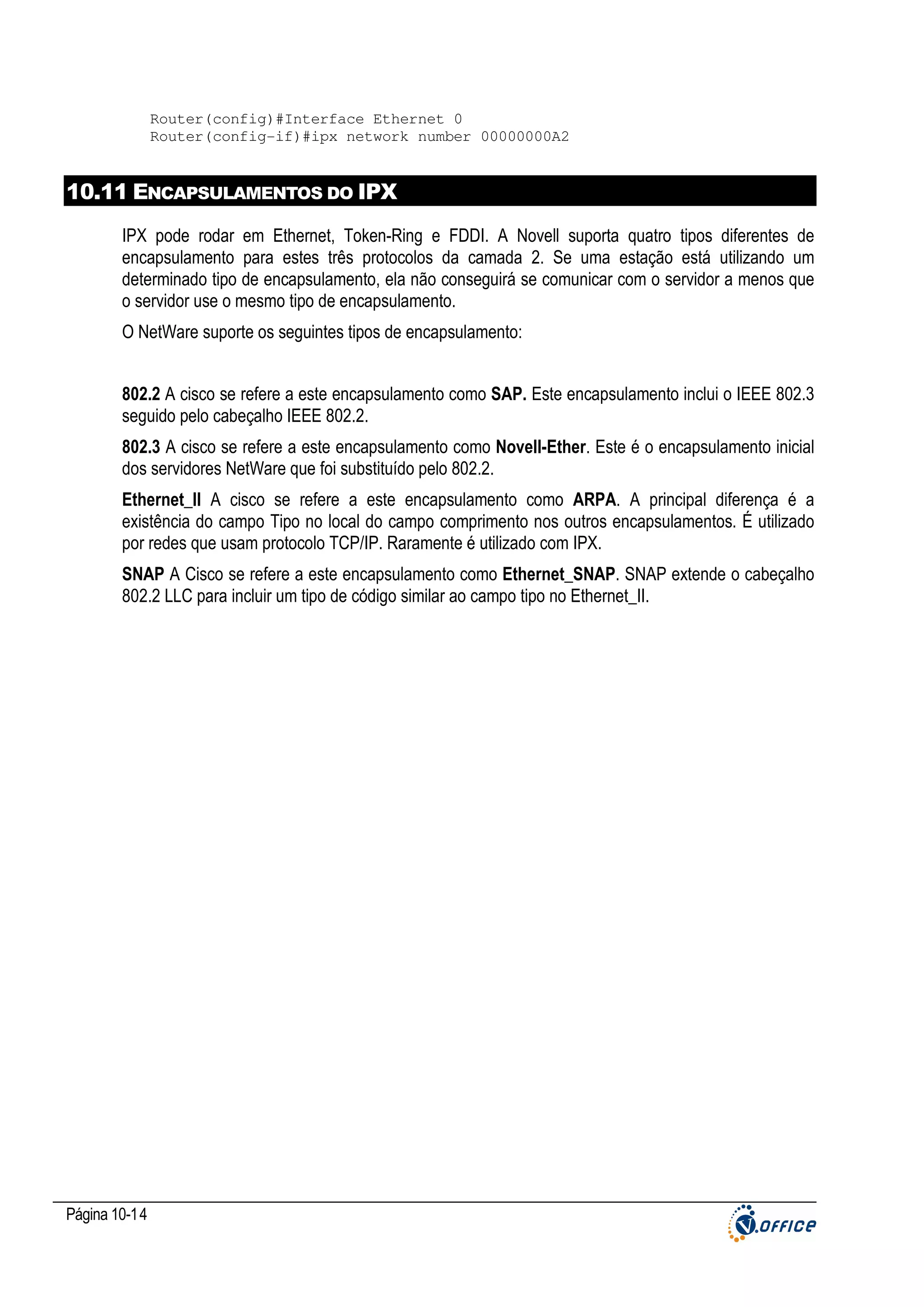 Router(config)#Interface Ethernet 0
Router(config-if)#ipx network number 00000000A2

10.11 ENCAPSULAMENTOS DO IPX
IPX pode rodar em Ethernet, Token-Ring e FDDI. A Novell suporta quatro tipos diferentes de
encapsulamento para estes três protocolos da camada 2. Se uma estação está utilizando um
determinado tipo de encapsulamento, ela não conseguirá se comunicar com o servidor a menos que
o servidor use o mesmo tipo de encapsulamento.
O NetWare suporte os seguintes tipos de encapsulamento:
802.2 A cisco se refere a este encapsulamento como SAP. Este encapsulamento inclui o IEEE 802.3
seguido pelo cabeçalho IEEE 802.2.
802.3 A cisco se refere a este encapsulamento como Novell-Ether. Este é o encapsulamento inicial
dos servidores NetWare que foi substituído pelo 802.2.
Ethernet_II A cisco se refere a este encapsulamento como ARPA. A principal diferença é a
existência do campo Tipo no local do campo comprimento nos outros encapsulamentos. É utilizado
por redes que usam protocolo TCP/IP. Raramente é utilizado com IPX.
SNAP A Cisco se refere a este encapsulamento como Ethernet_SNAP. SNAP extende o cabeçalho
802.2 LLC para incluir um tipo de código similar ao campo tipo no Ethernet_II.

Página 10-14

 
