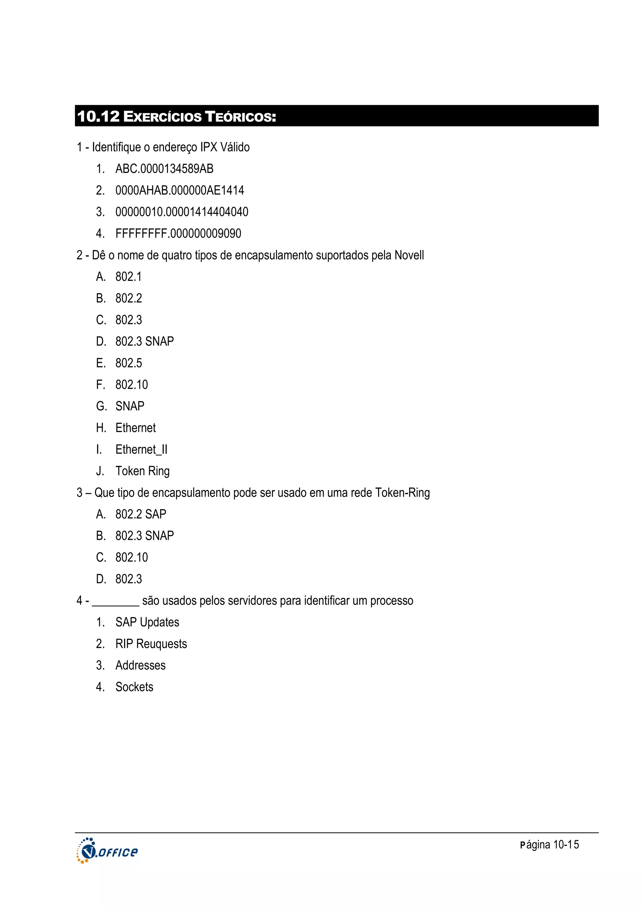 10.12 EXERCÍCIOS TEÓRICOS:
1 - Identifique o endereço IPX Válido
1. ABC.0000134589AB
2. 0000AHAB.000000AE1414
3. 00000010.00001414404040
4. FFFFFFFF.000000009090
2 - Dê o nome de quatro tipos de encapsulamento suportados pela Novell
A. 802.1
B. 802.2
C. 802.3
D. 802.3 SNAP
E. 802.5
F. 802.10
G. SNAP
H. Ethernet
I.

Ethernet_II

J. Token Ring
3 – Que tipo de encapsulamento pode ser usado em uma rede Token-Ring
A. 802.2 SAP
B. 802.3 SNAP
C. 802.10
D. 802.3
4 - ________ são usados pelos servidores para identificar um processo
1. SAP Updates
2. RIP Reuquests
3. Addresses
4. Sockets

P ágina 10-15

 
