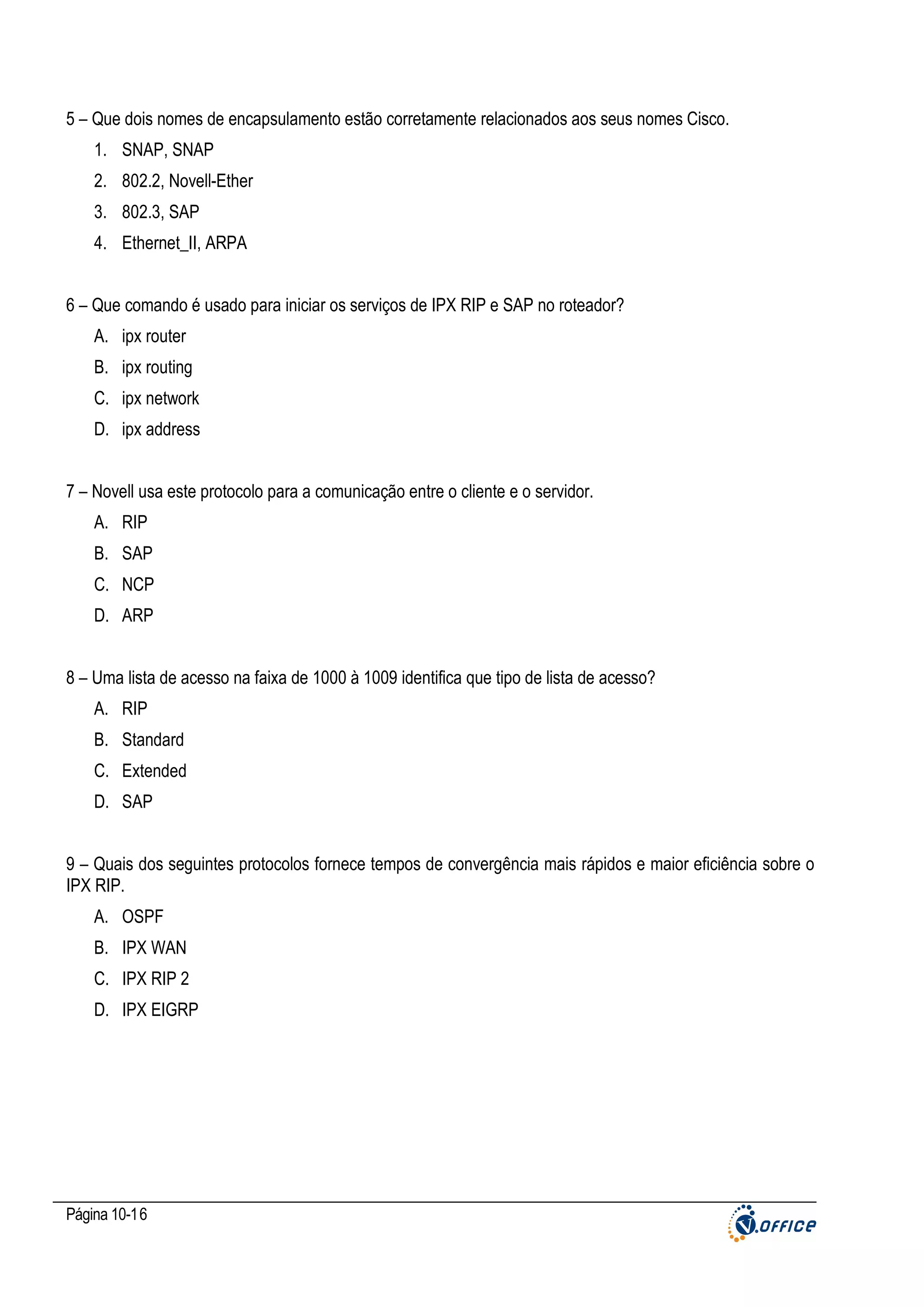 5 – Que dois nomes de encapsulamento estão corretamente relacionados aos seus nomes Cisco.
1. SNAP, SNAP
2. 802.2, Novell-Ether
3. 802.3, SAP
4. Ethernet_II, ARPA
6 – Que comando é usado para iniciar os serviços de IPX RIP e SAP no roteador?
A. ipx router
B. ipx routing
C. ipx network
D. ipx address
7 – Novell usa este protocolo para a comunicação entre o cliente e o servidor.
A. RIP
B. SAP
C. NCP
D. ARP
8 – Uma lista de acesso na faixa de 1000 à 1009 identifica que tipo de lista de acesso?
A. RIP
B. Standard
C. Extended
D. SAP
9 – Quais dos seguintes protocolos fornece tempos de convergência mais rápidos e maior eficiência sobre o
IPX RIP.
A. OSPF
B. IPX WAN
C. IPX RIP 2
D. IPX EIGRP

Página 10-16

 