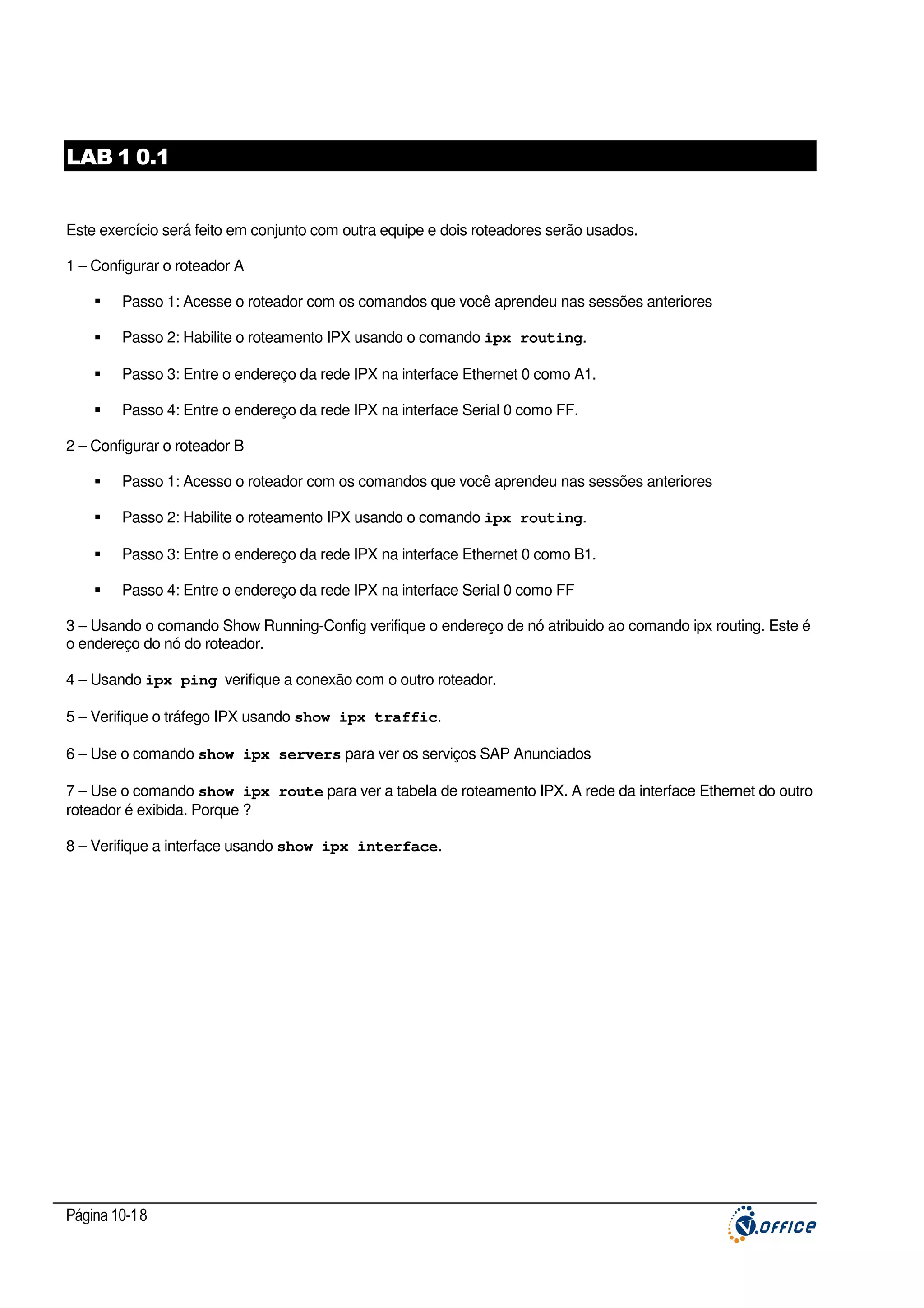 LAB 1 0.1
Este exercício será feito em conjunto com outra equipe e dois roteadores serão usados.
1 – Configurar o roteador A
Passo 1: Acesse o roteador com os comandos que você aprendeu nas sessões anteriores
Passo 2: Habilite o roteamento IPX usando o comando ipx routing.
Passo 3: Entre o endereço da rede IPX na interface Ethernet 0 como A1.
Passo 4: Entre o endereço da rede IPX na interface Serial 0 como FF.
2 – Configurar o roteador B
Passo 1: Acesso o roteador com os comandos que você aprendeu nas sessões anteriores
Passo 2: Habilite o roteamento IPX usando o comando ipx routing.
Passo 3: Entre o endereço da rede IPX na interface Ethernet 0 como B1.
Passo 4: Entre o endereço da rede IPX na interface Serial 0 como FF
3 – Usando o comando Show Running-Config verifique o endereço de nó atribuido ao comando ipx routing. Este é
o endereço do nó do roteador.
4 – Usando ipx ping verifique a conexão com o outro roteador.
5 – Verifique o tráfego IPX usando show ipx traffic.
6 – Use o comando show ipx servers para ver os serviços SAP Anunciados
7 – Use o comando show ipx route para ver a tabela de roteamento IPX. A rede da interface Ethernet do outro
roteador é exibida. Porque ?
8 – Verifique a interface usando show ipx interface.

Página 10-18

 