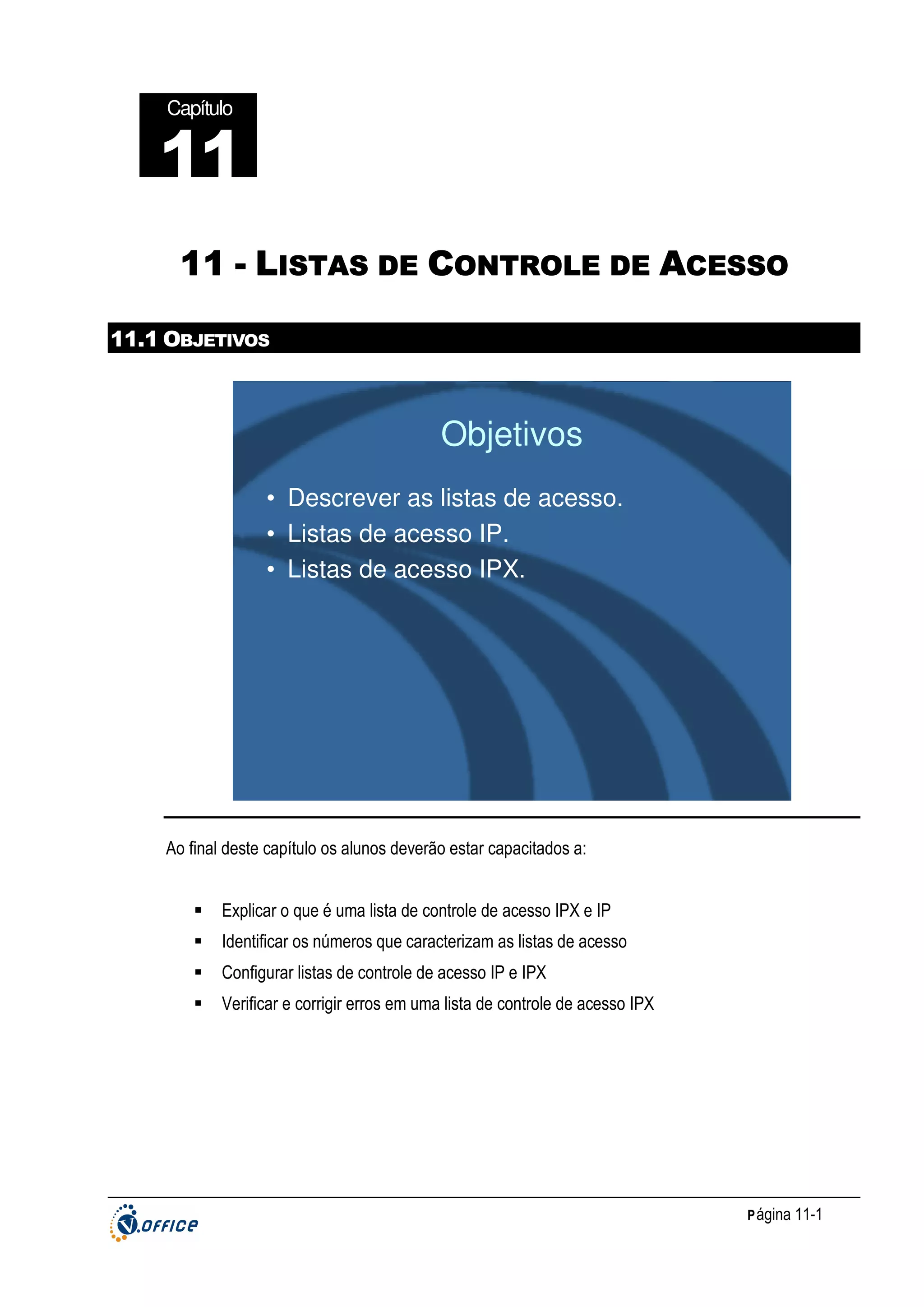 Capítulo

11
11 - LISTAS DE CONTROLE DE ACESSO
11.1 OBJETIVOS

Objetivos
• Descrever as listas de acesso.
• Listas de acesso IP.
• Listas de acesso IPX.

Ao final deste capítulo os alunos deverão estar capacitados a:
Explicar o que é uma lista de controle de acesso IPX e IP
Identificar os números que caracterizam as listas de acesso
Configurar listas de controle de acesso IP e IPX
Verificar e corrigir erros em uma lista de controle de acesso IPX

P ágina 11-1

 