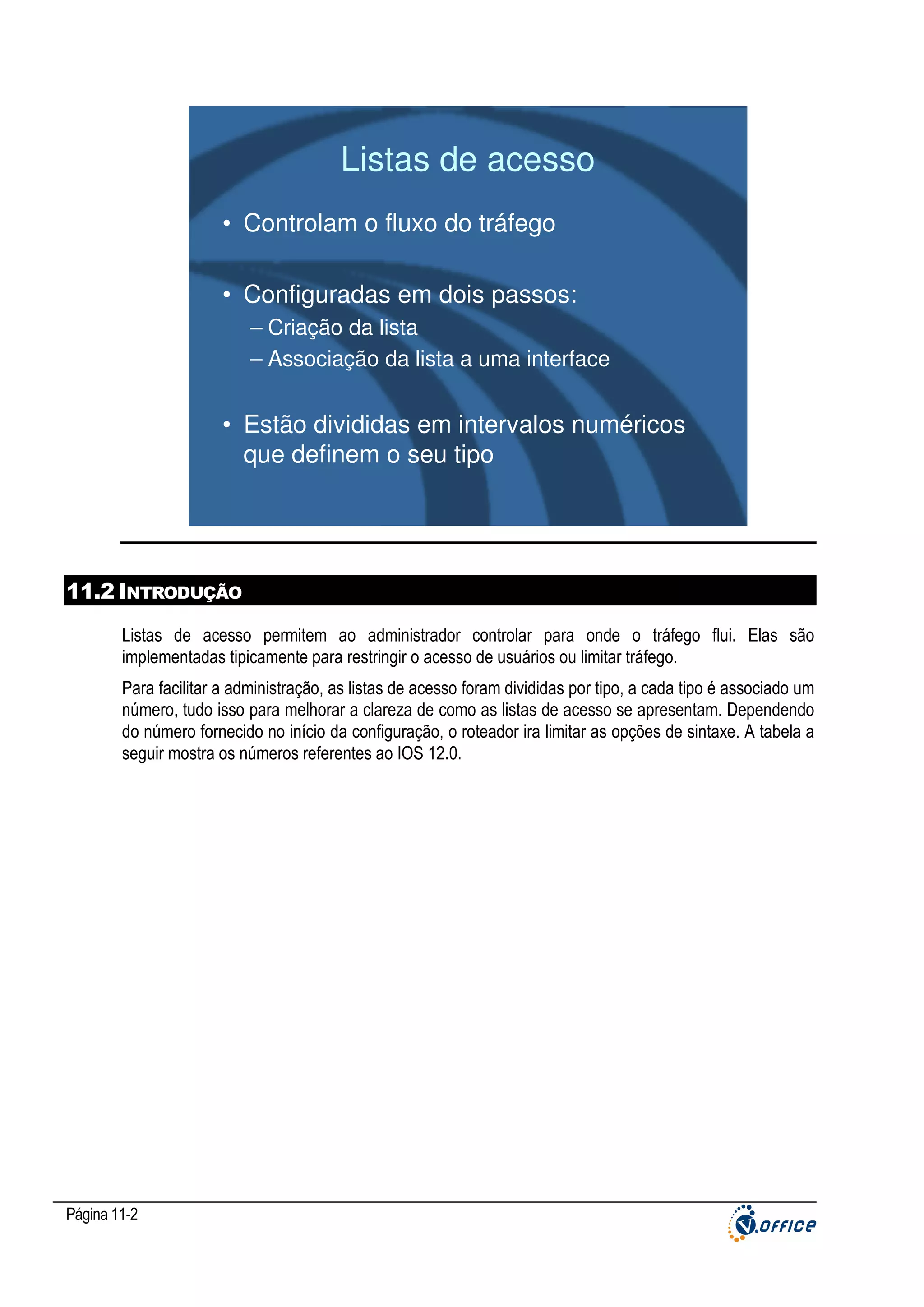 Listas de acesso
• Controlam o fluxo do tráfego
• Configuradas em dois passos:
– Criação da lista
– Associação da lista a uma interface

• Estão divididas em intervalos numéricos
que definem o seu tipo

11.2 INTRODUÇÃO
Listas de acesso permitem ao administrador controlar para onde o tráfego flui. Elas são
implementadas tipicamente para restringir o acesso de usuários ou limitar tráfego.
Para facilitar a administração, as listas de acesso foram divididas por tipo, a cada tipo é associado um
número, tudo isso para melhorar a clareza de como as listas de acesso se apresentam. Dependendo
do número fornecido no início da configuração, o roteador ira limitar as opções de sintaxe. A tabela a
seguir mostra os números referentes ao IOS 12.0.

Página 11-2

 