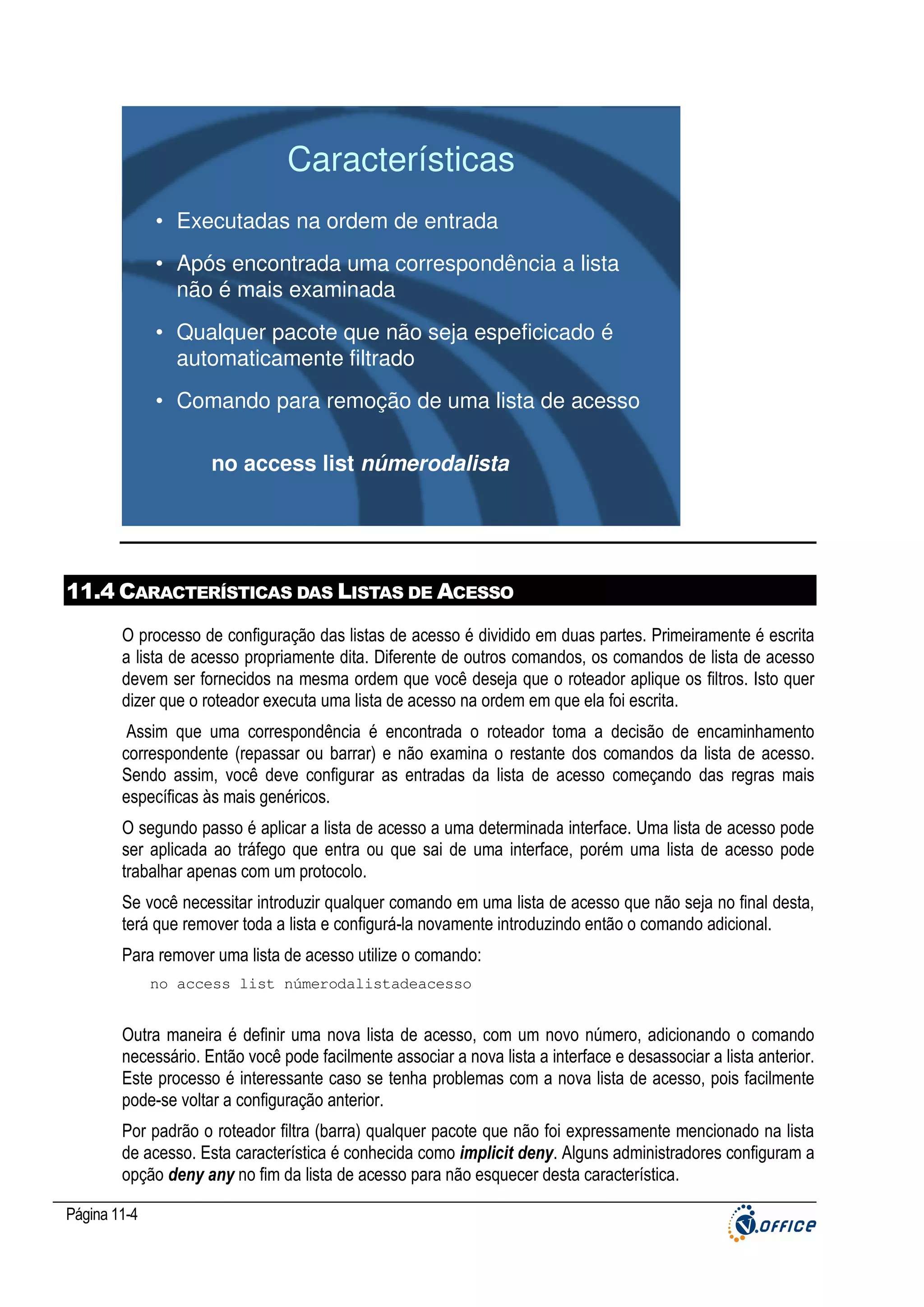 Características
• Executadas na ordem de entrada
• Após encontrada uma correspondência a lista
não é mais examinada
• Qualquer pacote que não seja espeficicado é
automaticamente filtrado
• Comando para remoção de uma lista de acesso
no access list númerodalista

11.4 CARACTERÍSTICAS DAS LISTAS DE ACESSO
O processo de configuração das listas de acesso é dividido em duas partes. Primeiramente é escrita
a lista de acesso propriamente dita. Diferente de outros comandos, os comandos de lista de acesso
devem ser fornecidos na mesma ordem que você deseja que o roteador aplique os filtros. Isto quer
dizer que o roteador executa uma lista de acesso na ordem em que ela foi escrita.
Assim que uma correspondência é encontrada o roteador toma a decisão de encaminhamento
correspondente (repassar ou barrar) e não examina o restante dos comandos da lista de acesso.
Sendo assim, você deve configurar as entradas da lista de acesso começando das regras mais
específicas às mais genéricos.
O segundo passo é aplicar a lista de acesso a uma determinada interface. Uma lista de acesso pode
ser aplicada ao tráfego que entra ou que sai de uma interface, porém uma lista de acesso pode
trabalhar apenas com um protocolo.
Se você necessitar introduzir qualquer comando em uma lista de acesso que não seja no final desta,
terá que remover toda a lista e configurá-la novamente introduzindo então o comando adicional.
Para remover uma lista de acesso utilize o comando:
no access list númerodalistadeacesso

Outra maneira é definir uma nova lista de acesso, com um novo número, adicionando o comando
necessário. Então você pode facilmente associar a nova lista a interface e desassociar a lista anterior.
Este processo é interessante caso se tenha problemas com a nova lista de acesso, pois facilmente
pode-se voltar a configuração anterior.
Por padrão o roteador filtra (barra) qualquer pacote que não foi expressamente mencionado na lista
de acesso. Esta característica é conhecida como implicit deny. Alguns administradores configuram a
opção deny any no fim da lista de acesso para não esquecer desta característica.
Página 11-4

 