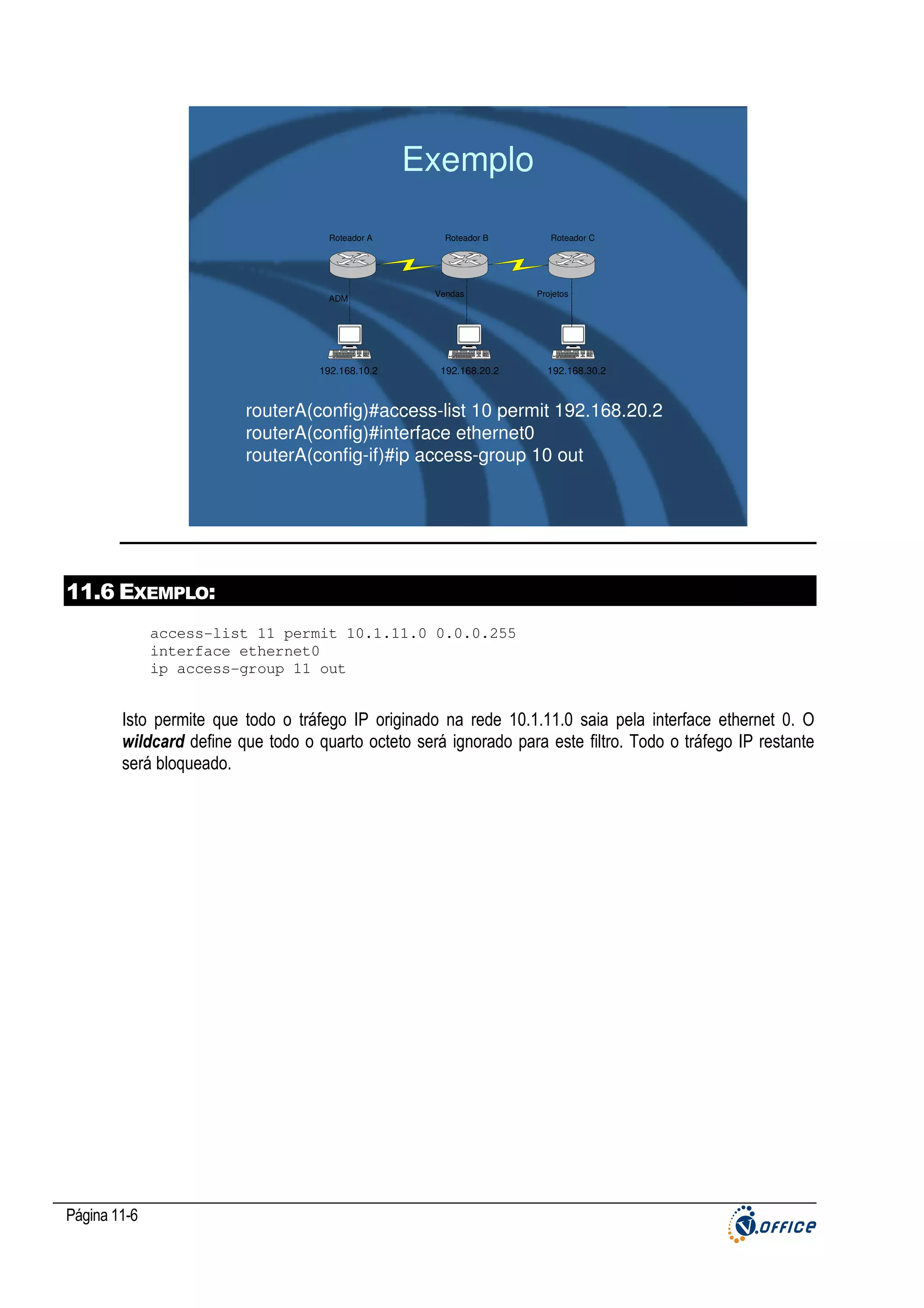 Exemplo
Roteador A

ADM

192.168.10.2

Roteador B

Vendas

192.168.20.2

Roteador C

Projetos

192.168.30.2

routerA(config)#access-list 10 permit 192.168.20.2
routerA(config)#interface ethernet0
routerA(config-if)#ip access-group 10 out

11.6 EXEMPLO:
access-list 11 permit 10.1.11.0 0.0.0.255
interface ethernet0
ip access-group 11 out

Isto permite que todo o tráfego IP originado na rede 10.1.11.0 saia pela interface ethernet 0. O
wildcard define que todo o quarto octeto será ignorado para este filtro. Todo o tráfego IP restante
será bloqueado.

Página 11-6

 