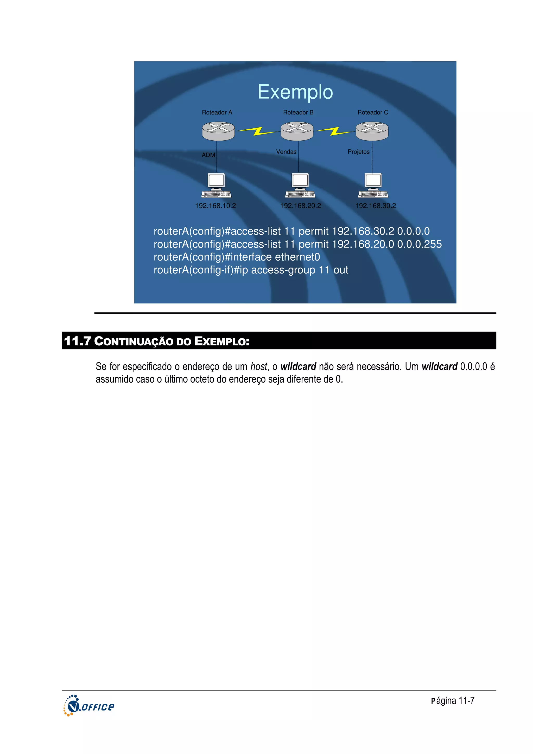 Exemplo
Roteador A

ADM

192.168.10.2

Roteador B

Vendas

192.168.20.2

Roteador C

Projetos

192.168.30.2

routerA(config)#access-list 11 permit 192.168.30.2 0.0.0.0
routerA(config)#access-list 11 permit 192.168.20.0 0.0.0.255
routerA(config)#interface ethernet0
routerA(config-if)#ip access-group 11 out

11.7 CONTINUAÇÃO DO EXEMPLO:
Se for especificado o endereço de um host, o wildcard não será necessário. Um wildcard 0.0.0.0 é
assumido caso o último octeto do endereço seja diferente de 0.

P ágina 11-7

 