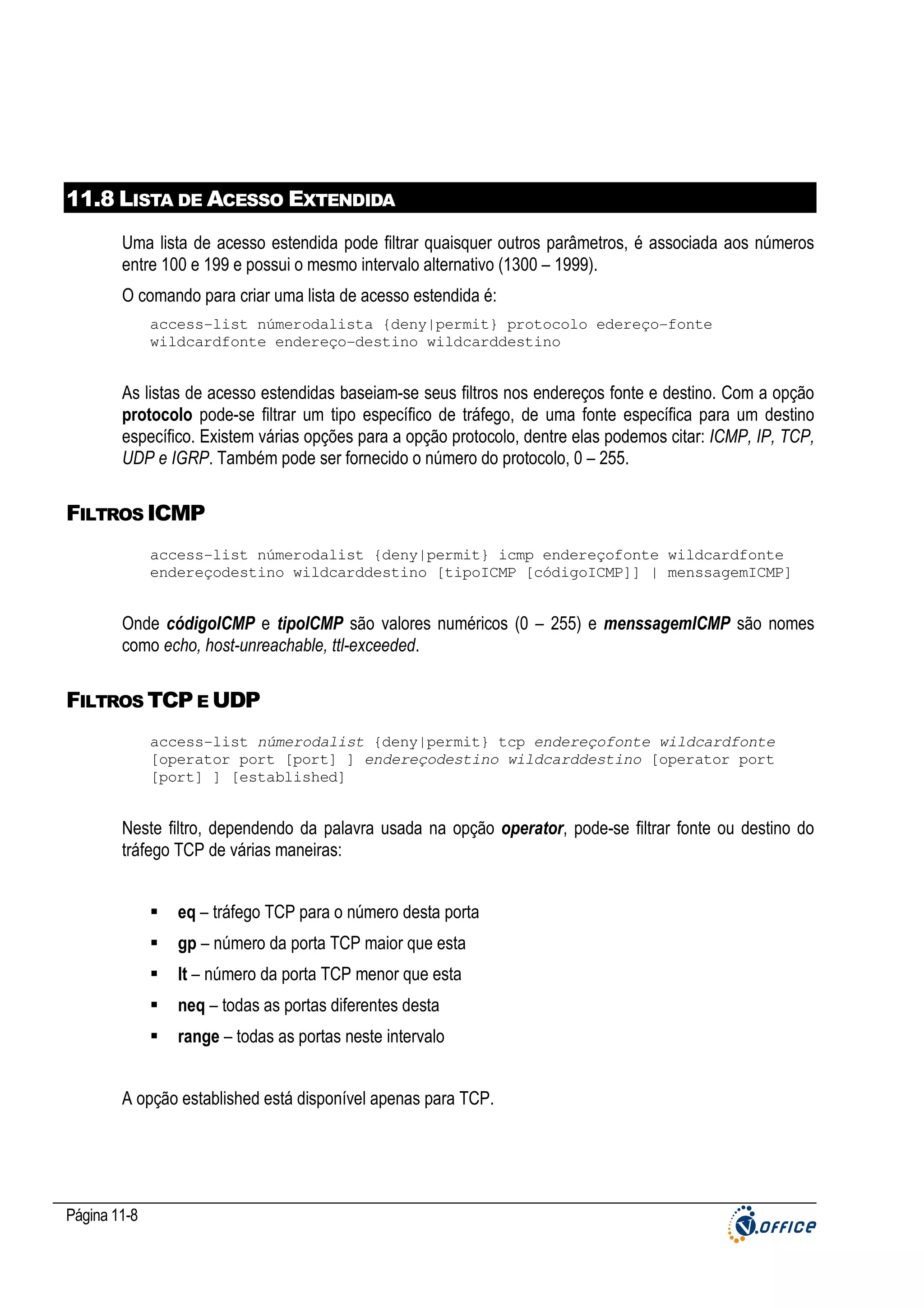 11.8 LISTA DE ACESSO EXTENDIDA
Uma lista de acesso estendida pode filtrar quaisquer outros parâmetros, é associada aos números
entre 100 e 199 e possui o mesmo intervalo alternativo (1300 – 1999).
O comando para criar uma lista de acesso estendida é:
access-list númerodalista {deny|permit} protocolo edereço-fonte
wildcardfonte endereço-destino wildcarddestino

As listas de acesso estendidas baseiam-se seus filtros nos endereços fonte e destino. Com a opção
protocolo pode-se filtrar um tipo específico de tráfego, de uma fonte específica para um destino
específico. Existem várias opções para a opção protocolo, dentre elas podemos citar: ICMP, IP, TCP,
UDP e IGRP. Também pode ser fornecido o número do protocolo, 0 – 255.

FILTROS ICMP
access-list númerodalist {deny|permit} icmp endereçofonte wildcardfonte
endereçodestino wildcarddestino [tipoICMP [códigoICMP]] | menssagemICMP]

Onde códigoICMP e tipoICMP são valores numéricos (0 – 255) e menssagemICMP são nomes
como echo, host-unreachable, ttl-exceeded.

FILTROS TCP E UDP
access-list númerodalist {deny|permit} tcp endereçofonte wildcardfonte
[operator port [port] ] endereçodestino wildcarddestino [operator port
[port] ] [established]

Neste filtro, dependendo da palavra usada na opção operator, pode-se filtrar fonte ou destino do
tráfego TCP de várias maneiras:
eq – tráfego TCP para o número desta porta
gp – número da porta TCP maior que esta
lt – número da porta TCP menor que esta
neq – todas as portas diferentes desta
range – todas as portas neste intervalo
A opção established está disponível apenas para TCP.

Página 11-8

 