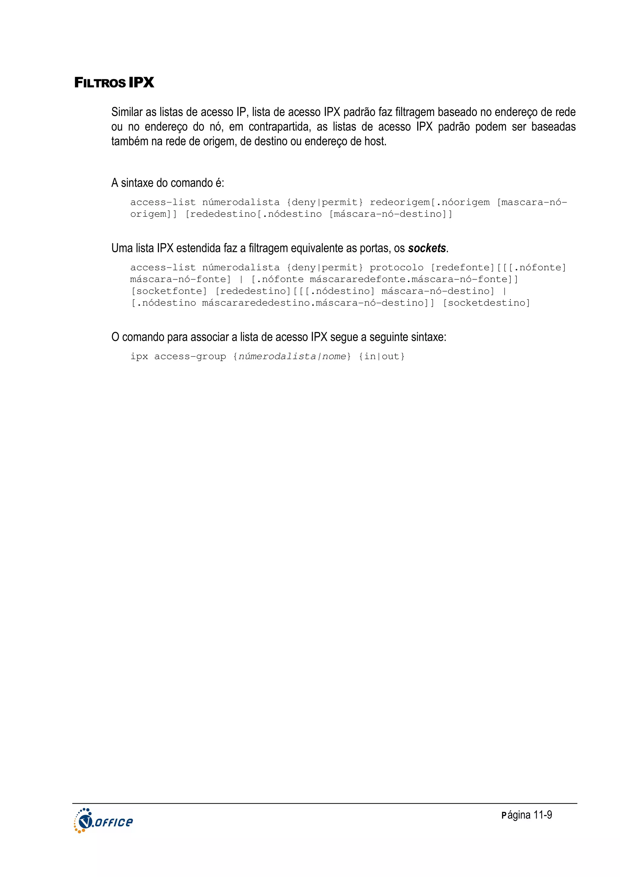 FILTROS IPX
Similar as listas de acesso IP, lista de acesso IPX padrão faz filtragem baseado no endereço de rede
ou no endereço do nó, em contrapartida, as listas de acesso IPX padrão podem ser baseadas
também na rede de origem, de destino ou endereço de host.
A sintaxe do comando é:
access-list númerodalista {deny|permit} redeorigem[.nóorigem [mascara-nóorigem]] [rededestino[.nódestino [máscara-nó-destino]]

Uma lista IPX estendida faz a filtragem equivalente as portas, os sockets.
access-list númerodalista {deny|permit} protocolo [redefonte][[[.nófonte]
máscara-nó-fonte] | [.nófonte máscararedefonte.máscara-nó-fonte]]
[socketfonte] [rededestino][[[.nódestino] máscara-nó-destino] |
[.nódestino máscararededestino.máscara-nó-destino]] [socketdestino]

O comando para associar a lista de acesso IPX segue a seguinte sintaxe:
ipx access-group {númerodalista|nome} {in|out}

P ágina 11-9

 