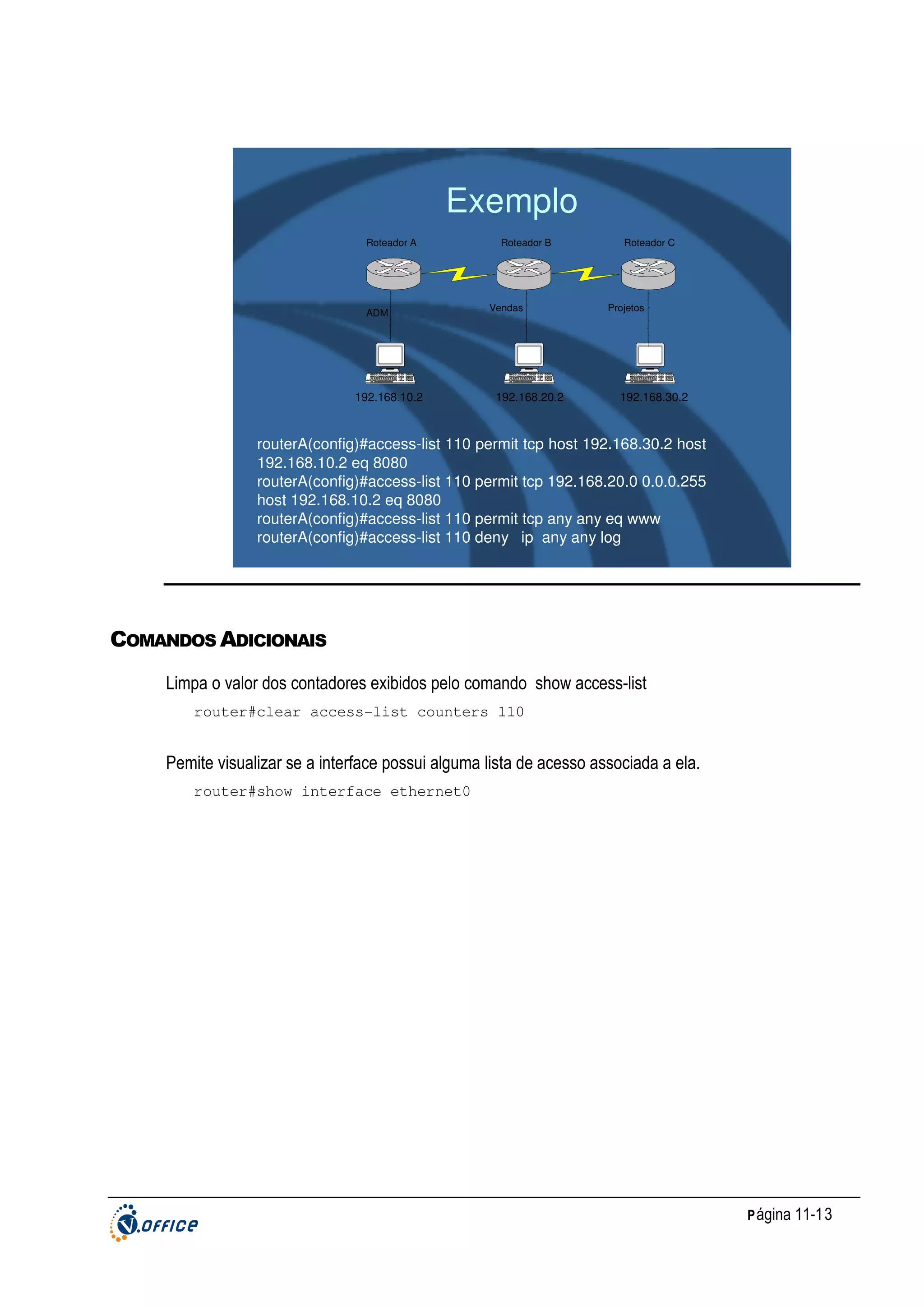 Exemplo
Roteador A

ADM

192.168.10.2

Roteador B

Vendas

192.168.20.2

Roteador C

Projetos

192.168.30.2

routerA(config)#access-list 110 permit tcp host 192.168.30.2 host
192.168.10.2 eq 8080
routerA(config)#access-list 110 permit tcp 192.168.20.0 0.0.0.255
host 192.168.10.2 eq 8080
routerA(config)#access-list 110 permit tcp any any eq www
routerA(config)#access-list 110 deny ip any any log

COMANDOS ADICIONAIS
Limpa o valor dos contadores exibidos pelo comando show access-list
router#clear access-list counters 110

Pemite visualizar se a interface possui alguma lista de acesso associada a ela.
router#show interface ethernet0

P ágina 11-13

 
