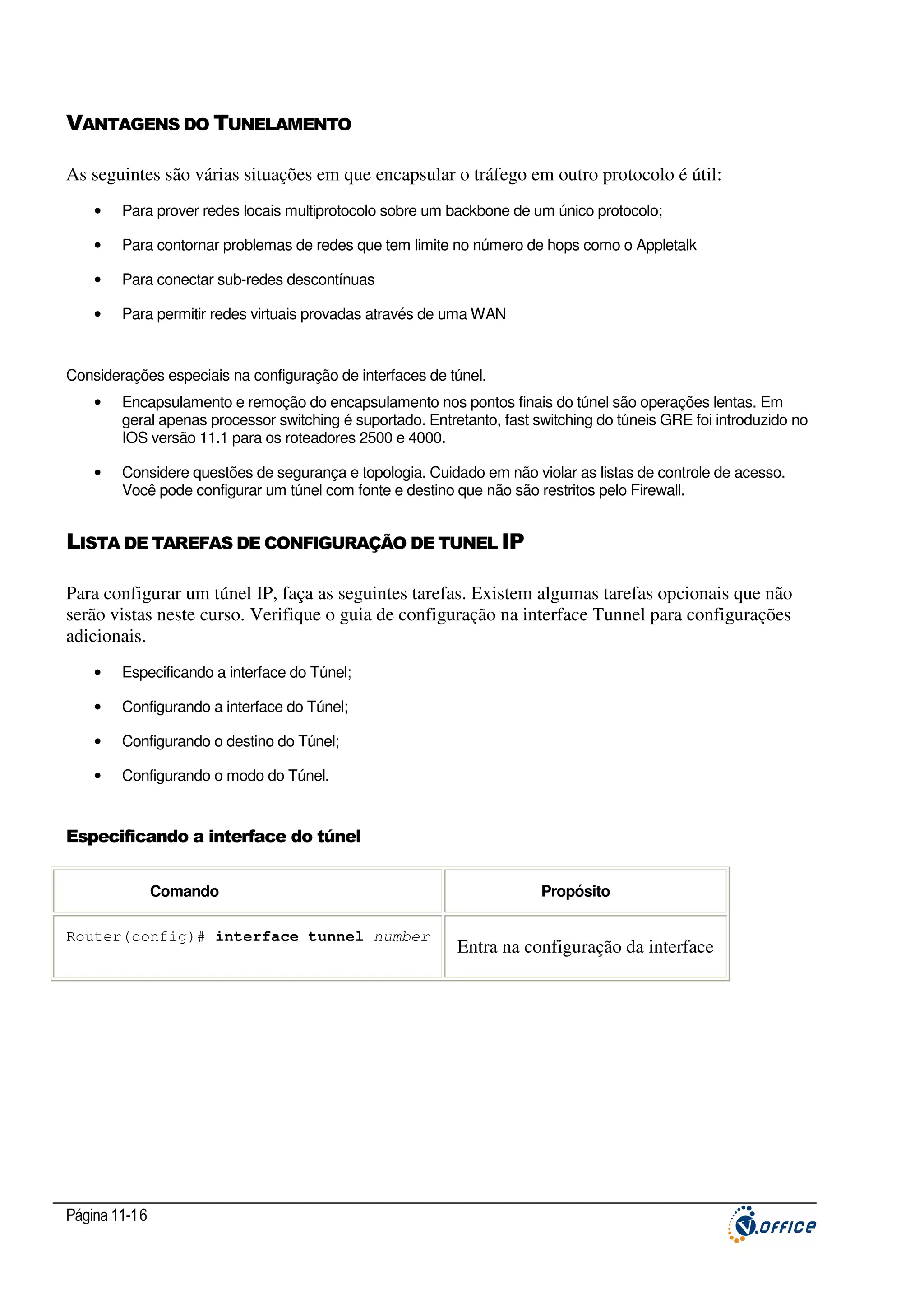 VANTAGENS DO TUNELAMENTO
As seguintes são várias situações em que encapsular o tráfego em outro protocolo é útil:
•

Para prover redes locais multiprotocolo sobre um backbone de um único protocolo;

•

Para contornar problemas de redes que tem limite no número de hops como o Appletalk

•

Para conectar sub-redes descontínuas

•

Para permitir redes virtuais provadas através de uma WAN

Considerações especiais na configuração de interfaces de túnel.
•

Encapsulamento e remoção do encapsulamento nos pontos finais do túnel são operações lentas. Em
geral apenas processor switching é suportado. Entretanto, fast switching do túneis GRE foi introduzido no
IOS versão 11.1 para os roteadores 2500 e 4000.

•

Considere questões de segurança e topologia. Cuidado em não violar as listas de controle de acesso.
Você pode configurar um túnel com fonte e destino que não são restritos pelo Firewall.

LISTA DE TAREFAS DE CONFIGURAÇÃO DE TUNEL IP
Para configurar um túnel IP, faça as seguintes tarefas. Existem algumas tarefas opcionais que não
serão vistas neste curso. Verifique o guia de configuração na interface Tunnel para configurações
adicionais.
•

Especificando a interface do Túnel;

•

Configurando a interface do Túnel;

•

Configurando o destino do Túnel;

•

Configurando o modo do Túnel.

Especificando a interface do túnel
Comando
Router(config)# interface tunnel number

Página 11-16

Propósito

Entra na configuração da interface

 