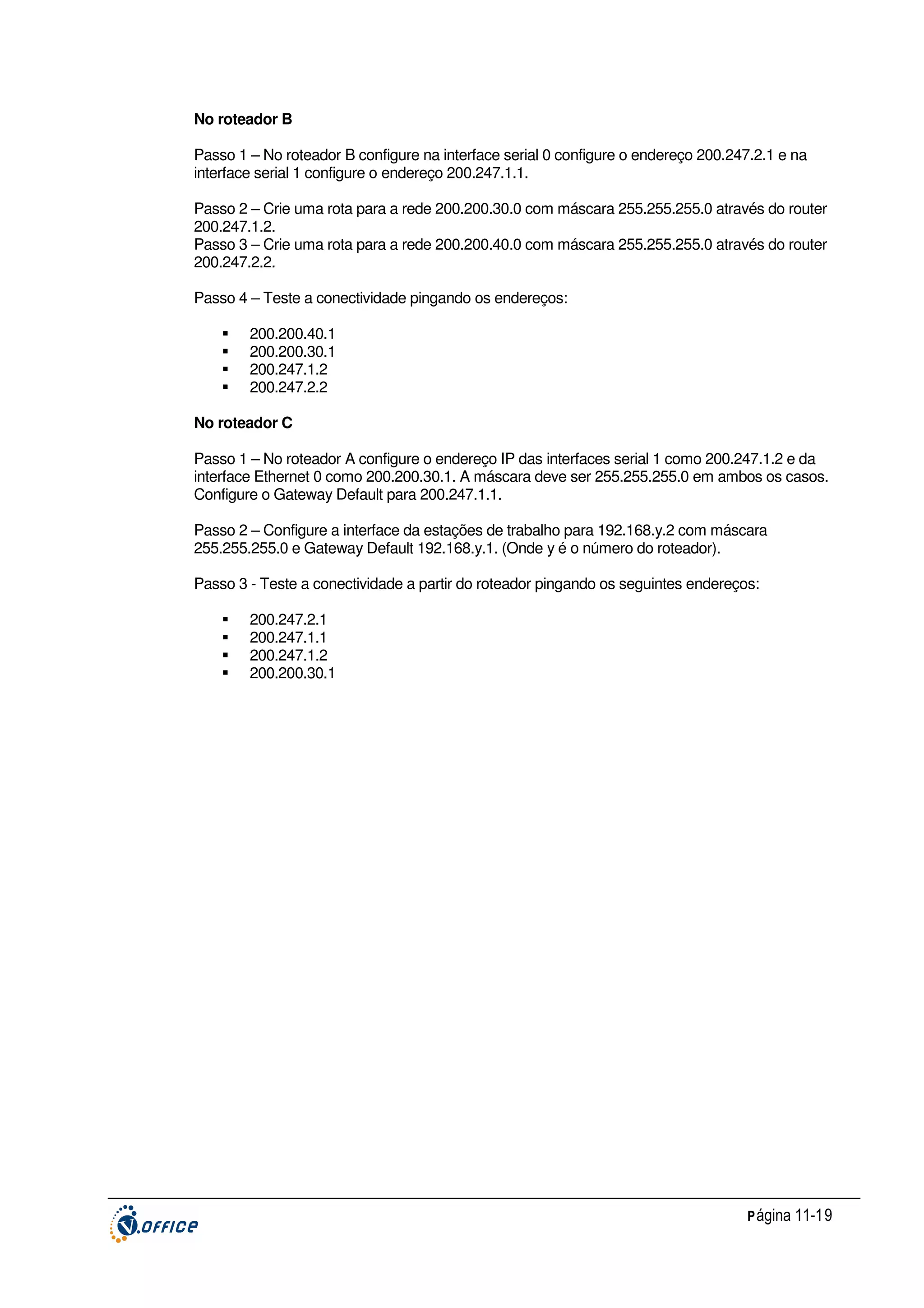 No roteador B
Passo 1 – No roteador B configure na interface serial 0 configure o endereço 200.247.2.1 e na
interface serial 1 configure o endereço 200.247.1.1.
Passo 2 – Crie uma rota para a rede 200.200.30.0 com máscara 255.255.255.0 através do router
200.247.1.2.
Passo 3 – Crie uma rota para a rede 200.200.40.0 com máscara 255.255.255.0 através do router
200.247.2.2.
Passo 4 – Teste a conectividade pingando os endereços:
200.200.40.1
200.200.30.1
200.247.1.2
200.247.2.2
No roteador C
Passo 1 – No roteador A configure o endereço IP das interfaces serial 1 como 200.247.1.2 e da
interface Ethernet 0 como 200.200.30.1. A máscara deve ser 255.255.255.0 em ambos os casos.
Configure o Gateway Default para 200.247.1.1.
Passo 2 – Configure a interface da estações de trabalho para 192.168.y.2 com máscara
255.255.255.0 e Gateway Default 192.168.y.1. (Onde y é o número do roteador).
Passo 3 - Teste a conectividade a partir do roteador pingando os seguintes endereços:
200.247.2.1
200.247.1.1
200.247.1.2
200.200.30.1

P ágina 11-19

 