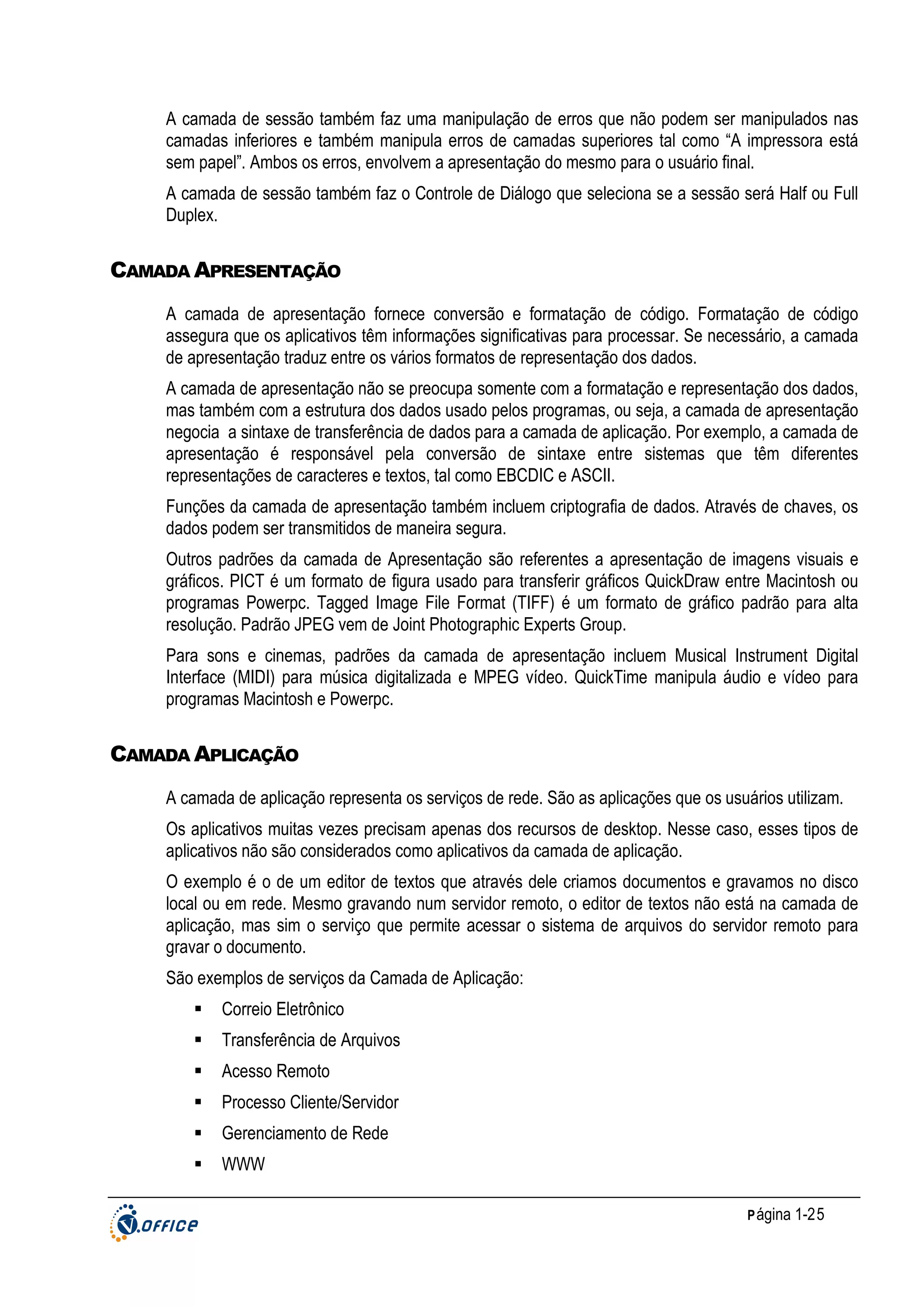 A camada de sessão também faz uma manipulação de erros que não podem ser manipulados nas
camadas inferiores e também manipula erros de camadas superiores tal como “A impressora está
sem papel”. Ambos os erros, envolvem a apresentação do mesmo para o usuário final.
A camada de sessão também faz o Controle de Diálogo que seleciona se a sessão será Half ou Full
Duplex.

CAMADA APRESENTAÇÃO
A camada de apresentação fornece conversão e formatação de código. Formatação de código
assegura que os aplicativos têm informações significativas para processar. Se necessário, a camada
de apresentação traduz entre os vários formatos de representação dos dados.
A camada de apresentação não se preocupa somente com a formatação e representação dos dados,
mas também com a estrutura dos dados usado pelos programas, ou seja, a camada de apresentação
negocia a sintaxe de transferência de dados para a camada de aplicação. Por exemplo, a camada de
apresentação é responsável pela conversão de sintaxe entre sistemas que têm diferentes
representações de caracteres e textos, tal como EBCDIC e ASCII.
Funções da camada de apresentação também incluem criptografia de dados. Através de chaves, os
dados podem ser transmitidos de maneira segura.
Outros padrões da camada de Apresentação são referentes a apresentação de imagens visuais e
gráficos. PICT é um formato de figura usado para transferir gráficos QuickDraw entre Macintosh ou
programas Powerpc. Tagged Image File Format (TIFF) é um formato de gráfico padrão para alta
resolução. Padrão JPEG vem de Joint Photographic Experts Group.
Para sons e cinemas, padrões da camada de apresentação incluem Musical Instrument Digital
Interface (MIDI) para música digitalizada e MPEG vídeo. QuickTime manipula áudio e vídeo para
programas Macintosh e Powerpc.

CAMADA APLICAÇÃO
A camada de aplicação representa os serviços de rede. São as aplicações que os usuários utilizam.
Os aplicativos muitas vezes precisam apenas dos recursos de desktop. Nesse caso, esses tipos de
aplicativos não são considerados como aplicativos da camada de aplicação.
O exemplo é o de um editor de textos que através dele criamos documentos e gravamos no disco
local ou em rede. Mesmo gravando num servidor remoto, o editor de textos não está na camada de
aplicação, mas sim o serviço que permite acessar o sistema de arquivos do servidor remoto para
gravar o documento.
São exemplos de serviços da Camada de Aplicação:
Correio Eletrônico
Transferência de Arquivos
Acesso Remoto
Processo Cliente/Servidor
Gerenciamento de Rede
WWW
P ágina 1-25

 