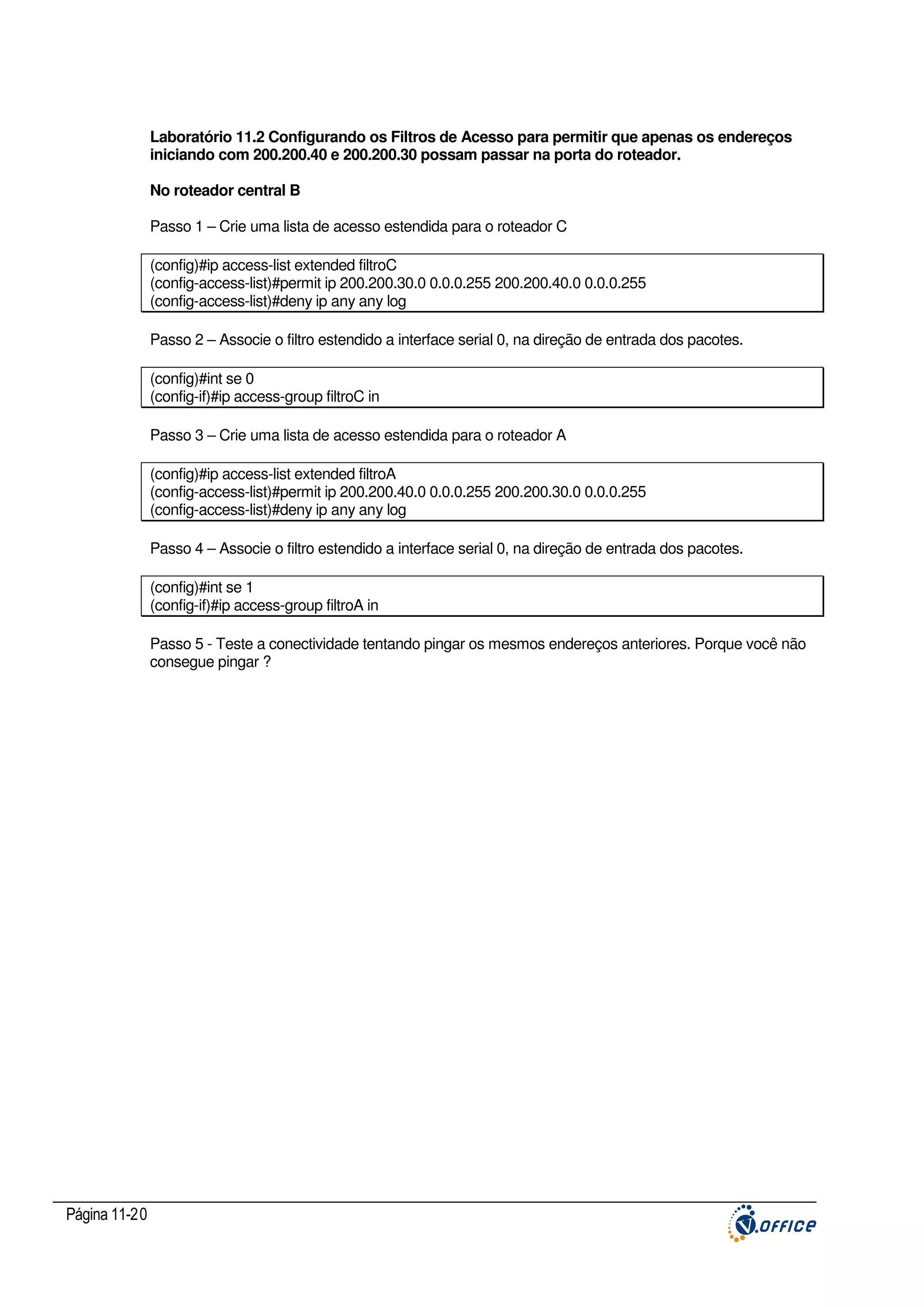 Laboratório 11.2 Configurando os Filtros de Acesso para permitir que apenas os endereços
iniciando com 200.200.40 e 200.200.30 possam passar na porta do roteador.
No roteador central B
Passo 1 – Crie uma lista de acesso estendida para o roteador C
(config)#ip access-list extended filtroC
(config-access-list)#permit ip 200.200.30.0 0.0.0.255 200.200.40.0 0.0.0.255
(config-access-list)#deny ip any any log
Passo 2 – Associe o filtro estendido a interface serial 0, na direção de entrada dos pacotes.
(config)#int se 0
(config-if)#ip access-group filtroC in
Passo 3 – Crie uma lista de acesso estendida para o roteador A
(config)#ip access-list extended filtroA
(config-access-list)#permit ip 200.200.40.0 0.0.0.255 200.200.30.0 0.0.0.255
(config-access-list)#deny ip any any log
Passo 4 – Associe o filtro estendido a interface serial 0, na direção de entrada dos pacotes.
(config)#int se 1
(config-if)#ip access-group filtroA in
Passo 5 - Teste a conectividade tentando pingar os mesmos endereços anteriores. Porque você não
consegue pingar ?

Página 11-20

 