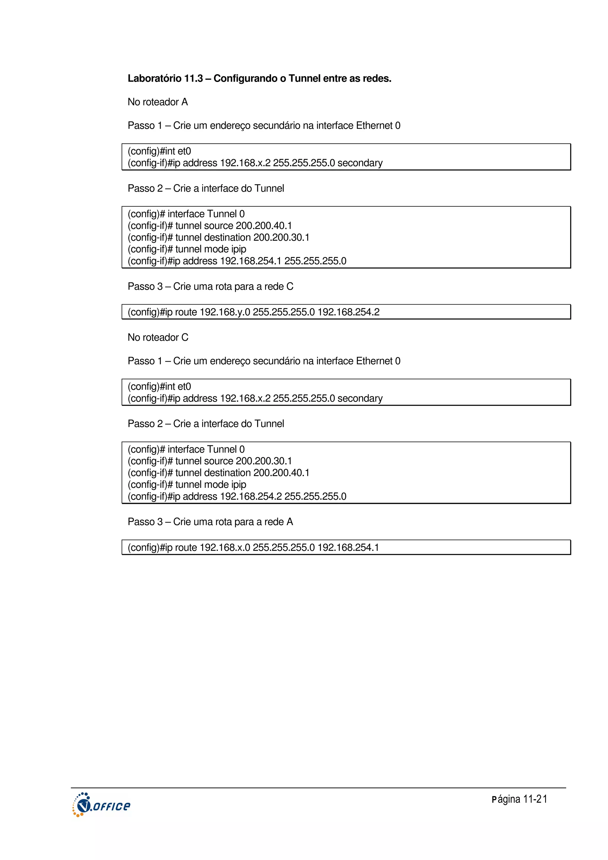 Laboratório 11.3 – Configurando o Tunnel entre as redes.
No roteador A
Passo 1 – Crie um endereço secundário na interface Ethernet 0
(config)#int et0
(config-if)#ip address 192.168.x.2 255.255.255.0 secondary
Passo 2 – Crie a interface do Tunnel
(config)# interface Tunnel 0
(config-if)# tunnel source 200.200.40.1
(config-if)# tunnel destination 200.200.30.1
(config-if)# tunnel mode ipip
(config-if)#ip address 192.168.254.1 255.255.255.0
Passo 3 – Crie uma rota para a rede C
(config)#ip route 192.168.y.0 255.255.255.0 192.168.254.2
No roteador C
Passo 1 – Crie um endereço secundário na interface Ethernet 0
(config)#int et0
(config-if)#ip address 192.168.x.2 255.255.255.0 secondary
Passo 2 – Crie a interface do Tunnel
(config)# interface Tunnel 0
(config-if)# tunnel source 200.200.30.1
(config-if)# tunnel destination 200.200.40.1
(config-if)# tunnel mode ipip
(config-if)#ip address 192.168.254.2 255.255.255.0
Passo 3 – Crie uma rota para a rede A
(config)#ip route 192.168.x.0 255.255.255.0 192.168.254.1

P ágina 11-21

 