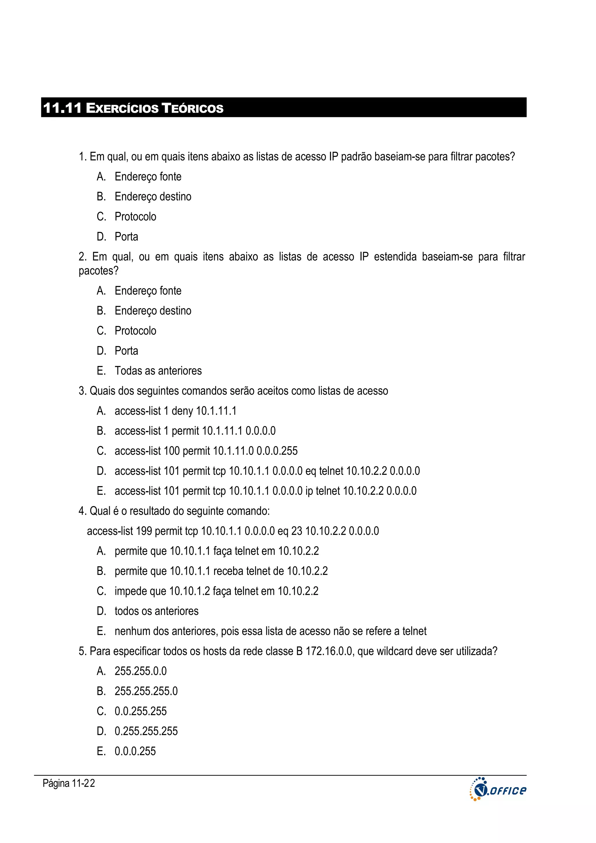 11.11 EXERCÍCIOS TEÓRICOS

1. Em qual, ou em quais itens abaixo as listas de acesso IP padrão baseiam-se para filtrar pacotes?
A. Endereço fonte
B. Endereço destino
C. Protocolo
D. Porta
2. Em qual, ou em quais itens abaixo as listas de acesso IP estendida baseiam-se para filtrar
pacotes?
A. Endereço fonte
B. Endereço destino
C. Protocolo
D. Porta
E. Todas as anteriores
3. Quais dos seguintes comandos serão aceitos como listas de acesso
A. access-list 1 deny 10.1.11.1
B. access-list 1 permit 10.1.11.1 0.0.0.0
C. access-list 100 permit 10.1.11.0 0.0.0.255
D. access-list 101 permit tcp 10.10.1.1 0.0.0.0 eq telnet 10.10.2.2 0.0.0.0
E. access-list 101 permit tcp 10.10.1.1 0.0.0.0 ip telnet 10.10.2.2 0.0.0.0
4. Qual é o resultado do seguinte comando:
access-list 199 permit tcp 10.10.1.1 0.0.0.0 eq 23 10.10.2.2 0.0.0.0
A. permite que 10.10.1.1 faça telnet em 10.10.2.2
B. permite que 10.10.1.1 receba telnet de 10.10.2.2
C. impede que 10.10.1.2 faça telnet em 10.10.2.2
D. todos os anteriores
E. nenhum dos anteriores, pois essa lista de acesso não se refere a telnet
5. Para especificar todos os hosts da rede classe B 172.16.0.0, que wildcard deve ser utilizada?
A. 255.255.0.0
B. 255.255.255.0
C. 0.0.255.255
D. 0.255.255.255
E. 0.0.0.255
Página 11-22

 