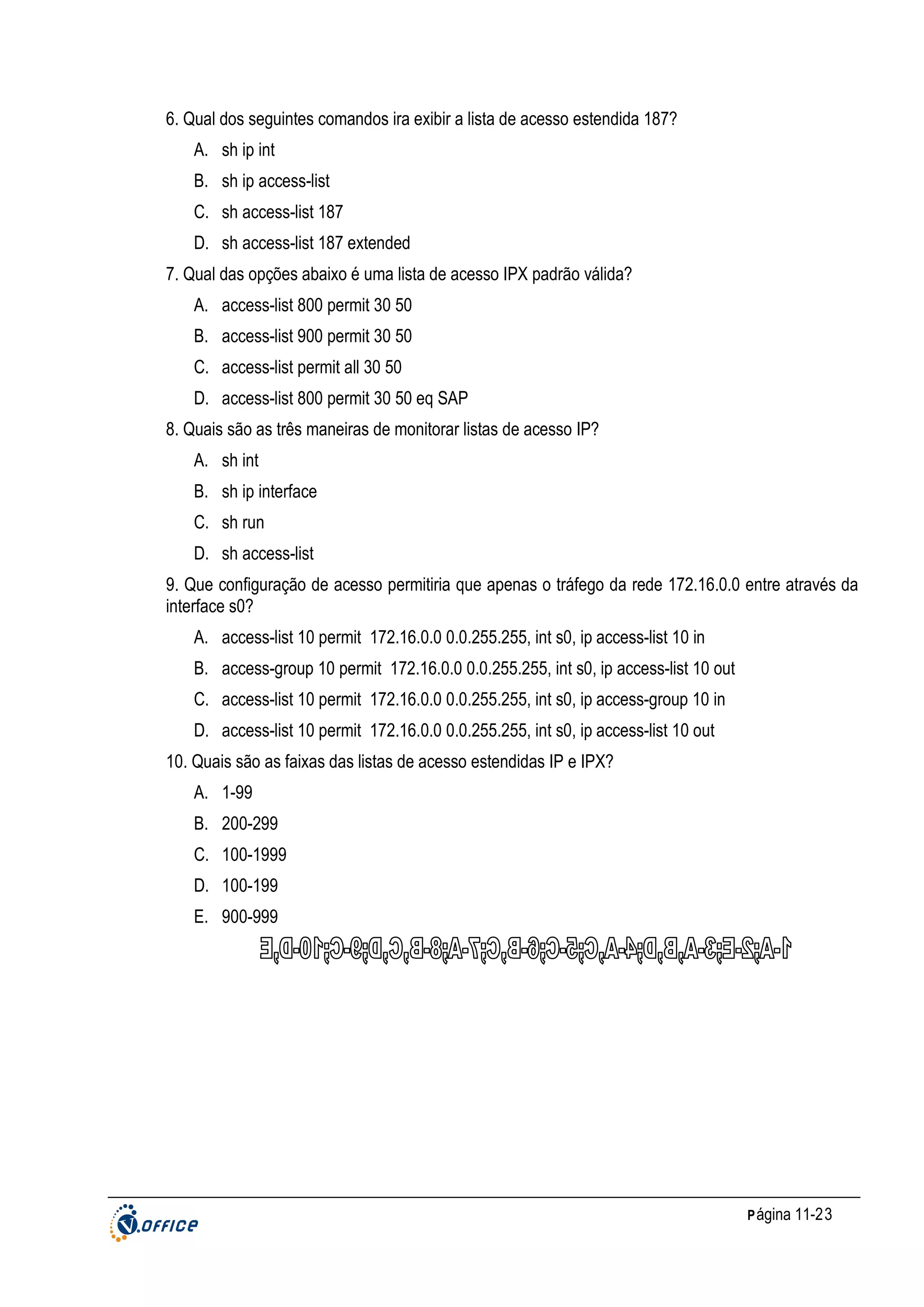 6. Qual dos seguintes comandos ira exibir a lista de acesso estendida 187?
A. sh ip int
B. sh ip access-list
C. sh access-list 187
D. sh access-list 187 extended
7. Qual das opções abaixo é uma lista de acesso IPX padrão válida?
A. access-list 800 permit 30 50
B. access-list 900 permit 30 50
C. access-list permit all 30 50
D. access-list 800 permit 30 50 eq SAP
8. Quais são as três maneiras de monitorar listas de acesso IP?
A. sh int
B. sh ip interface
C. sh run
D. sh access-list
9. Que configuração de acesso permitiria que apenas o tráfego da rede 172.16.0.0 entre através da
interface s0?
A. access-list 10 permit 172.16.0.0 0.0.255.255, int s0, ip access-list 10 in
B. access-group 10 permit 172.16.0.0 0.0.255.255, int s0, ip access-list 10 out
C. access-list 10 permit 172.16.0.0 0.0.255.255, int s0, ip access-group 10 in
D. access-list 10 permit 172.16.0.0 0.0.255.255, int s0, ip access-list 10 out
10. Quais são as faixas das listas de acesso estendidas IP e IPX?
A. 1-99
B. 200-299
C. 100-1999
D. 100-199
E. 900-999

P ágina 11-23

 