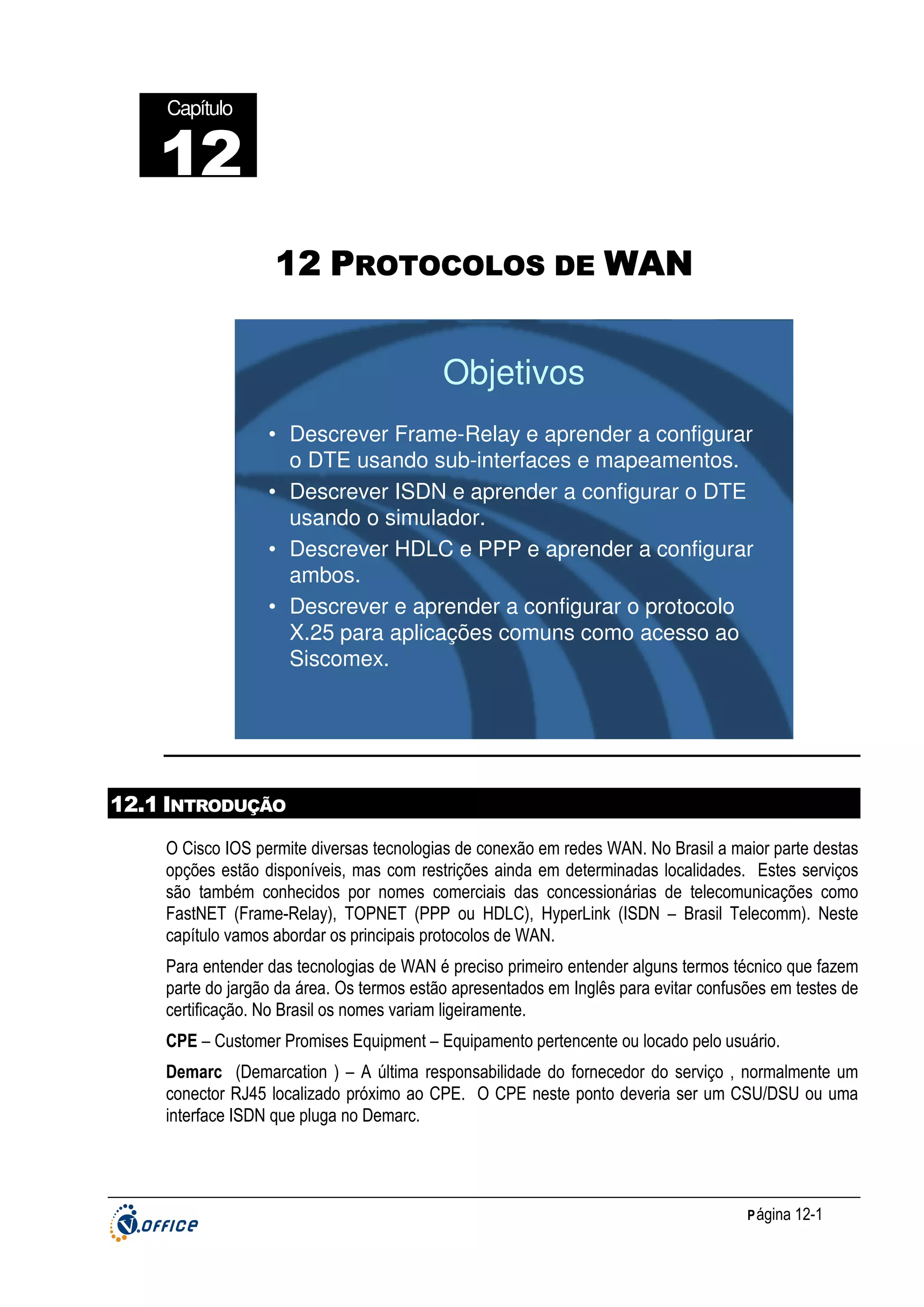 Capítulo

12
22
12 PROTOCOLOS DE WAN

Objetivos
• Descrever Frame-Relay e aprender a configurar
o DTE usando sub-interfaces e mapeamentos.
• Descrever ISDN e aprender a configurar o DTE
usando o simulador.
• Descrever HDLC e PPP e aprender a configurar
ambos.
• Descrever e aprender a configurar o protocolo
X.25 para aplicações comuns como acesso ao
Siscomex.

12.1 INTRODUÇÃO
O Cisco IOS permite diversas tecnologias de conexão em redes WAN. No Brasil a maior parte destas
opções estão disponíveis, mas com restrições ainda em determinadas localidades. Estes serviços
são também conhecidos por nomes comerciais das concessionárias de telecomunicações como
FastNET (Frame-Relay), TOPNET (PPP ou HDLC), HyperLink (ISDN – Brasil Telecomm). Neste
capítulo vamos abordar os principais protocolos de WAN.
Para entender das tecnologias de WAN é preciso primeiro entender alguns termos técnico que fazem
parte do jargão da área. Os termos estão apresentados em Inglês para evitar confusões em testes de
certificação. No Brasil os nomes variam ligeiramente.
CPE – Customer Promises Equipment – Equipamento pertencente ou locado pelo usuário.
Demarc (Demarcation ) – A última responsabilidade do fornecedor do serviço , normalmente um
conector RJ45 localizado próximo ao CPE. O CPE neste ponto deveria ser um CSU/DSU ou uma
interface ISDN que pluga no Demarc.

P ágina 12-1

 