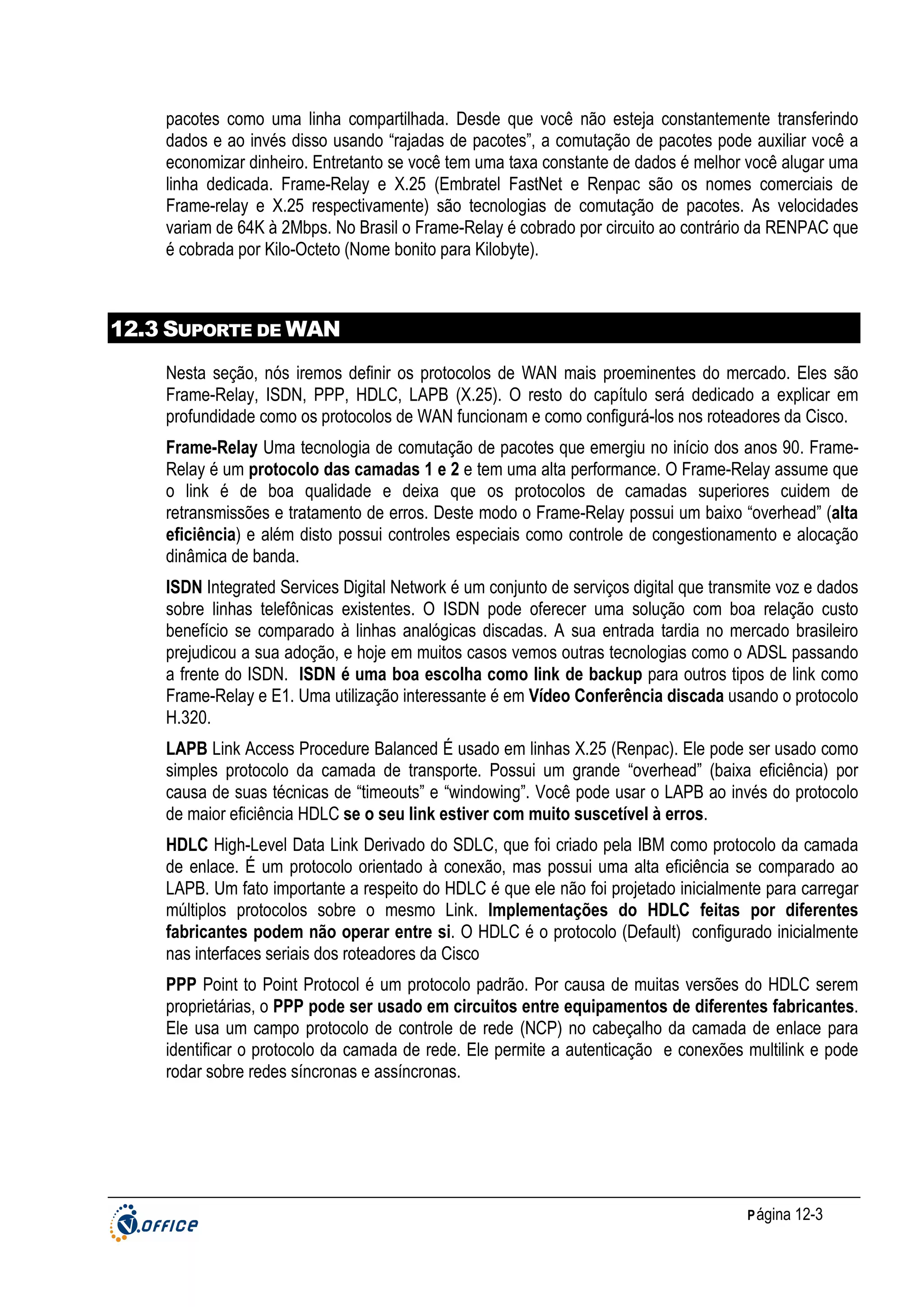pacotes como uma linha compartilhada. Desde que você não esteja constantemente transferindo
dados e ao invés disso usando “rajadas de pacotes”, a comutação de pacotes pode auxiliar você a
economizar dinheiro. Entretanto se você tem uma taxa constante de dados é melhor você alugar uma
linha dedicada. Frame-Relay e X.25 (Embratel FastNet e Renpac são os nomes comerciais de
Frame-relay e X.25 respectivamente) são tecnologias de comutação de pacotes. As velocidades
variam de 64K à 2Mbps. No Brasil o Frame-Relay é cobrado por circuito ao contrário da RENPAC que
é cobrada por Kilo-Octeto (Nome bonito para Kilobyte).

12.3 SUPORTE DE WAN
Nesta seção, nós iremos definir os protocolos de WAN mais proeminentes do mercado. Eles são
Frame-Relay, ISDN, PPP, HDLC, LAPB (X.25). O resto do capítulo será dedicado a explicar em
profundidade como os protocolos de WAN funcionam e como configurá-los nos roteadores da Cisco.
Frame-Relay Uma tecnologia de comutação de pacotes que emergiu no início dos anos 90. FrameRelay é um protocolo das camadas 1 e 2 e tem uma alta performance. O Frame-Relay assume que
o link é de boa qualidade e deixa que os protocolos de camadas superiores cuidem de
retransmissões e tratamento de erros. Deste modo o Frame-Relay possui um baixo “overhead” (alta
eficiência) e além disto possui controles especiais como controle de congestionamento e alocação
dinâmica de banda.
ISDN Integrated Services Digital Network é um conjunto de serviços digital que transmite voz e dados
sobre linhas telefônicas existentes. O ISDN pode oferecer uma solução com boa relação custo
benefício se comparado à linhas analógicas discadas. A sua entrada tardia no mercado brasileiro
prejudicou a sua adoção, e hoje em muitos casos vemos outras tecnologias como o ADSL passando
a frente do ISDN. ISDN é uma boa escolha como link de backup para outros tipos de link como
Frame-Relay e E1. Uma utilização interessante é em Vídeo Conferência discada usando o protocolo
H.320.
LAPB Link Access Procedure Balanced É usado em linhas X.25 (Renpac). Ele pode ser usado como
simples protocolo da camada de transporte. Possui um grande “overhead” (baixa eficiência) por
causa de suas técnicas de “timeouts” e “windowing”. Você pode usar o LAPB ao invés do protocolo
de maior eficiência HDLC se o seu link estiver com muito suscetível à erros.
HDLC High-Level Data Link Derivado do SDLC, que foi criado pela IBM como protocolo da camada
de enlace. É um protocolo orientado à conexão, mas possui uma alta eficiência se comparado ao
LAPB. Um fato importante a respeito do HDLC é que ele não foi projetado inicialmente para carregar
múltiplos protocolos sobre o mesmo Link. Implementações do HDLC feitas por diferentes
fabricantes podem não operar entre si. O HDLC é o protocolo (Default) configurado inicialmente
nas interfaces seriais dos roteadores da Cisco
PPP Point to Point Protocol é um protocolo padrão. Por causa de muitas versões do HDLC serem
proprietárias, o PPP pode ser usado em circuitos entre equipamentos de diferentes fabricantes.
Ele usa um campo protocolo de controle de rede (NCP) no cabeçalho da camada de enlace para
identificar o protocolo da camada de rede. Ele permite a autenticação e conexões multilink e pode
rodar sobre redes síncronas e assíncronas.

P ágina 12-3

 