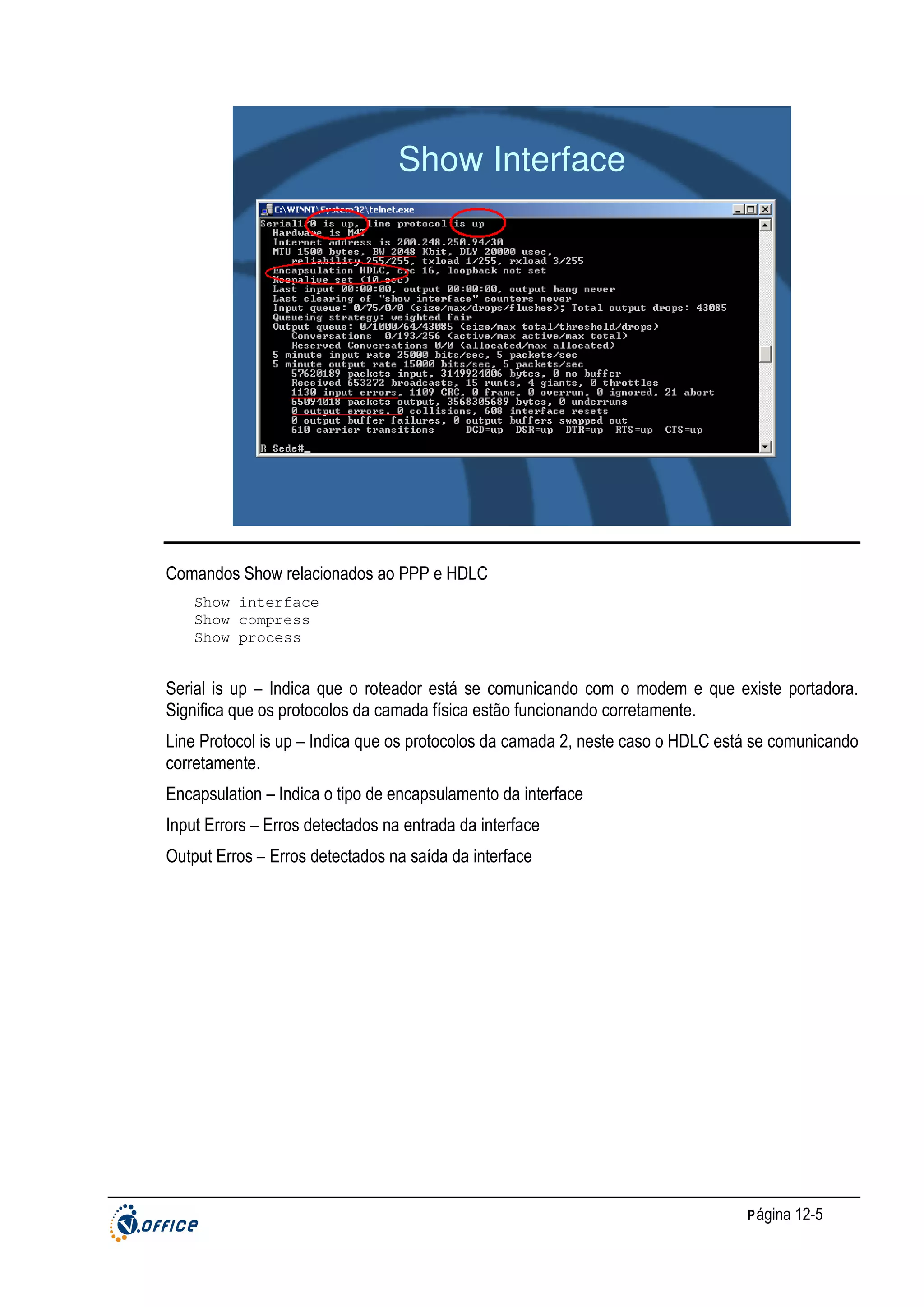 Show Interface

Comandos Show relacionados ao PPP e HDLC
Show interface
Show compress
Show process

Serial is up – Indica que o roteador está se comunicando com o modem e que existe portadora.
Significa que os protocolos da camada física estão funcionando corretamente.
Line Protocol is up – Indica que os protocolos da camada 2, neste caso o HDLC está se comunicando
corretamente.
Encapsulation – Indica o tipo de encapsulamento da interface
Input Errors – Erros detectados na entrada da interface
Output Erros – Erros detectados na saída da interface

P ágina 12-5

 